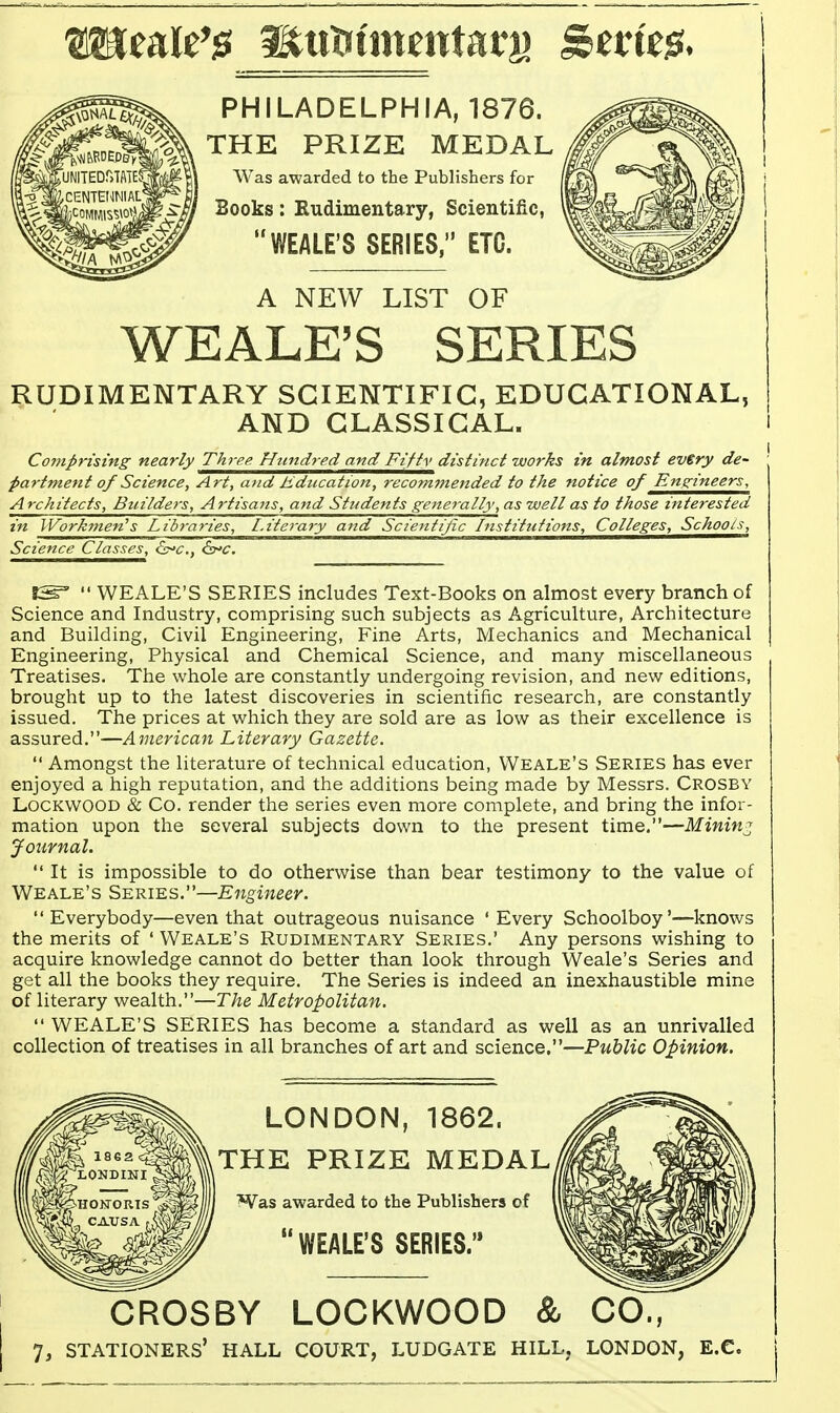 PHILADELPHIA, 1876. THE PRIZE MEDAL Was awarded to the Publishers for Books: Kudimentary, Scientific, WEALE'S SERIES, ETC. A NEW LIST OF WEALE'S SERIES RUDIMENTARY SCIENTIFIC, EDUCATIONAL, AND CLASSICAL. i Compfising nearly Three. Hundred and Fifiy distinct works in almost every de- partment of Science, Art, atid Education, recommended to the notice of Engineers, Architects, Builders, Artisans, and Students generally, as well as to those interested in Workmen's Libraries, Literary a7td Scientific Institutions, Colleges, Schools, Science Classes, ^c, is^c. SS=  WEALE'S SERIES includes Text-Books on almost every branch of Science and Industry, comprising such subjects as Agriculture, Architecture and Building, Civil Engineering, Fine Arts, Mechanics and Mechanical Engineering, Physical and Chemical Science, and many miscellaneous Treatises. The whole are constantly undergoing revision, and new editions, brought up to the latest discoveries in scientific research, are constantly issued. The prices at which they are sold are as low as their excellence is assured.—American Literary Gazette.  Amongst the literature of technical education, Weale's Series has ever enjoyed a high reputation, and the additions being made by Messrs. Crosby LocKWOOD & Co. render the series even more complete, and bring the infor- mation upon the several subjects down to the present time.—Mining Journal.  It is impossible to do otherwise than bear testimony to the value of Weale's Series.—Engineer. Everybody—even that outrageous nuisance 'Every Schoolboy'—knows the merits of ' Weale's Rudimentary Series.' Any persons wishing to acquire knowledge cannot do better than look through Weale's Series and get all the books they require. The Series is indeed an inexhaustible mine of literary wealth.—The Metropolitan.  WEALE'S SERIES has become a standard as well as an unrivalled collection of treatises in all branches of art and science.—Public Opinion. LONDON, 1862. THE PRIZE MEDAL Was awarded to the Publishers of WEALE'S SERIES.'* CROSBY LOCKWOOD & CO.,