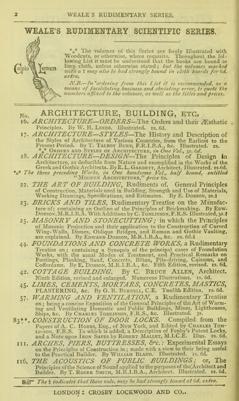 WEALE'S RUDIMENTARY SCIENTIFIC SERIES. %* The volumes of this Series are freely Illustrated with Woodcuts, or otherwise, where requisite. Throughout the fol- lowing List it must be understood that the books are bound in limp cloth, unless otherwise stated ; btit the volumes marked 7vit/i a X may also be had slroiigly bound in cloth boards fjr 6d, extra, N.B.—In oy'dering from this I.tsi it ts recommended, as a means of facilitating business and obviating error, to quote the nuinbers affixed to the volumes, as well as the titles attdprices. No. ARCHITECTURE, BUILDING, ETC. 16. ARCHITECTURE—ORDERS—Tht Orders and their Esthetic . Principles. By W. H. Leeds. Illustrated, is. 6d. 17. ARCHITECTURE—STYLES—History and Description of the Styles of Architecture of Various Countries, from the Earliest to the Present Period. By T. Talbot Bury, F.R.I.B.A., &c. Illustrated. 2s. Orders and Styles of Architecture, in One Vol., is. 6d. 18. ARCHITECTURE—DESIGN—The Principles of Design in Architecture, as deducible fi-om Nature and exem.plified in the Works of the Greek and Gothic Architects. ByE. L. Garbett, Architect. Illustrated. 2s.6d. 'ci^ The three frecedittz JVor/cs, in One handsome Vol., half bound, entitled Modern Architecture, ^rz'c^ e^. 22. THE ART OF BUILDING, Rudiments of. General Principles of Construction, Materials used in Building, Strength and Use of Materials, Working Drawings, Specifications, and Estimates. By E. Dobson, 2S.$ 23. BRICKS AND TILES, Rudimentary Treatise on the Manufac- ture of; containing an Outline of the Principles of Brickmaking. By Edw. Dobson, M.R.I.B.A. With Additions by C Tomlinson, F.R.S. Illustrated, 3s.? 25. MASONRY AND STONECUTTING; in which the Principles of Masonic Projection and their application to the Construction of Curved Wing-Walls, Domes, Oblique Bridges, and Roman and Gothic Vaulting, are explained. By Edward Dobson, M.R.I.B.A., &c. 2s. 6d.i: 44. FOUNDATIONS AND CONCRETE /FO^/sT^, a Rudimentary Treatise on ; containing a Synopsis of the principal cases of Foundation Works, with the usual Modes of Treatment, and Practical Remarks on Footings, Planking, Sand, Concrete, Beton, Pile-driving, Caissons, and Cofferdams. By E. Dobson, M.R.I.B.A., &c. Fifth Edition, revised, is. 64. 42. COTTAGE BUILDING. By C. Bruce Allen, Architect. Ninth Edition, revised and enlarged. Numerous Illustrations, is. 6d. 45. LIMES, CEMENTS, MORTARS, CONCRETES, MASTICS, PLASTERING, &c. By G. R. Burnell, C.E. Twelfth Edition, is. 6d. 57. WARMING AND VENTILATION, a Rudimentary Treatise on ; being a concise Exposition of the General Principles of the Art of Warm- ing and Ventilating Domestic and Public Buildings, Mines, Lighthouses, Ships, &c. By Charles Tomlinson, F.R.S., &c. Illustrated. 3s. CONSTRUCTION OF DOOR LOCKS. Compiled from the Papers of A. C. Hobbs, Esq., of New York, and Edited by Charles Tom- linson, F.R.S. To which is added, a Description of Fenby's Patent Locks, and a Note upon Iron Safes by Robert Mallet, M.I.C.E. Illus. 2s. 6d. III. ARCHES, PIERS, BUTTRESSES, &c.: Experimental Essays on the Principles of Construction in ; made with a view to their being useful to the Practical Builder. By William Bland. Illustrated, is. 6d. 116. THE ACOUSTICS OF PUBLIC BUILDINGS; or, The Principles of the Science of Sound applied to the purposes of theiArchitect and Builder. By T. Roger Smith, M.R.I.B.A., Architect. Illustrated, is. 6d. The X indicates that these vols, may be had strongly bound at 6d. extra.