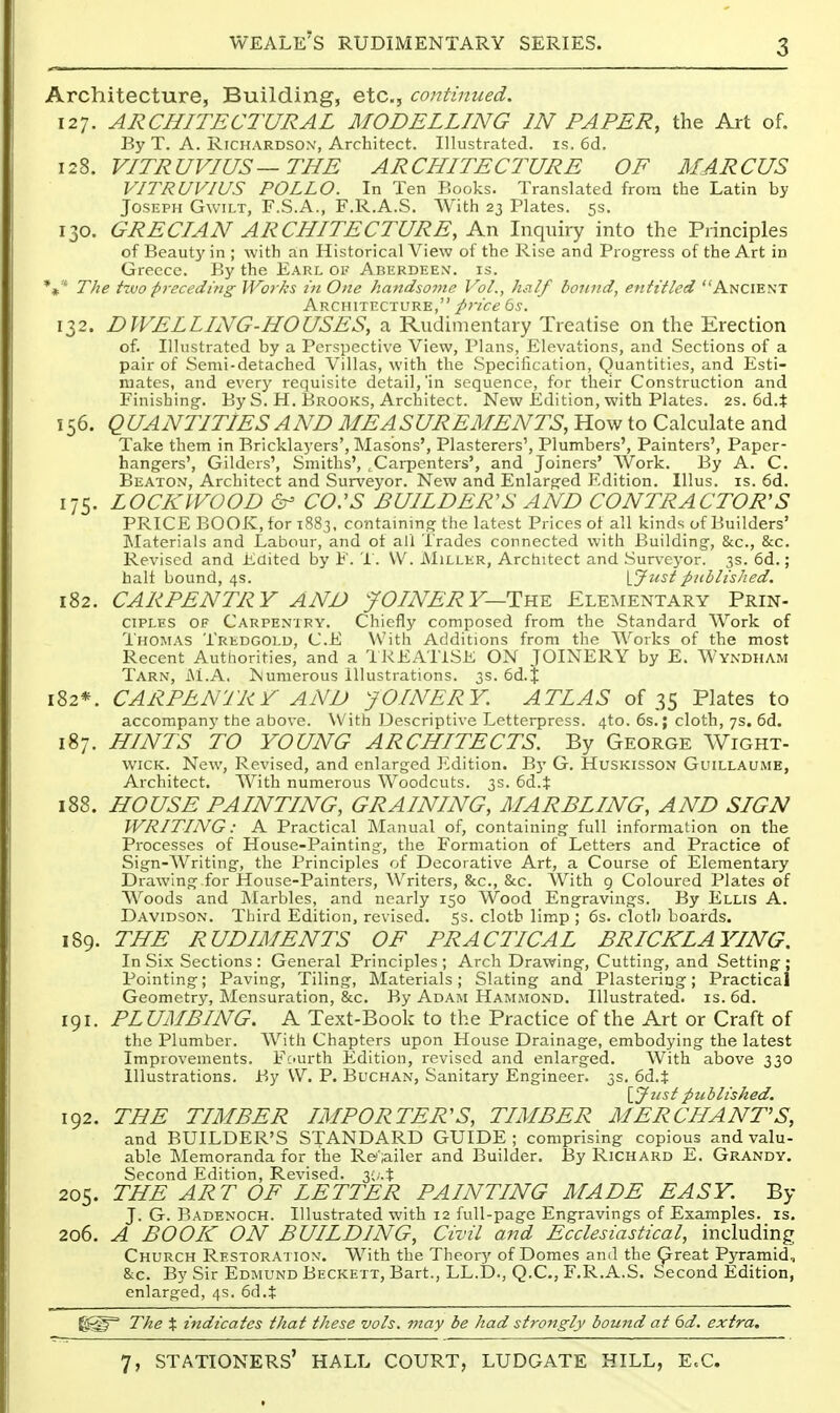 Architecture, Building, etc., continued. 127. ARCHITECTURAL MODELLING IN PAPER, the Art of. By T. A. Richardson, Architect. Illustrated, is. 6d. 128. VITRUVIUS—THE ARCHITECTURE OF MARCUS VITRUVIUS POLLO. In Ten Books. Translated from the Latin by Joseph Gwilt, F.S.A., F.R.A.S. With 23 Plates. 5s. 130. GRECIAN ARCHITECTURE, Kxv Inquiry into the Principles of Beauty in ; with an Historical View of the Rise and Progress of the Art in Greece. By the Earl of Aberdeex. is. *** The two preceding Works in One handsome Vol., hsilf bound, eniitled Ancient Architecture, /;vc^ 6^-. 132. DWELLING-HOUSES, a Rudimentary Treatise on the Erection of. Illustrated by a Perspective View, Plans, Elevations, and Sections of a pair of Semi-detached Villas, with the Specification, Quantities, and Esti- mates, and every requisite detail, in sequence, for their Construction and Finishing. By S. H. Brooks, Architect. New Edition, with Plates. 2s. 6d.t 156. QUANTITIES AND MEASUREMENTS, How to Calculate and Take them in Bricklayers', Masons', Plasterers', Plumbers', Painters', Paper- hangers', Gilders', Smiths', ,Carpenters', and Joiners' AVork. By A. C. Beaton, Architect and Surveyor. New and Enlarged Edition, lllus. is. 6d. 175. LOCKIVOOD ^ CO:S BUILDER'S AND CONTRACTOR'S PRICE BOOK, for 1883, containing the latest Prices ot all kinds of Builders' Jklaterials and Labour, and ot afl Trades connected with Building, &c., &c. Revised and Edited by F. T. VV. Miller, Architect and Surveyor. 3s. 6d.; halt bound, 4s. \_Just published. 182. CARPENTRY AND JOINERY—Hwe. Elementary Prin- ciPLES OF Carpentry. Chiefly composed from the Standard Work of I'homas Tredgold, C.E NVith Additions from the Works of the most Recent Authorities, and a IKEATiSE ON JOINERY by E. Wyndham Tarn, iM.A. Numerous Illustrations. 3s. 6d.t 182*. CARPENTRY AND yOINERY. ATLAS of 35 Plates to accompan}' the nbove. With Descriptive Letterpress. 4to. 6s.; cloth, 7s. 6d. 187. HINTS TO YOUNG ARCHITECTS. By George Wight- wick. New, Revised, and enlarged Edition. B}' G. Huskisson Guillaume, Architect. With numerous Woodcuts. 3s. 6d.t 188. HOUSE PAINTING, GRAINING, MARBLING, AND SIGN WRITING: A Practical Manual of, containing full information on the Processes of House-Painting, the Formation of Letters and Practice of Sign-Writing, the Principles of Decorative Art, a Course of Elementary Drawing for House-Painters, Writers, Sec, &c. With 9 Coloured Plates of Woods and JMarbles, and nearly 150 Wood Engravings. By Ellis A. Davidson. Third Edition, revised, ss. cloth limp ; 6s. cloth boards. 189. THE RUDIMENTS OF PRACTICAL BRICKLAYING. In Six Sections : General Principles ; Arch Drawing, Cutting, and Setting ; Pointing; Paving, Tiling, Materials; Slating and Plastering; Practical Geometry, Mensuration, &c. By Adam Hammond. Illustrated, is. 6d. 191. PLUMBING. A Text-Book to the Practice of the Art or Craft of the Plumber. With Chapters upon House Drainage, embodying the latest Improvements. Fc>urth Edition, revised and enlarged. With above 330 Illustrations. By W. P. Buchan, Sanitary Engineer. 3s. 6d.i \_ytisl published. 192. THE TIMBER IMPORTER'S, TIMBER MERCHANT'S, and BUILDER'S STANDARD GUIDE ; comprising copious and valu- able Memoranda for the Reiailer and Builder. By Richard E. Grandy. Second Edition, Revised. 3c,.t 205. THE ART OF LETTER PAINTING MADE EASY. By J. G. Badenoch. Illustrated with 12 full-page Engravings of Examples, is. 206. A BOOK ON BUILDING, Civil and Ecclesiastical, including Church Restoration. With the Theory of Domes and the Qreat Pyramid, &c. By Sir Edmund Beckett, Bart., LL.D., Q.C., F.R.A.S. Second Edition, enlarged, 4s. 6d.t The % indicates that these vols, may be had strongly bound at 6d. extra.