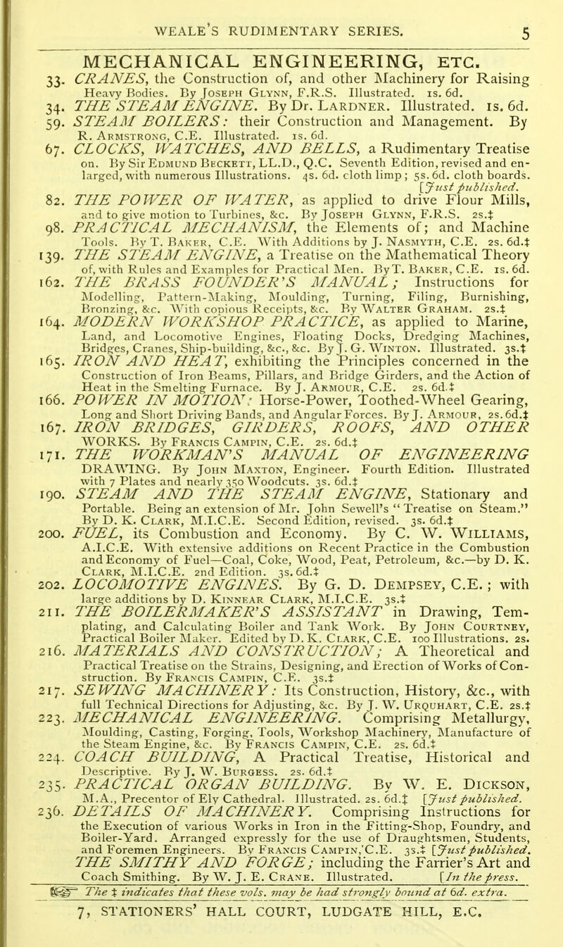 MECHANICAL ENGINEERING, ETC. 33. CRANES, the Construction of, and other INIachinery for Raising Heavy Bodies. By Joseph Glynn, F.R.S. Illustrated, is. 6d. 34. THE STEAM ENGINE. By Dr. Lardner. Illustrated, is. 6d. 59, STEAM BOILERS: their Construction and Management. By R. Armstrong, C.E. Illustrated, is. 6d. 67. CLOCKS, WATCHES, AND BELLS, a Rudimentary Treatise on. By Sir Edmund Beckett, LL.D., Q.C. Seventh Edition, revised and en- larged, with numerous Illustrations. 4s. 6d. cloth limp ; 5s. 6d. cloth boards. ijust published. 82. THE POWER OF WATER, as applied to drive Flour Mills, and to give motion to Turbines, &c. Bv Joseph Glynn, F.R.S. 2s.t 98. PRACTICAL MECHANISM, the Elements of; and Machine Tools. I'.y T. Baker, C.E. With Additions by J. Nasmyth, C.E. 2s. 6d.t 139, THE STEA]\[ ENGINE, a Treatise on the Mathematical Theory of, with Rules and Examples for Practical Men. ByT. Baker, C.E. is. 6d. 162. THE BRASS FOUNDER'S MANUAL; Instructions for Modelling, Pattetn-iMaking, Moulding, Turning, Filing, Burnishing, Bronzing, &c. AV'ith conious Receipts, &c. By Walter Graham. 2s.t 164. MODERN WORKSHOP PRACTICE, as applied to Marine, Land, and Locomotive Engines, Floating Docks, Dredging Machines, Bridges, Cranes, Ship-building, &c., &c. By J. G. Winton. Illustrated. 3s.t 165. IRON AND HEAT, exhibiting the Principles concerned in the Construction of Iron Beams, Pillars, and Bridge Girders, and the Action of Heat in the Smelting Furnace. By J. Armour, C.E. 2s. 6d.+ 166. POWER IN MOTION: Horse-Power, Toothed-Wheel Gearing, Long and Short Driving Bands, and Angular Forces. By J. Armour, 2s.6d.t 167. IRON BRIDGES, GIRDERS, ROOFS, AND OTHER WORKS. By Francis Campin, C.E. 2s. 6d.$ 171. THE WORKMAN'S MANUAL OF ENGINEERING DRAWING. By John Maxton, Engineer. Fourth Edition. Illustrated with 7 Plates and nearly -550 Woodcuts. 3s. 6d.t 190. STEAM AND THE STEAM ENGINE, Stationary and Portable. Being an extension of Mr. John Sewell's  Treatise on Steam. By D. K. Clark, M.I.C.E. Second Edition, revised. 3s. 6d.t 200. FUEL, its Combustion and Economy. By C. W. Williams, A.I.C.E. With extensive additions on Recent Practice in the Combustion and Economy of Fuel—Coal, Coke, AVood, Peat, Petroleum, &c.—by D. K. Clark, M.I.C.E. 2nd Edition. 3s.6d.i 202. LOCOMOTIVE ENGINES. By G. D. Dempsey, C.E. ; with large additions by D. Kinnear Clark, M.T.C.E. 3S.+ 211. THE BOILERMAKER'S ASSISTANT in Drawing, Tem- plating, and Calculating Boiler and Tank AVork. By John Courtney, Practical Boiler Maker. Edited by D. K. Clark, C.E. 100 Illustrations. 2S. 216. MATERIALS AND CONSTRUCTION; A Theoretical and Practical Treatise on the Strains, Designing, and Erection of Works of Con- struction. By Francis Campin, C.E. T,s.t 217. SEWING MACHINERY: Its Construction, History, &c., with full Technical Directions for Adjusting, &c. By J. W. Urquh.^rt, C.E. 2s.t 223. MECHANICAL ENGINEERING. Comprising Metallurgy, ]\Ioulding, Casting, Forging, Tools, AVorkshop Machinery, INIanufacture of the Steam Engine, &c. By Francis Campin, C.E. 2s. 6d.j 224. COACH BUILDING, A Practical Treatise, Historical and Descriptive. By J. AV. Burgess. 2s. 6d.t 235. PRACTICAL ORGAN BUILDING. By W. E. Dickson, M.A., Precentor of Ely Cathedral. Illustrated. 2s. 6d.t [Jz^si published. 236. DETAILS OF MACHINERY. Comprising Instructions for the Execution of various AVorks in Iron in the Fitting-Shop, Foundry, and Boiler-Yard. Arranged expressly for the use of Draughtsmen, Students, and Foremen Engineers. Bv Francis Campin,'C.E. 3s.i \_Jusipublished. THE SMITHY AND FORGE; including the Farrier's Art and Coach Smithing. By AV. J. E. Crane. Illustrated. {In the press. The % indicates that these vols, may be had strongly bound at 6d. extra.