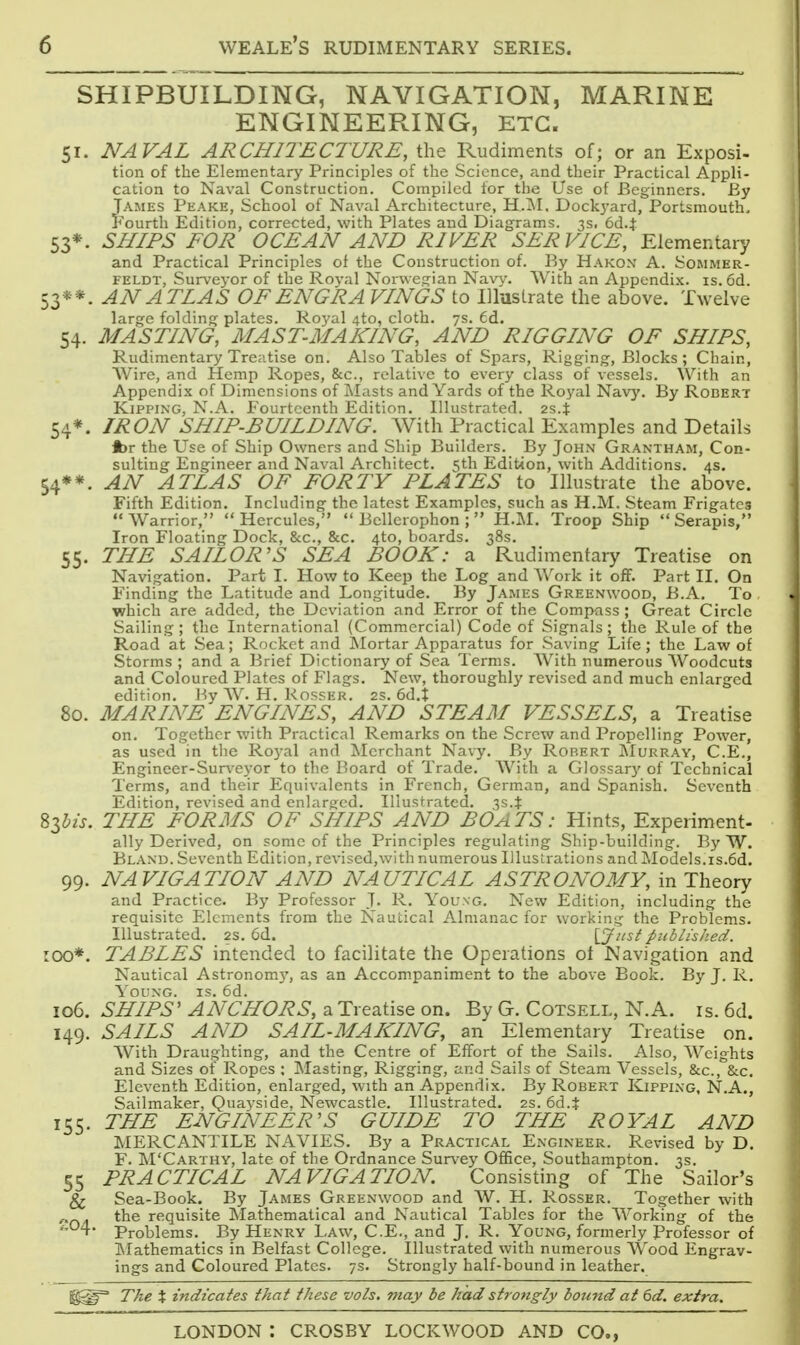 SHIPBUILDING, NAVIGATION, MARINE ENGINEERING, ETC. 51. NAVAL ARCHITECTURE, the Rudiments of; or an Exposi- tion of the Elementary Principles of the Science, and their Practical Appli- cation to Naval Construction. Compiled for the Use of Beginners. By JAMES Peake, School of Naval Architecture, H.^NI. Dockyard, Portsmouth, 'ourth Edition, corrected, with Plates and Diagrams. 3s. 6d.t 53*. SHIPS FOR OCEAN AND RIVER SERVICE, Elementary and Practical Principles of the Construction of. By Hakon A. Sommer- FELDT, Surveyor of the Roval Norwegian Nav3^ With an Appendix, is. 6d. 53**. AN ATLAS OFENG'RA VINOS to Illustrate the above. Twelve large folding plates. Royal 4to, cloth. 7s. 6d. 54. MASTING, MAST-MAKING, AND RIGGING OF SHIPS, Rudimentary Treatise on. Also Tables of Spars, Rigging, Blocks; Chain, Wire, and Hemp Ropes, &c., relative to every class of vessels. With an Appendix of Dimensions of Masts and Yards of the Ro^^al Nav}'. By Robert Kipping, N.A. Fourteenth Edition. Illustrated. 2s.t 54*. IRON SHIP-BUILDING. With Practical Examples and Details jbr the Use of Ship Owners and Ship Builders. By John Grantham, Con- sulting Engineer and Naval Architect. 5th Edition, with Additions. 4s. 54**. AN ATLAS OF FORTY PLATES to Illustrate the above. Fifth Edition. Including the latest Examples, such as H.M. Steam Frigates  Warrior,  Hercules,  Bcllerophon ;  H.M. Troop Ship  Serapis, Iron Floating Dock, &c., &c. 4to, boards. 38s. 55. THE SAILOR'S SEA BOOK: a Rudimentary Treatise on Navigation. Part I. How to Keep the Log and Work it off. Part II. On Finding the Latitude and Longitude. By James Greenwood, B.A. To which are added, the Deviation and Error of the Compass ; Great Circle Sailing ; the International (Commercial) Code of Signals; the Rule of the Road at Sea; Rocket and Mortar Apparatus for Saving Life; the Law of Storms ; and a Brief Dictionary of Sea Terms. With numerous AVoodcuts and Coloured Plates of Flags. New, thoroughly revised and much enlarged edition. Hy W. H, Rosser. 2s. 6d.t 80. MARINE ENGINES, AND STEAM VESSELS, a Treatise on. Together with Practical Remarks on the Screw and Propelling Power, as used in the Royal and Merchant Navy. By Robert Murray, C.E., Engineer-Sur^'eyor to the Board of Trade. With a Glossary of Technical Terms, and their Equivalents in French, German, and Spanish. Seventh Edition, revised and enlarged. Illustrated. 3s.J 83^'/j. THE FORMS OF SHIPS AND BOATS: Hints, Experiment- ally Derived, on some of the Principles regulating Ship-building. By W. Bland. Seventh Edition, revised,with numerous Illustrations and Models.is.6d. 99. NAVIGATION AND NAUTICAL ASTRONOMY, in Theory and Practice. By Professor J. R. Y^oung. New Edition, including the requisite Elements from the Nautical Almanac for working the Problems. Illustrated. 2s. 6d. [_Jicst published. 100*. TABLES intended to facilitate the Operations of Navigation and Nautical Astronomj', as an Accompaniment to the above Book. By J. R. Y oung, is. 6d. 106. SHIPS' ANCHORS, a Treatise on. By G. Cotsell, N.A. is. 6d. 149. SAILS AND SAIL-MAKING, an Elementary Treatise on. With Draughting, and the Centre of Effort of the Sails. Also, Weights and Sizes of Ropes ; Masting, Rigging, and Sails of Steam Y'essels, &c., &c. Eleventh Edition, enlarged, with an Appendix. By Robert Kipping, N.A., Sailmaker, Quayside, Newcastle. Illustrated. 2s. 6d.t 155. THE ENGINEER'S GUIDE TO THE ROYAL AND MERCANTILE NAVIES. By a Practical Engineer. Revised by D. F. M'Carthy, late of the Ordnance Survey Office, Southampton. 3s. 55 PRACTICAL NAVIGATION. Consisting of The Sailor's ^ Sea-Book. By James Greenwood and W. H. Rosser. Together with . the requisite Mathematical and Nautical Tables for the Working of the ,,04. Problems. By Henry Law, C.E., and J. R. Young, formerly Professor of Mathematics in Belfast College. Illustrated with numerous Wood Engrav- ings and Coloured Plates. 7s. Strongly half-bound in leather. The t indicates that these vols, may be had strongly bound at 6d. extra.