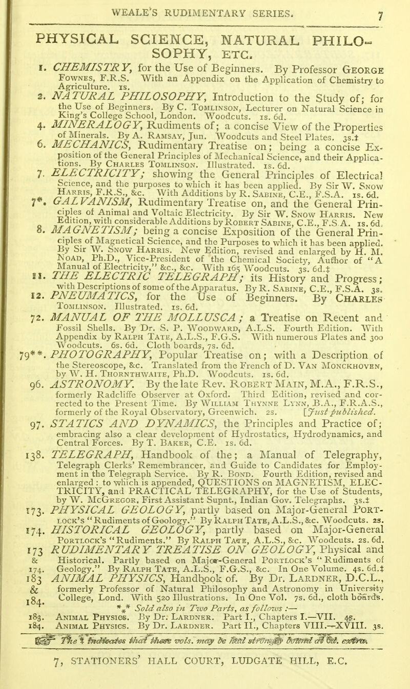 PHYSICAL SCIENCE, NATURAL PHILO^ SOPHY, ETC. 1. CHEMISTRY, for the Use of Beginners. By Professor George FowNEs, F.R.S. With an Appendix on the Aoplication of Chemistry to Agriculture, is. 2. NATURAL PHILOSOPHY, Introduction to the Study of; for the Use of Beginners. By C. Tomlinson, Lecturer on Natural Science in King-'s College School, London. Woodcuts, is. 6d. 4. MINERALOGY, Rudiments of; a concise View of the Properties of Minerals. By A. Ramsay, Jun. Woodcuts and Steel Plates. 33.* 6. MECHANICS, Rudimentary Treatise on; being a concise Ex- position of the General Principles of Mechanical Science, and their Applica- tions. By Charles Tomlinson. Illustrated, is. 6d. 7. ELECTRICITY; showing the General Principles of Electrical Science, and the purposes to which it has been applied. By Sir W. Snow ^-T^-l^r'?.-^-^-' ^^^^^ Additions by R. Sabine, C.E., F.S.A. is. 6d. 7*. GAL VANISM, Rudimentary Treatise on, and the General Prin- ciples of Animal and Voltaic Electricity. By Sir W. Snow Harris. New Jidition, witli considerable Additions by Robert Sabine, C.E., F.S A. is.6d- 8. MAGNETISM; being a concise Exposition of the General Prin- ciples of Magnetical Science, and the Purposes to which it has been applied. By Sir W. Snow Harris. New Edition, revised and enlarged by H, M. NoAD, Ph.D., Vice-President of the Chemical Society, Author of A Manual of Electricity, &c., &c. AVith i6< Woodcuts, •js. 6d X 21. THE ELECTRIC TELEGRAPH; its History and Progress; with Descriptions of some of the Apparatus. ByR. Sabine. C.E.. F.S.A. \2. PNEUMATICS, for the Use of Beginners. By Charles lOMLiNSON. Illustrated, is. 6d. 72. MANUAL OF THE MOLLUSCA ; a Treatise on Recent and Fossil Shells. By Dr. S. P. Woodward, A.L.S. Fourth Edition. With Appendix by Ralph Tate, A.L.S., F.G.S. With numerous Plates and 300 Woodcuts. 6s. 6d. Cloth boards, 7s. fid. I^)**. PHOTOGRAPHY, Popular Treatise on; with a Description of the Stereoscope, &c. Translated from the French of D. Van Monckhoven, by W. H. Thornthwaite, Ph.D. Woodcuts, is. 6d. 96. ASTRONOMY. By the late Rev. Robert Main, M.A., F.R.S., formerly Radcliffc Observer at Oxford. Third Edition, revised and cor- rected to the Present Time. By William Thynne Lynn, B.A., F.R.A.S., formerly of the Royal Observatory, Greenwich. 2s. {.Just published. 97. STATICS AND DYNAMICS, the Principles and Practice of; embracing also a clear development of Hydrostatics, H3'drod3-namics, and Central Forces. By T. Baker, C.E. is. 6d. 138. TELEGRAPH, Handbook of the; a Manual of Telegraphy, Telegraph Clerks' Remembrancer, and Guide to Candidates for Employ- ment in the Telegraph Service. By R. Bond. Fourth Edition, revised and enlarged : to which is appended, QUESTIONS on IMAGNETISM, ELEC- TRICITY, and PRACTICAL TELEGRAPHY, for the Use of Students, by W. McGk^egor. First Assistant Supnt., Indian Gov. Telegraphs. 3s.+ 173. PHYSICAL GEOLOGY, partly based on Major-General Port- lock's Rudiments of Geology. By Ralph Tate, A.L.S.,&c. Woodcuts. 23. 174. HISTORICAL GEOLOGY, partly based on Major-General Portlock's Rudiments. By Ralph Taste, A.L.S., &c. AVoodcuts. 2s. 6d. 173 RUDIMENTARY TREATISE ON GEOLOGY, Physical and & Historical, Partly based on Major-General Portlock's  Rudiments of 174, Geology. By Ralph Tate, A.L.S., F.G.S., &c. In One Volume. 4s. 6d.i 183 ANIMAL PHYSICS, Handbook of. By Dr. Lardner, D.C.L., & formerly Professor of Natural Philosophy and Astronomy in Univers'ity 184 College, Lond. With 520 Illustrations. In One Vol. 7s. 6d., cloth boards. Sold also ill Two Pa7-is, as follo7vs :— 18-3. Animal Physics. J3y Dr. Lardner. Part I., Chapters I.—VII. 4?. 184. Animal Physics. By Dr. Lardner. Part II., Chapters VIII.—XVIII. 3s,