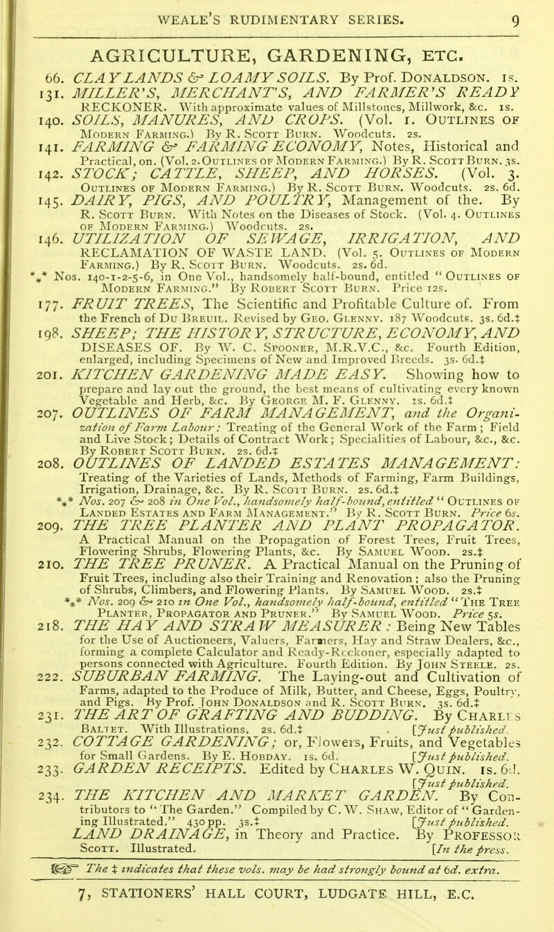 AGRICULTURE, GARDENING, ETC. 66. CLAY LANDS ^ LOAMY SOILS. By Prof. Donaldson, is. 131. MILLER'S, MERCHANTS, AND FARMER'S READY reckoner. With approximate values of Millstones, Millwork, &c. is. 140. SOILS, MANURES, AND CROPS. (Vol. i. Outlines of Modern Farming.) By R. Scott Burn. AVoodcuts. 2s. 141. FARMING FARMING ECONOMY, Notes, Historical and Practical, on. (Vol. 2.Outlines of Modern Farming.) By R. ScottBurn. ^s. 142. STOCK; CATTLE, SHEEP, AND HORSES. (Vol. 3. Outlines of IModern Farming.) By R. Scott Burn. Woodcuts. 2s. 6d. 145. DAIRY, PIGS, AND POULTRY, Management of the. By R. Scott Burn. With Notes on the Diseases of Stock. (Vol. 4. Outlines of Modern Farming.) Woodcuts. 2s. 146. UTILIZATION OF SEWAGE, IRRIGATION, AND RECLAMATION OF WASTE LAND. (Vol. 5. Outlines of Modern Farming.) By R. Scott Burn. Woodcuts. 2s. 6d. Nos. 140-1-2-5-6, in One Vol., handsomely half-bound, entitled Outlines of ]\Iodern Farming. By Robert Scott Burn. Price 12s. 177. FRUIT TREES, The Scientific and Profitable Culture of. From the French of Du Breuil. Revised by Geo. Glennv, 187 Woodcuts. 3s. 6d.$ 198. SHEEP; THE HI STOP Y, STR UCTURE, ECONOMY, AND DISEASES OF. By W. C, Spooner, M.R.V.C., &c. Fourth Edition, enlarged, including Specimens of New and Improved Breeds. 3s. 6d.t 201. KITCHEN GARDENING MADE EASY. Showing how to prepare and lay out the ground, the best means of cultivating every known Vegetable and Herb, Sec. By George M. F. Glennv. is. 6d.i: 207. OUTLINES OF FARM MANAGEMENT, and the Organi- zation of Far-m Labour: Treating of the General Work of the Farm ; Field and Live Stock; Details of Contract Work; Specialities of Labour, &c., &c. By Robert Scott Burn. 2s. 6d.T 208. OUTLINES OF LANDED ESTATES MANAGEMENT: Treating of the Varieties of Lands, Methods of Farming, Farm Buildings, Irrigation, Drainage, &c. By R. Scott Burn. 2s. 6d.t *** Nos. 207 &>> 208 rn One Vol., handsomely ha If-l>o?i7td, entitled  Outlinf.s of Landed Estates and Farm jManagement. B\' R. Scott Burn. Price 6s. 209. THE TREE PLANTER AND PLANT PROPAGATOR. A Practical Manual on the Propagation of Forest Trees, Fruit Trees, Flowering Shrubs, Flowering Plants, &c. By Samuel Wood. 2s.t 210. THE TREE PRUNER. A Practical Manual on the Pruning of Fruit Trees, including also their Training and Renovation ; also the Pruning of Shrubs, Climbers, and Flowering Plants. By Samuel Wood. 2s.+ *»* Nos. 209 &^ 210 in One Vol., handsomely half-bound, entitled  The Tree Planter, Propagator and Pruner. By Samuel Wood. Price ks. 218. THE HA Y AND STR A W MEASURER : Being New Tables for the Use of Auctioneers, Valuers, Faraiers, Hay and Straw Dealers, &c., forming a complete Calculator and Ready-Reckoner, especially adapted to persons connected with Agriculture. Fourth Edition. By John Steele. 2s. 222. SUBURBAN FARMING. The Laying-out and Cultivation of Farms, adapted to the Produce of Milk, Butter, and Cheese, Eggs, Poultrv, and Pigs. By Prof. Tohn Donaldson and R. Scott Burn. 3s. 6d.t 231. THE ART OF GRAFTING AND BUDDING. By Charlfs Baltet. With Illustrations. 2s. 6d.t [Justpublished. 232. COTTAGE GARDENING; or, FJowers, Fruits, and Vegetables for Small Gardens. By E. Hobday, is. 6d. [Justpublished. 233. GARDEN RECEIPTS. Edited by Charles W. Quin. is. 6ci. [Just published. 234. THE KITCHEN AND MARKET GARDEN. By Con- tributors to  The Garden. Compiled by C. W. Shaw, Editor of  Garden- ing Illustrated. 430 PP- 3S.i [Just published. LAND DRAINAGE, in Theory and Practice. By Professor Scott. Illustrated. [In the press. The X indicates that these vols, may be had strongly bound at td. extra.