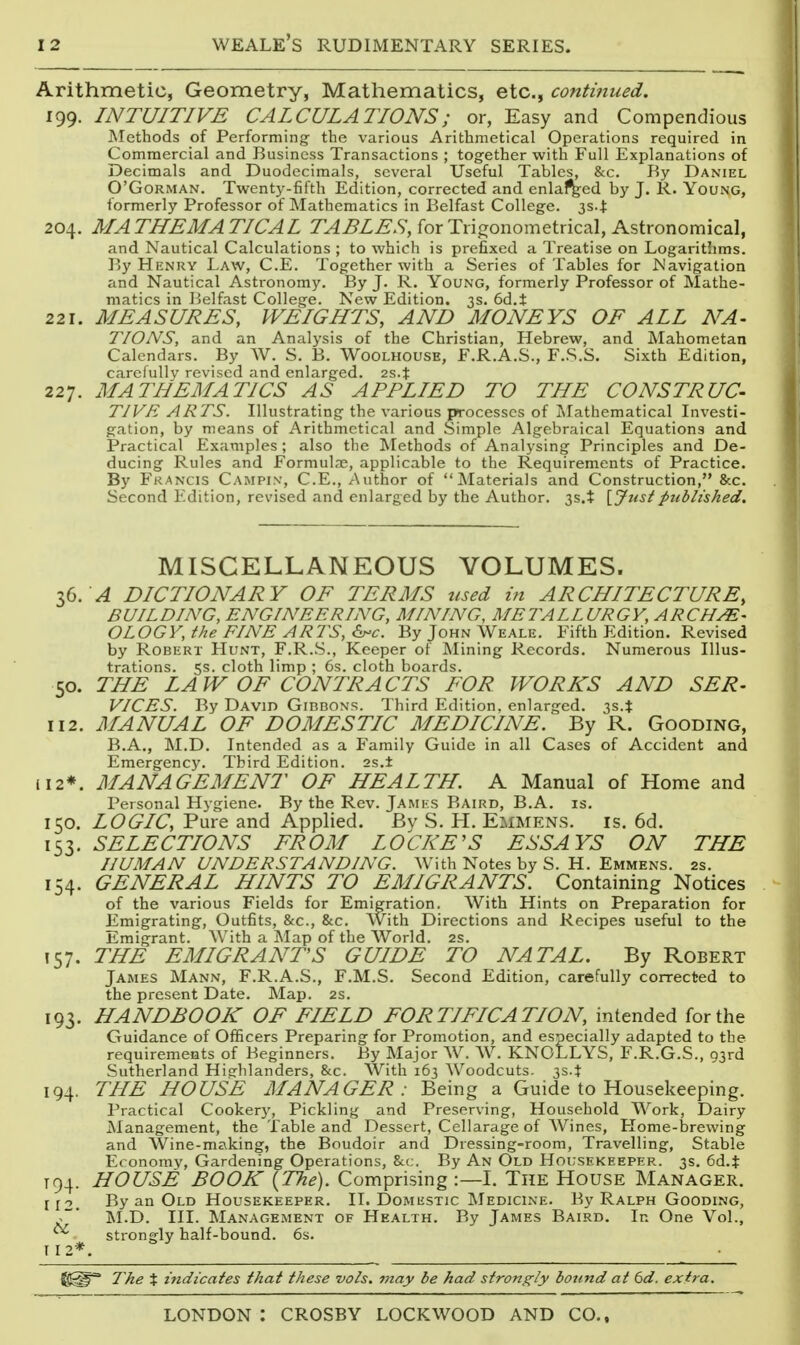 Arithmetic, Geometry, Mathematics, etc., continued. 199. INTUITIVE CALCULATIONS; or, Easy and Compendious ]\Iethods of Performing the various Arithmetical Operations required in Commercial and Business Transactions ; together with Full Explanations of Decimals and Duodecimals, several Useful Tables, &c. Ky Daniel O'GoRMAN. Twent3'-fifth Edition, corrected and enlaced by J. R. Young, formerly Professor of Mathematics in P.elfast College. 3s.J: 204. MATHEMATICAL TABLES, for Trigonometrical, Astronomical, and Nautical Calculations ; to which is prefixed a Treatise on Logarithms. By Henry Law, C.E. Together with a Series of Tables for Navigation and Nautical Astronomy. By J. R. Young, formerly Professor of Mathe- matics in Belfast College. New Edition. 3s. 6d.t 221. MEASURES, WEIGHTS, AND MONEYS OF ALL NA- TIONS, and an Analysis of the Christian, Hebrew, and Mahometan Calendars. By W. S. B. Woolhouse, F.R.A.S., F.S.S. Sixth Edition, caretullv revised and enlarged. 2s.t 227. MATHEMATICS AS APPLIED TO THE CONSTRUC- TIVE ARTS. Illustrating the various processes of ?>Iathematical Investi- gation, by means of Arithmetical and Simple Algebraical Equations and Practical Examples; also the Methods of Analysing Principles and De- ducing Rules and FormuLne, applicable to the Requirements of Practice. By Francis Campix, C.E., Author of Materials and Construction, &c. Second Edition, revised and enlarged by the Author. 3s.t \,Justpublished. MISCELLANEOUS VOLUMES. 36.^ DICTIONARY OF TERMS used in ARCHITECTURE, BUILDING, ENGINEERING, MINING, METALLURGY, ARCHE- OLOGY,the FINE ARTS, 6j-c. ByJoHNWEALE. Fifth Edition. Revised by Robert Hunt, F.R.S., Keeper of Mining Records. Numerous Illus- trations. 5s. cloth limp ; 6s. cloth boards. 50. THE LAW OF CONTRACTS FOR WORKS AND SER- VICES. By David Gibbons. Third Edition, enlarged. 3s.t 112. MANUAL OF DOMESTIC MEDICINE. By R. Gooding, B.A., M.D. Intended as a Family Guide in all Cases of Accident and Emergency. Third Edition. 2s.± ii2*. MANAGEMENT OF HEALTH. A Manual of Home and Personal Hjgiene. By the Rev. James Baird, B.A. is. 150. LOGIC, Pure and Applied. By S. H. Emmens. is, 6d. 153. SELECTIONS FROM LOCKE'S ESSAYS ON THE HUMAN UNDERSTANDING. With Notes by S. H. Emmens. 2s. 154. GENERAL HINTS TO EMIGRANTS. Containing Notices of the various Fields for Emigration. With Hints on Preparation for Emigrating, Outfits, &c., &c. With Directions and Recipes useful to the Emigrant. With a Map of the World, 2S. 157. THE EMIGRANTS GUIDE TO NATAL. By Robert James Mann, F.R.A.S., F.M.S. Second Edition, carefully corrected to the present Date. Map. 2S. 193. HANDBOOK OF FIELD FORTIFICATION, intended for the Guidance of Officers Preparing for Promotion, and especially adapted to the requirements of Beginners. By Major W. W. KNOLLYS, F.R.G.S., ojrd Sutherland Hisfhlanders, Sec. With 163 Woodcuts. 3s.t 194. THE HOUSE MANAGER : Being a Guide to Housekeeping. Practical Cookery, Pickling and Preserving, Household Work, Dairy Management, the Table and Dessert, Cellarage of AVines, Home-brewing and Wine-making, the Boudoir and Dressing-room, Travelling, Stable E( onomv, Gardening Operations, &(,. By An Old Hol-sekeeper. 3s. 6d.t T94. HOUSE BOOK {The). Comprising :—I, The House Manager. jjo. By an Old Housekeeper, II. Domestic Medicine, By Ralph Gooding, ^' M.D. III. Management of Health. By James Baird. In One Vol., ^ strongly half-bound. 6s. [12*. l^he % indicates that these -vols, may be had strongly bound at 6d. extra.