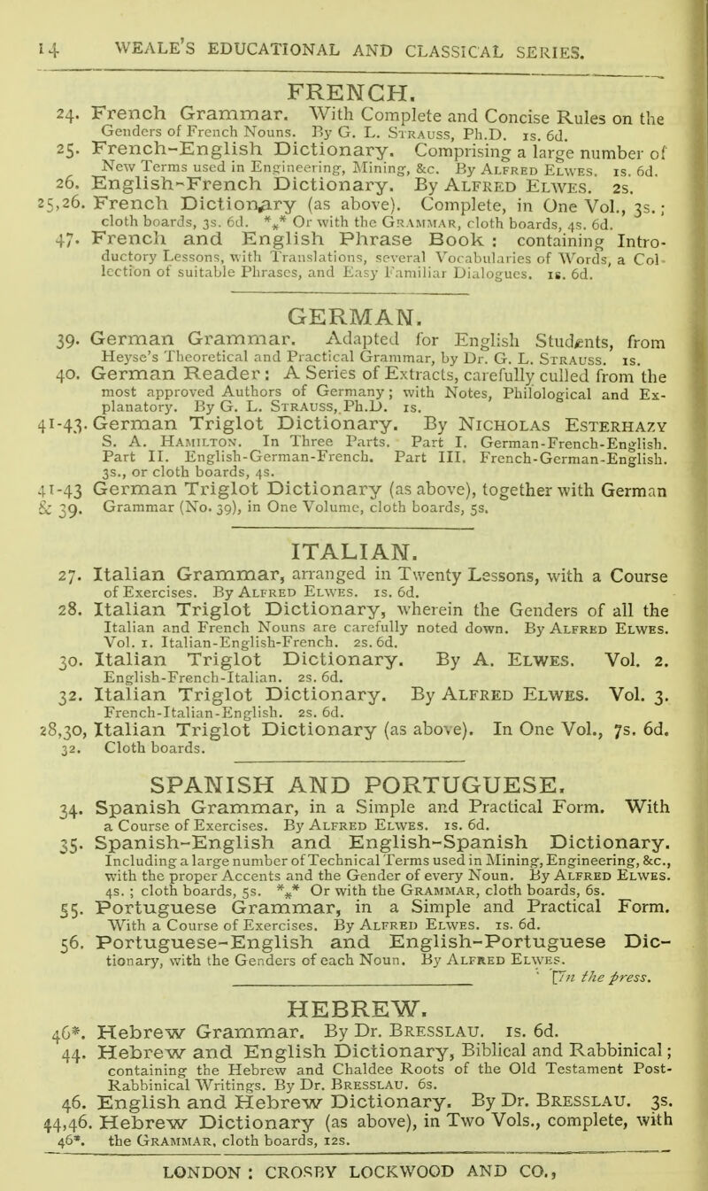 FRENCH. 24. French Grammar. With Complete and Concise Rules on the Genders of French Nouns. By G, L. Strauss, Ph.D. is. 6d. 25. French-English Dictionary. Comprising a large number of New Terms used in En<rineering, Mining:, Sec. By Alfred Elwes is 6d 26. English-French Dictionary. By Alfred Elwes. 2s. 25,26. French Dictionary (as above). Complete, in One Vol., 3s.; cloth boards, 3s. 6d. %* Or with the Grammar, cloth boards, 4s. 6d. 47. French and English Phrase Book: containing Intro- ductory Lessons, with Translations, several Vocabularies of Words, a Col- lection of suitable Phrases, and Easy Familiar Dialogues, is. 6d. GERMAN. 39. German Grammar. Adapted for English Students, from Heyse's Theoretical and Practical Grammar, by Dr. G. L. Strauss, is. 40. German Reader : A Series of Extracts, carefully culled from the most approved Authors of Germany; with Notes, Philological and Ex- planatory. By G. L. Strauss, Ph.D. is. 41-43. German Triglot Dictionary. By Nicholas Esterhazy S. a. Hamilton. In Three Parts. Part I. German-French-English. Part II. English-German-French. Part III. French-German-English. 3s., or cloth boards, 4s. 4T-43 German Triglot Dictionary (as above), together with German & 39. Grammar (No. 39), in One Volume, cloth boards, 5s. ITALIAN. 27. Italian Grammar, arranged in Twenty Lessons, with a Course of Exercises. By Alfred Elwes. is. 6d. 28. Italian Triglot Dictionary, wherein the Genders of all the Italian and French Nouns are carefully noted down. By Alfred Elwes. Vol.1. Italian-English-French. 2s. 6d. 30. Italian Triglot Dictionary. By A. Elwes. Vol. 2. English-French-Italian. 2S. 6d. 32. Italian Triglot Dictionary. By Alfred Elwes. Vol. 3. French-Italian-English. 2S. 6d. 28,30, Italian Triglot Dictionary (as above). In One Vol., 7s. 6d. 32. Cloth boards. SPANISH AND PORTUGUESE. 34. Spanish Grammar, in a Simple and Practical Form. With a Course of Exercises. By Alfred Elwes. is. 6d. 35. Spanish-English and English-Spanish Dictionary. Including a large number of Technical Terms used in Mining, Engineering, &c., with the proper Accents and the Gender of every Noun. By Alfred Elwes. 4s. ; cloth boards, 5s. Or with the Grammar, cloth boards, 6s. 55. Portuguese Grammar, in a Simple and Practical Form. With a Course of Exercises. By Alfred Elwes. is. 6d. 56. Portuguese-English and English-Portuguese Dic- tionary, with the Genders of each Noun. By Alfred EL\yES.  \7?i the press. HEBREW. 46*. Hebrew Grammar. By Dr. Bresslau. is. 6d. 44. Hebrew and English Dictionary, Biblical and Rabbinical; containing the Hebrew and Chaldee Roots of the Old Testament Post- Rabbinical Writings. By Dr. Bresslau. 6s. 46. English and Hebrew Dictionary. By Dr. Bresslau. 3s. 44,46. Hebrew Dictionary (as above), in Two Vols., complete, with 46*. the Grammar, cloth boards, 12s.