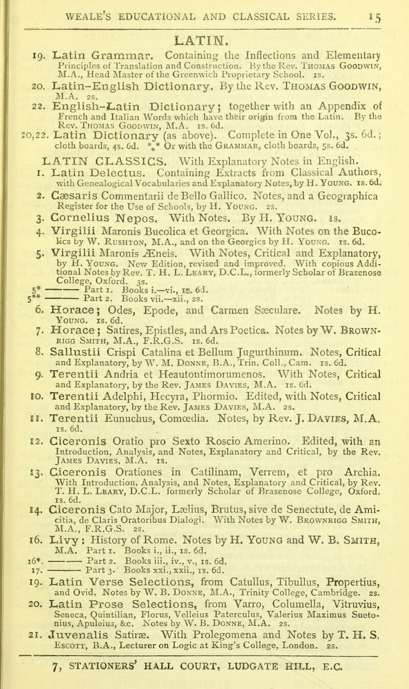 LATIN. 19. Latin Grammar. Containing the Inflections and Elemental)! Principles of Translation and Construction. By the Rev. Thomas Goodwin, M.A., Head Master of the Greenwich Proprietary School, is. 20. Latin-English Dictionary. By the Rev. Thomas Goodwin, M.A. 2S. 22. Englisli-Latin Dictionary; together with an Appendix of French and Italian Words which have their origin from the Latin. By the Rev. Thomas Goodwin, M.A. is. 6d. :o,22. Latin Dictionary (as above). Complete in One Vol., 3s. 6d.; cloth boards, 4s. 6d. '\* Or with the Grammar, cloth boards, 5s. 6d. LATIN CLASSICS. With Explanatory Notes in English. 1. Latin Delectus. Containing Extracts from Classical Authors, with Genealogical Vocabularies and Explanatory Notes, by H. Young, is. 6d, 2. Caesaris Commentarii deBello Gallico. Notes, and a Geographica Register for the Use of Schools, by H. Young. 2s. 3. Cornelius Nepos. With Notes. By H. Young, is. 4. Virgilii Maronis Bucolica et Georgica. With Notes on the Buco- lics by W. RusHTON, M.A., and on the Georgics by H. Youxg. is. 6d. 5. Virgilii Maronis vEneis. With Notes, Critical and Explanatory, by H. Young. New Edition, revised and improved. With copious Addi- tional Notes by Rev. T. H. L. Learv, D.C.L., formerly Scholar of Brasenose College, Oxford. 3s. 5* Part I. Books i.—vi., le. 6d. Part 2. Books vii.—xii., 2S. 6. Horace; Odes, Epode, and Carmen Sosculare. Notes by H. Young, is. 6d. 7. Horace; Satires, Epistles, and Ars Poetica. Notes by W. Brown- rigg Smith, M.A., F.R.G.S. is. 6d. 8. Sallustii Crispi Catalina et Bellum Jugurthinum. Notes, Critical and Explanatory, by W. M. Donne, B.A., Trin. Coll., Cam. is. 6d. 9. Terentii Andria et Heautontimorumenos. With Notes, Critical and Explanatory, by the Rev. James Davies, M.A. is. 6d. 10. Terentii Adelphi, Hecyra, Phormio. Edited, with Notes, Critical and Explanatory, by the Rev. James Davies, M.A. 2s. 11. Terentii Eunuchus, Comoedia. Notes, by Rev. J. Dayijts, M.A. IS. 6d. 12. Ciceronis Oratio pro Sexto Roscio Amerino. Edited, with an Introduction, Analysis, and Notes, Explanatory and Critical, by the Rev. James Davies, M.A. is. £3. Ciceronis Orationes in Catilinam, Verrem, et pro Archia. With Introduction, Analysis, and Notes, Explanatory and Critical, by Rev. T. H. L. Leary, D.C.L. formerly Scholar of Brasenose College, Oxford. IS. 6d. 14. Ciceronis Cato Major, Lselius, Brutus, sive de Senectute, de Ami- citia, de Claris Oratoribus Dialogi. With Notes by W. Brownrigg Smith, M.A., F.R.G.S. 2s. 16. Livy : History of Rome. Notes by H. Young and W. B. Smith, M.A. Part i. Books i., ii., is. 6d. 16*. Part 2. Books iii., iv., v., is. 6d, 17. Part 3. Books xxi., xxii., is. 6d. 19. Latin Verse Selections, from Catullus, Tibullus, Propertius, and Ovid. Notes by W. B. Donne, M.A., Trinity College, Cambridge. 2s. 20. Latin Prose Selections, from Varro, Columella, Vitruvius, Seneca, Quintilian, Florus, Velleius Paterculus, Valerius Maximus Sueto- nius, Apuleius, 8cc. Notes by W. B. Donne, M.A. 2s. 21. Juvenalis Satirse. With Prolegomena and Notes by T. H. S, EscoTT, B.A., Lecturer on Logic at King's College, London. 2s.