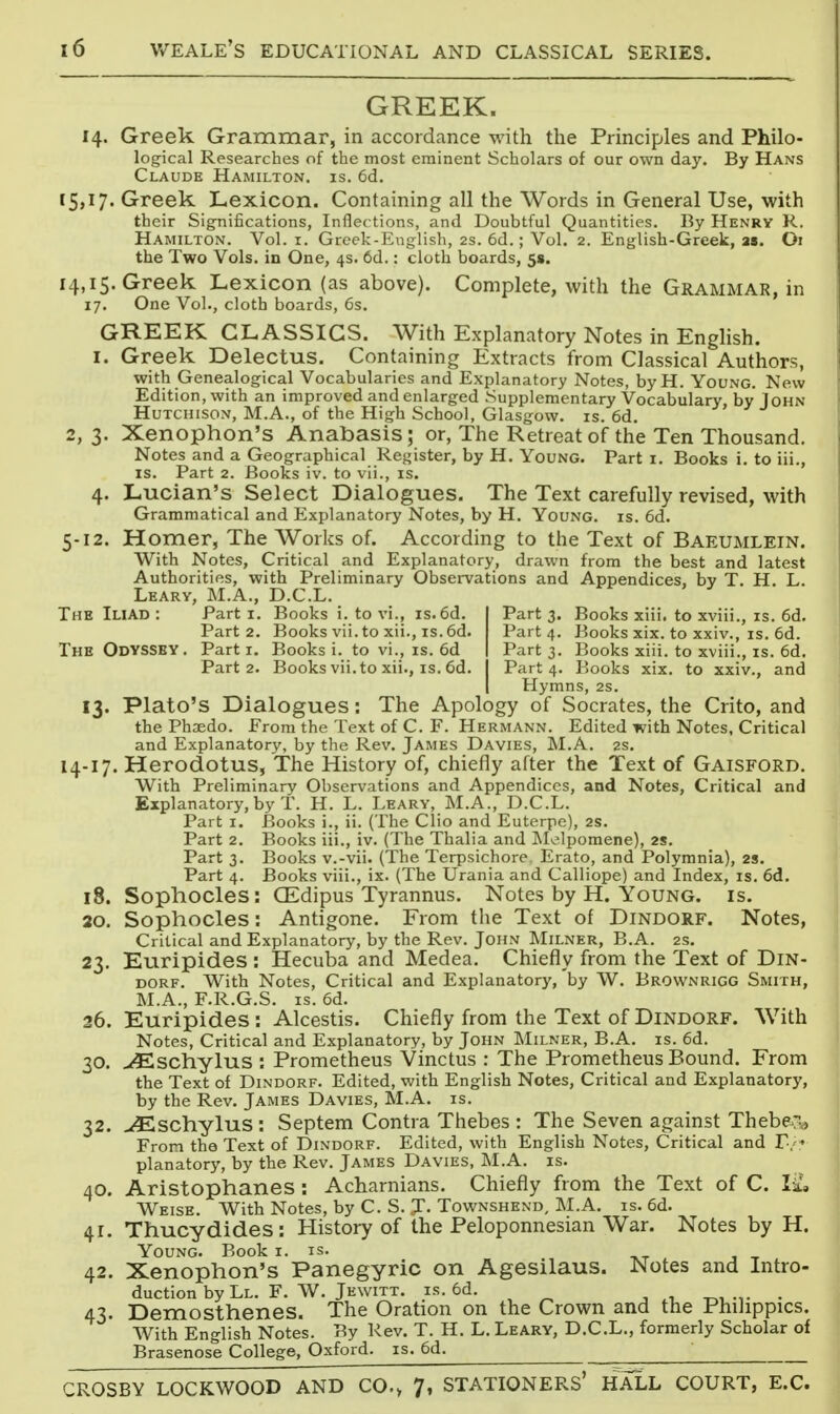 GREEK. 14. Greek Grammar, in accordance with the Principles and Philo- logical Researches of the most eminent Scholars of our own day. By Hans Claude Hamilton, is. 6d. 15,17. Greek Lexicon. Containing all the Words in General Use, with their Significations, Inflections, and Doubtful Quantities. By Henry R. Hamilton. Vol. i. Greek-English, 2s. 6d.; Vol. 2. English-Greek, 2». Oi the Two Vols, in One, 4s. 6d.: cloth boards, 5«. 14,15. Greek Lexicon (as above). Complete, with the Grammar, in 17. One Vol., cloth boards, 6s. GREEK CLASSICS. With Explanatory Notes in English. I. Greek Delectus. Containing Extracts from Classical Authors, with Genealogical Vocabularies and Explanatory Notes, byH. Young. New Edition, with an improved and enlarged Supplementary Vocabulary, by John Hutchison, M.A., of the High School, Glasgow, is. 6d. 2, 3. Xenophon's Anabasis; or, The Retreat of the Ten Thousand, Notes and a Geographical Register, by H. Young. Part i. Books i. to iii., IS. Part 2. Books iv. to vii., is. 4. Lucian's Select Dialogues. The Text carefully revised, with Grammatical and Explanatory Notes, by H. Young, is. 6d. 5-12. Homer, The Works of. According to the Text of Baeumlein. With Notes, Critical and Explanatory, drawn from the best and latest Authorities, with Preliminary Observations and Appendices, by T. H. L. Leary, M.A., D.C.L. The Iliad : Part i. Books i. to vi., is.6d. Part 3. Books xiii. to xviii., is. 6d. Part 2. Booksvii.toxii., is.6d. Part 4. Books xix. to xxiv., is. 6d. The Odyssey. Part i. Books i. to vi., is. 6d Part 3. Books xiii. to xviii., is. 6d. Part 2. Booksvii.to xii., IS. 6d. Part 4. Books xix. to xxiv., and Hymns, 2s. 13. Plato's Dialogues: The Apology of Socrates, the Crito, and the Phsedo. From the Text of C. F. Hermann. Edited with Notes, Critical and Explanatory, by the Rev. James Davies, M.A. 2s. 14-17. Herodotus, The History of, chiefly after the Text of Gaisford. With Preliminary Observ^ations and Appendices, and Notes, Critical and Explanatory, by T. H. L. Leary, M.A., D.C.L. Part I. Books i., ii. (The Clio and Euterpe), 2S. Part 2. Books iii., iv. (The Thalia and Melpomene), 2s. Part 3. Books v.-vii. (The Terpsichore Erato, and Polymnia), 2S. Part 4. Books viii., ix. (The Urania and Calliope) and Index, is. 6d. 18. Sophocles: CEdipus Tyrannus. Notes by H. Young, is. 20. Sophocles: Antigone. From the Text of Dindorf. Notes, Critical and Explanatory, by the Rev. John Milner, B.A. 2s. 23. Euripides : Hecuba and Medea. Chiefly from the Text of DiN- DORF. With Notes, Critical and Explanatory, by W. Brownrigg Smith, M.A., F.R.G.S. IS. 6d. 26. Euripides: Alcestis. Chiefly from the Text of Dindorf. With Notes, Critical and Explanatory, by John Milner, B.A. is. 6d. 30. ><Eschylus : Prometheus Vinctus : The Prometheus Bound. From the Text of Dindorf. Edited, with English Notes, Critical and Explanatory, by the Rev. James Davies, M.A. is. 32. ^schylus : Septem Contra Thebes : The Seven against Theber^ From the Text of Dindorf. Edited, with English Notes, Critical and T-/ planatory, by the Rev. James Davies, M.A. is. 40. Aristophanes : Acharnians. Chiefly from the Text of C. la!, Weise. With Notes, by C. S. J. Townshend, M.A. is. 6d. 41. Thucydides: History of the Peloponnesian War. Notes by H. Young. Book i. is. , ., -kt . j t . 42. Xenophon's Panegyric on Agesilaus. Notes and Intro- duction by Ll. F. W. Jewitt. IS. 6d. , . ^, .,. . 43. Demosthenes. The Oration on the Crown and the Philippics. With English Notes. By Rev. T. H. L. Leary, D.C.L., formerly Scholar of Brasenose College, Oxford, is. 6d. ^ CROSBY LOCKWOOD AND CO., 7, STATIONERS' HALL COURT, E.G.