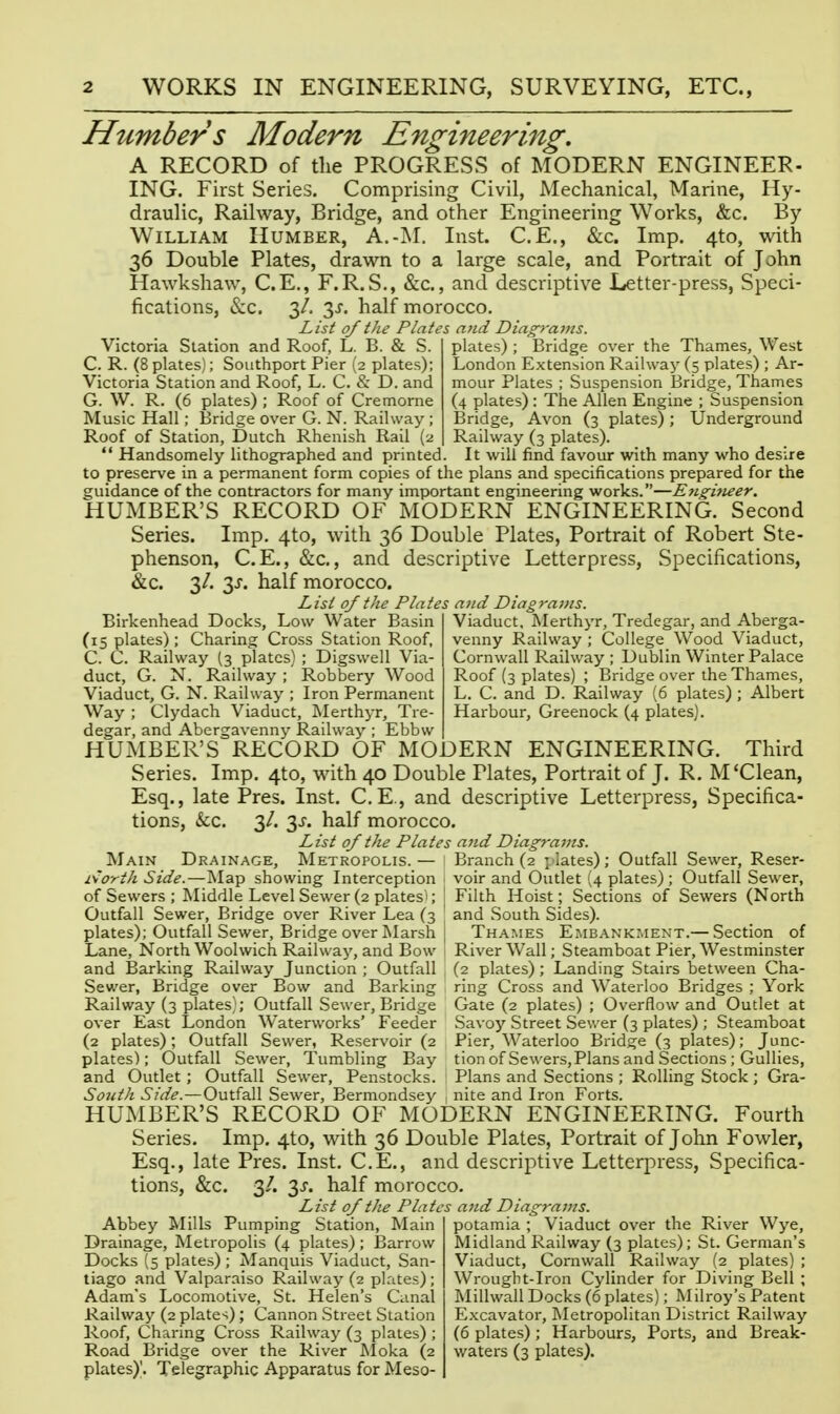 Humbers Modern Engineering, A RECORD of the PROGRESS of MODERN ENGINEER- ING. First Series. Comprising Civil, Mechanical, Marine, Hy- draulic, Railway, Bridge, and other Engineering Works, &c. By William IIumber, A.-M. Inst. C.E., &c. Imp. 4to, with 36 Double Plates, drawn to a large scale, and Portrait of John Hawkshaw, C.E., F.R.S., &c., and descriptive Letter-press, Speci- fications, &c. 3/. 3x. half morocco. List of the Plates and Diagrams. plates) ; Bridge over the Thames, West London Extension Railway (5 plates) ; Ar- mour Plates ; Suspension Bridge, Thames (4 plates) : The Allen Engine ; Suspension Bridge, Avon (3 plates); Underground Railway (3 plates). It will find favour with many who desire Victoria Station and Roof, L. B. & S. C. R. (8 plates); Southport Pier (2 plates); Victoria Station and Roof, L. C. & D. and G. W. R. (6 plates) ; Roof of Cremorne Music Hall; Bridge over G. N. Railway ; Roof of Station, Dutch Rhenish Rail (2  Handsomely lithographed and printed, to preserve in a permanent form copies of the plans and specifications prepared for the guidance of the contractors for many important engineering works.—Etigifieer. HUMBER'S RECORD OF MODERN ENGINEERING. Second Series. Imp. 4to, with 36 Double Plates, Portrait of Robert Ste- phenson, C.E., &c., and descriptive Letterpress, Specifications, &c. 3/. 3J. half morocco. List of the Plates a7id Diagraj/is. Viaduct. Merthyr, Tredegar, and Aberga- venny Railway ; College Wood Viaduct, Cornwall Railway ; Dublin Winter Palace Roof (3 plates) ; Bridge over the Thames, L. C. and D. Railway (6 plates); Albert Harbour, Greenock (4 plates). Birkenhead Docks, Low Water Basin (15 plates) ; Charing Cross Station Roof, C. C. Railway (3 plates) ; Digswell Via- duct, G. N. Railway ; Robbery Wood Viaduct, G. N. Railway ; Iron Permanent Way ; Clydach Viaduct, Merthyr, Tre- degar, and Abergavenny Railway ; Ebbw HUMBER'S RECORD OF MODERN ENGINEERING. Third Series. Imp. 4to, with 40 Double Plates, Portrait of J. R. M'Clean, Esq., late Pres. Inst. C.E., and descriptive Letterpress, Specifica- tions, kc. 3/. 3J. half morocco. List of the Plates and Diagrams. Main Drainage, Metropolis. i\orth Side.—Map showing Interception of Sewers ; Middle Level Sewer (2 platesi; Outfall Sewer, Bridge over River Lea (3 plates); Outfall Sewer, Bridge over Marsh Lane, North Woolwich Railway, and Bow and Barking Railway Junction ; Outfall Sewer, Bridge over Bow and Barking Railway (3 plates); Outfall Sewer, Bridge over East London Waterworks' Feeder (2 plates); Outfall Sewer, Reservoir (2 plates); Outfall Sewer, Tumbling Bay and Outlet; Outfall Sewer, Penstocks. South Side.—Outfall Sewer, Bermondsey >ranch (2 p lates); Outfall Sewer, Reser- voir and Outlet (4 plates); Outfall Sewer, Filth Hoist ; Sections of Sewers (North and South Sides). Thames Embankment.— Section of River Wall; Steamboat Pier, Westminster (2 plates); Landing Stairs between Cha- ring Cross and Waterloo Bridges ; York Gate (2 plates) ; Overflow and Outlet at Savoy Street Sewer (3 plates) ; Steamboat Pier, Waterloo Bridge (3 plates); Junc- tion of Sewers, Plans and Sections; Gullies, Plans and Sections ; Rolling Stock ; Gra- nite and Iron Forts. HUMBER'S RECORD OF MODERN ENGINEERING. Fourth Series. Imp. 4to, with 36 Double Plates, Portrait of John Fowler, Esq., late Pres. Inst. C.E., and descriptive Letterpress, Specifica- tions, &c. 3/. 3j. half morocco. List of the Plates a7id Diagrams. Abbey Mills Pumping Station, Main Drainage, Metropolis (4 plates); Barrow Docks (5 plates) ; Manquis Viaduct, San- tiago and Valparaiso Railway (2 plates); Adam's Locomotive, St. Helen's Canal Railway (2 plates); Cannon Street Station Roof, Charing Cross Railway (3 plates) ; Road Bridge over the River RIoka (2 plates)|. Telegraphic Apparatus for Meso- potamia ; Viaduct over the River Wye, Midland Railway (3 plates); St. German's Viaduct, Cornwall Railway (2 plates) ; Wrought-Iron Cylinder for Diving Bell ; Millwall Docks (6 plates); Milroy's Patent Excavator, Metropolitan District Railway (6 plates) ; Harbours, Ports, and Break- waters (3 plates).