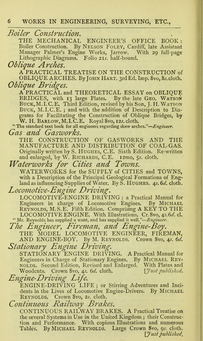 Boiler Construction. THE MECHANICAL ENGINEER'S OFFICE BOOK: Boiler Construction. By Nelson Foley, Cardiff, late Assistant Manager Palmer's Engine Works, Jarrow. With 29 full-page Lithographic Diagrams. Folio 21s. half-bound. Oblique Arches. A PRACTICAL TREATISE ON THE CONSTRUCTION of OBLIQUE ARCHES. By John Hart. 3rd Ed. Imp. 8vo, Sj-.cloth. Oblique Bridges. A PRACTICAL and THEORETICAL ESSAY on OBLIQUE BRIDGES, with 13 large Plates. By the late Geo. Watson BucK,M.I.C.E. Third Edition, revised by his Son, J. H.Watson Buck, M.I.C.E. ; and with the addition of Description to Dia- grams for Facilitating the Construction of Obhque Bridges, by W. H. Barlow, M. I. C. E. Royal 8vo, 12s. cloth.  The standard text book for all engineers regarding skew arches.—Engmeer. Gas and Gaswo^^ks. THE CONSTRUCTION OF GASWORKS AND THE MANUFACTURE AND DISTRIBUTION OF COAL-GAS. Originally written by S. Hughes, C.E. Sixth Edition. Re-written and enlarged, by W. Richards, C.E. i2mo, 5^. cloth. Waterworks for Cities and Towns. WATERWORKS for the SUPPLY of CITIES and TOWNS, with a Description of the Principal Geological Formations of Eng- land as influencing Supplies of Water. By S. Hughes. 4j-. ^d. cloth. L ocomotive-Eng ine Driving. LOCOMOTIVE-ENGINE DRIVING ; a Practical Manual for Engineers in charge of Locomotive Engines. By Michael Reynolds, M.S.E. Fifth Edition. Comprising A KEY TO THE LOCOMOTIVE ENGINE. With Illustrations. Cr.Svo, 4^.6^/. cl.  Mr. Reynolds has supplied a want, and has supplied it well.—Eiigineer. The Engineer, Firema^i, and Engine-Boy. THE MODEL LOCOMOTIVE ENGINEER, FIREMAN, AND ENGINE-BOY. By M. Reynolds. Crown 8vo, 4^. dd. Stationary Engine Driving. STATIONARY ENGINE DRIVING. A Practical Manual for Engineers in Charge of Stationary Engines. By Michael Rey- nolds. Second Edition, Revised and Enlarged. With Plates and Woodcuts. Crown Svo, 4^. 6</. cloth. \Jnstpublished. Engine-Driving Life. ENGINE-DRIVING LIFE ; or Stirring Adventures and Inci- dents in the Lives of Locomotive Engine-Drivers. By Michael Reynolds. Crown Svo, 2.s. cloth. Contimwtis Railway Brakes. CONTINUOUS RAILWAY BRAKES. A Practical Treatise on the several Systems in Use in the United Kingdom ; their Construc- tion and Performance. With copious Illustrations and numerous Tables. By Michael Reynolds. Large Crown Svo, 9^-. cloth, {Just pttblished.