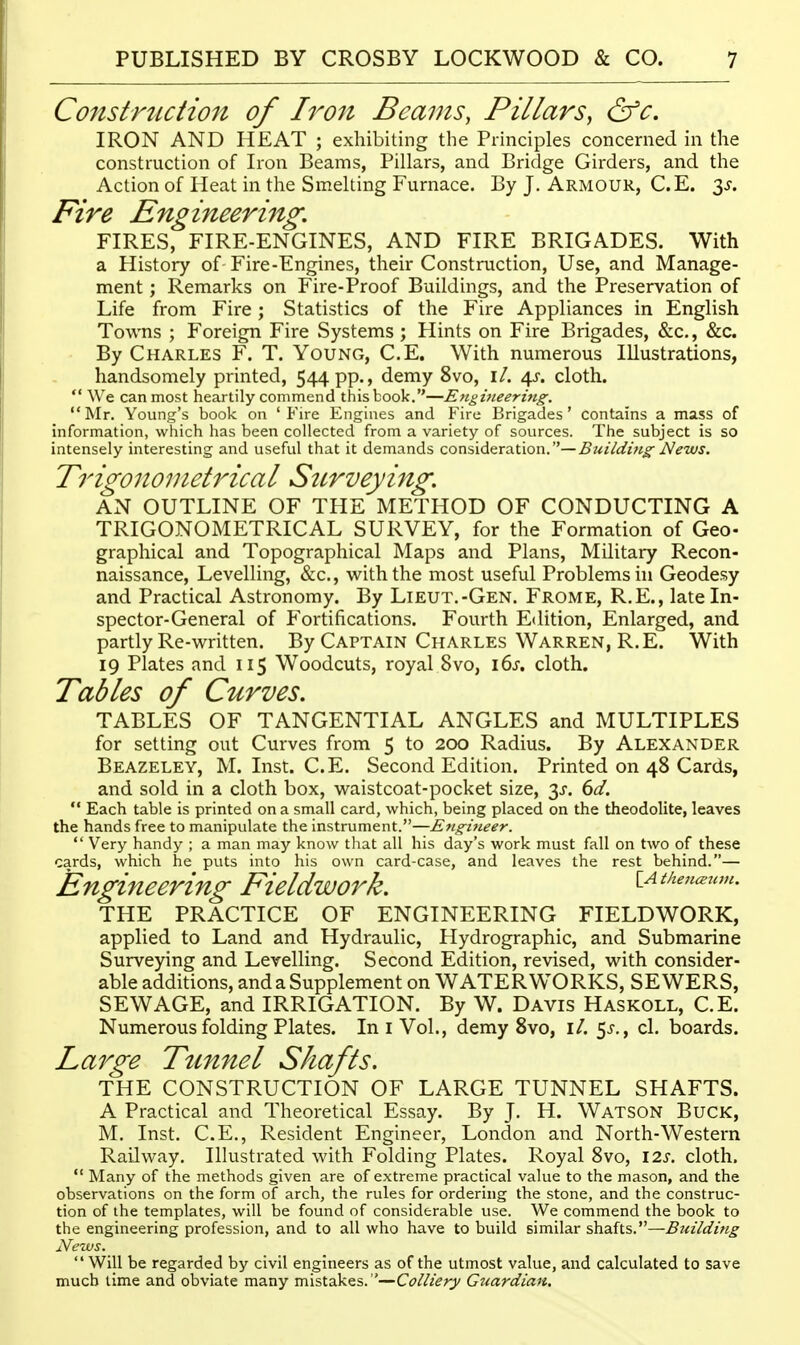 Construction of Iro7t Beams, Pillars, &c. IRON AND HEAT ; exhibiting the Principles concerned in the construction of Iron Beams, Pillars, and Bridge Girders, and the Action of Pleat in the Smelting Furnace. By J. Armour, C.E. 3^. Fire Engineering, FIRES, FIRE-ENGINES, AND FIRE BRIGADES. With a History of Fire-Engines, their Construction, Use, and Manage- ment ; Remarks on Fire-Proof Buildings, and the Preservation of Life from Fire; Statistics of the Fire Appliances in English Towns ; Foreign Fire Systems ; Hints on Fire Brigades, &c., &c. By Charles F. T. Young, C.E. With numerous Illustrations, handsomely printed, 544 pp., demy 8vo, i/. a^s. cloth.  We can most heartily commend this book.—Etigifieering. Mr. Young's book on 'Fire Engines and Fire Brigades' contains a mass of information, which has been collected from a variety of sources. The subject is so intensely interesting and useful that it demands consideration.—^w/Vt/zw^ A'^wj. Trigonometrical Surveying. AN OUTLINE OF THE METHOD OF CONDUCTING A TRIGONOMETRICAL SURVEY, for the Formation of Geo- graphical and Topographical Maps and Plans, Military Recon- naissance, Levelling, &c., with the most useful Problems in Geodesy and Practical Astronomy. By Lieut.-Gen. Frome, R.E., late In- spector-General of Fortifications. Fourth Edition, Enlarged, and partly Re-written. By Captain Charles Warren, R.E. With 19 Plates and 115 Woodcuts, royal 8vo, i6s. cloth. Tables of Curves. TABLES OF TANGENTIAL ANGLES and MULTIPLES for setting out Curves from 5 to 200 Radius. By Alexander Beazeley, M. Inst. C.E. Second Edition. Printed on 48 Cards, and sold in a cloth box, waistcoat-pocket size, 3^-. 6d.  Each table is printed on a small card, which, being placed on the theodolite, leaves the hands free to manipulate the instrument.—Engineer.  Very handy ; a man may know that all his day's work must fall on two of these cards, which he puts into his own card-case, and leaves the rest behind.— Engineering Fieldwork. lAi/teu^um. THE PRACTICE OF ENGINEERING FIELDWORK, applied to Land and Hydraulic, Hydrographic, and Submarine Surveying and Levelling. Second Edition, revised, with consider- able additions, and a Supplement on WATERWORKS, SEWERS, SEWAGE, and IRRIGATION. By W. Davis Haskoll, C.E. Numerous folding Plates. Ini Vol., demy 8vo, i/. 5^-., cl. boards. Large Tmnel Shafts. THE CONSTRUCTION OF LARGE TUNNEL SHAFTS. A Practical and Theoretical Essay. By J. H. Watson Buck, M. Inst. C.E., Resident Engineer, London and North-Western Railway. Illustrated with Folding Plates. Royal 8vo, I2s. cloth.  Many of the methods given are of extreme practical value to the mason, and the observations on the form of arch, the rules for ordering the stone, and the construc- tion of the templates, will be found of considerable use. We commend the book to the engineering profession, and to all who have to build similar shafts.—Building News._  Will be regarded by civil engineers as of the utmost value, and calculated to save much time and obviate many mistakes. —Colliery Guardian,