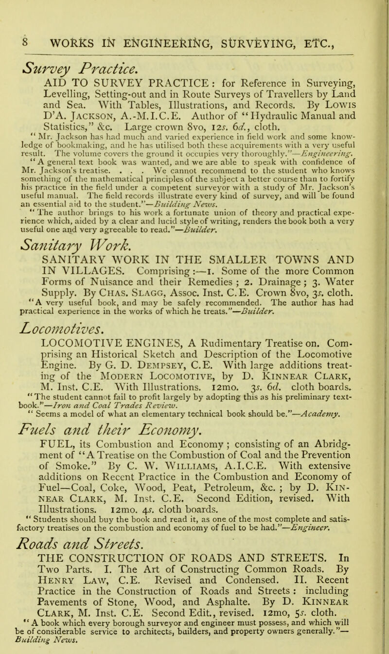 AID TO SURVEY PRACTICE : for Reference in Surveying, Levelling, Setting-out and in Route Surveys of Travellers by Laud and Sea. With Tables, Illustrations, and Records. By Lowis D'A. Jackson, A.-M.I.C.E. Author of Ilydrauhc Manual and  Mr. Jackson has had much and varied experience in field work and some know- ledge of bookmaking, and he has utilised both these acciuirements with a very useful result. The volume covers the ground it occupies verj' thoroughly.—Engineering. ** A general text book was wanted, and we are able to speak with confidence of Mr. Jackson's treatise. . . . We cannot recommend to the student who knows something of the mathematical principles of the subject a better course than to fortify his practice in the field under a competent surveyor with a study of Mr. Jackson's useful manual. The field records illustrate every kind of survey, and will be found an essential aid to the student.—BuiUiijig Neivs.  The author brings to his work a fortunate union of theory and practical expe- rience which, aided by a clear and lucid style of writing, renders the book both a very useful one and very agreeable to read.—Builder. Sanita7y Work. SANITARY WORK IN THE SMALLER TOWNS AND IN VILLAGES. Comprising :—i. Some of the more Common Forms of Nuisance and their Remedies ; 2. Drainage ; 3. Water Supply. By Chas. Slagg, Assoc. Inst. C.E. Crown Svo, 3J-. cloth. A very useful book, and may be safely recommended. The author has had practical experience in the works of which he treats.—Builder. Locomotives. LOCOMOTIVE ENGINES, A Rudimentary Treatise on. Com- prising an Historical Sketch and Description of the Locomotive Engine. By G. D. Dempsey, C.E. With large additions treat- ing of the Modern Locomotive, by D. Kinnear Clark, The student cannot fail to profit largely by adopting this as his preliminary text- book.—Iro7L and Coal Trades Reviezv.  Seems a model of what an elementary technical book should be.—Academy. Fuels and their Economy. FUEL, its Combustion and Economy ; consisting of an Abridg- ment of A Treatise on the Combustion of Coal and the Prevention of Smoke. By C. W. W1LLIAM.S, A.I.C.E. With extensive additions on Recent Practice in the Combustion and Economy of Fuel—Coal, Coke, Wood, Peat, Petroleum, &c. ; by D. Kin- near Clark, M. Inst. C.E. Second Edition, revised. With Illustrations. i2mo. 4^. cloth boards.  Students should buy the book and read it, as one of the most complete and satis- factory treatises on the combustion and economy of fuel to be had.—Ejigineer. Roads and Streets. THE CONSTRUCTION OF ROADS AND STREETS. In Two Parts. I. The Art of Constructing Common Roads. By Henry Law, C.E. Revised and Condensed. II. Recent Practice in the Construction of Roads and Streets : including Pavements of Stone, Wood, and Asphalte. By D. Kinnear Clark, M. Inst. C.E. Second Edit., revised. i2mo, 5j-. cloth.  A book which every borough surveyor and engineer must possess, and which will be of considerable service to architects, builders, and property owners generally.— Building News, Practice.