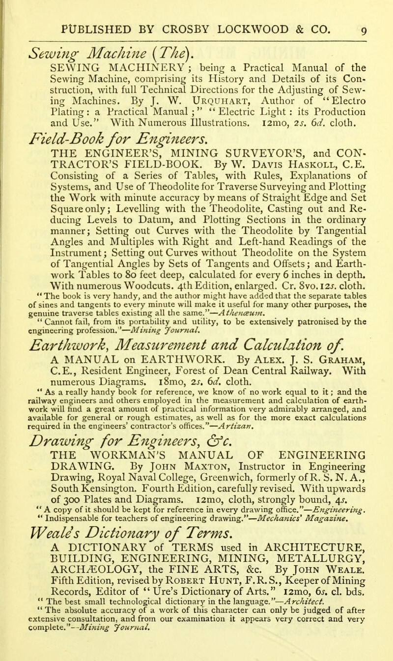 Sewing MacJiine {The). SEWING MACHINERY ; being a Practical Manual of the Sewing Machine, comprising its History and Details of its Con- struction, with full Technical Directions for the Adjusting of Sew- ing Machines. By J. W. Urquhart, Author of Electro Plating: a Practical Manual; Electric Light: its Production and Use. With Numerous Illustrations. i2mo, 2J-. ^d. cloth. Field-Book for Engineers. THE ENGINEER'S, MINING SURVEYOR'S, and CON- TRACTOR'S FIELD-BOOK. By W. Davis Haskoll, C.E. Consisting of a Series of Tables, with Rules, Explanations of Systems, and Use of Theodolite for Traverse Surveying and Plotting the Work with minute accuracy by means of Straight Edge and Set Square only; Levelling with the Theodolite, Casting out and Re- ducing Levels to Datum, and Plotting Sections in the ordinary manner; Setting out Curves with the Theodolite by Tangential Angles and Multiples with Right and Left-hand Readings of the Instrument; Setting out Curves without Theodolite on the System of Tangential Angles by Sets of Tangents and Offsets; and Earth- work Tables to 80 feet deep, calculated for every 6 inches in depth. With numerous Woodcuts. 4th Edition, enlarged. Cr. 8vo. I2J. cloth.  The book is very handy, and the author might have added that the separate tables of sines and tangents to every minute will make it useful for many other purposes, the genuine traverse tables existing all the same.—Atkenceum.  Cannot fail, from its portability and utility, to be extensively patronised by the engineering profession.—Mining yournal. Earthwork, Measurement and Calculation of. A MANUAL on EARTHWORK. By Alex. J. S. Graham, C.E., Resident Engineer, Forest of Dean Central Railway. With numerous Diagrams. iSmo, 2s, 6d. cloth.  As a really handy book for reference, we know of no work equal to it; and the railway engineers and others employed in the measurement and calculation of earth- work will find a great amount of practical information very admirably arranged, and available for general or rough estimates, as well as for the more exact calculations required in the engineers' contractor's offices.—Artizart. Drawing for Engineers, &c. THE WORKMAN'S MANUAL OF ENGINEERING DRAWING. By John Maxton, Instructor in Engineering Drawing, Royal Naval College, Greenwich, formerly of R. S. N. A,, South Kensington. Fourth Edition, carefully revised. With upwards of 300 Plates and Diagrams. i2mo, cloth, strongly bound, 4^.  A copy of it should be kept for reference in every drawing office.—E}igineering.  Indispensable for teachers of engineering drawing.—Mechanics' Magazine. Weales Dictionary of Terms. A DICTIONARY of TERMS used in ARCHITECTURE, BUILDING, ENGINEERING, MINING, METALLURGY, ARCHEOLOGY, the FINE ARTS, &c. By John Weale. Fifth Edition, revised by Robert Hunt, F.R.S., Keeper of Mining Records, Editor of *' Ure's Dictionary of Arts. i2mo, 6s. cl. bds.  The best small technological dictionary in the language.—Architect.  The absolute accuracy of a work of this character can only be judged of after extensive consultation, and from our examination it appears very correct and very complete.—Mining journal.