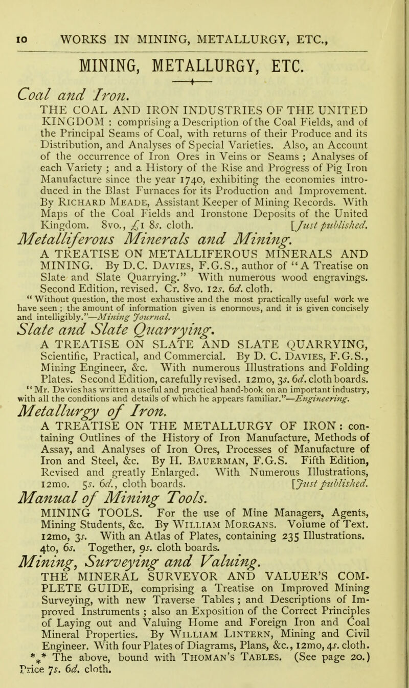 MINING, METALLURGY, ETC. ♦ Coal and Ii^on. THE COAL AND IRON INDUSTRIES OF THE UNITED KINGDOM : comprising a Description of the Coal Fields, and of the Principal Seams of Coal, with returns of their Produce and its Distribution, and Analyses of Special Varieties. Also, an Account of the occurrence of Iron Ores in Veins or Seams ; Analyses of each Variety ; and a History of the Rise and Progi-ess of Pig Iron Manufacture since the year 1740, exhibiting the economies intro- duced in the Blast Furnaces for its Production and Improvement. By Richard Meade, Assistant Keeper of Mining Records. With Maps of the Coal Fields and Ironstone Deposits of the United Kingdom. 8vo., 8^. cloth. {Just published. Metalliferotts Minerals and Mining, A TREATISE ON METALLIFEROUS MINERALS AND MINING. By D.C. Davies, F.G.S., author of A Treatise on Slate and Slate Quarrying. With numerous wood engravings. Second Edition, revised. Cr. 8vo. 12s. 6d. cloth.  Without question, the most exhaustive and the most practically useful work we have seen ; the amount of information given is enormous, and it is given concisely and intelligibly.—JMtJivig Journal, Slate and Slate Quarrying, A TREATISE ON SLATE AND SLATE QUARRYING, Scientific, Practical, and Commercial. By D. C. Davies, F.G.S., Mining Engineer, &c. With numerous Illustrations and Folding Plates. Second Edition, carefully revised. i2mo, 3^. 6d. cloth boards. '' Mr. Davies has written a useful and practical hand-book on an important industry, with all the conditions and details of which he appears familiar.—Engineeri7tg. Metallurgy of Iron, A TREATISE ON THE METALLURGY OF IRON : con- taining Outlines of the History of Iron Manufacture, Methods of Assay, and Analyses of Iron Ores, Processes of Manufacture of Iron and Steel, &c. By H. Bauerman, F.G.S. Fifth Edition, Revised and greatly Enlarged. With Numerous Illustrations, l2mo. 5J. 6^/., cloth boards. [Jus/published. Manual of Mining Tools. MINING TOOLS. For the use of Mine Managers, Agents, Mining Students, &c. By William Morgans. Volume of Text. l2mo, 3J-. With an Atlas of Plates, containing 235 Illustrations. 4to, 6s. Together, <^s. cloth boards. Minings Surveying and Valuing, THE MINERAL SURVEYOR AND VALUER'S COM- PLETE GUIDE, comprising a Treatise on Improved Mining Surveying, with new Traverse Tables ; and Descriptions of Im- proved Instruments ; also an Exposition of the Correct Principles of Laying out and Valuing Home and Foreign Iron and Coal Mineral Properties. By William Lintern, Mining and Civil Engineer. With four Plates of Diagrams, Plans, &c., i2mo, 4J. cloth. The above, bound with Thoman's Tables. (See page 20.) Price 7^. (>d, cloth.