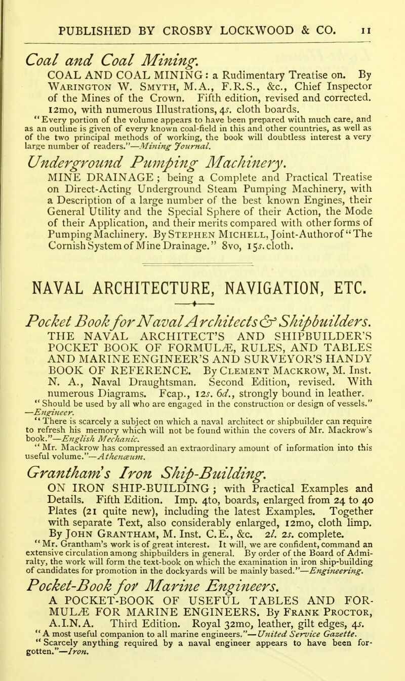 Coal and Coal Mining, COAL AND COAL MINING : a Rudimentary Treatise on. By Warington W. Smyth, M.A., F.R.S., &c., Chief Inspector of the Mines of the Crown. Fifth edition, revised and corrected. l2mo, with numerous Illustrations, 4^-. cloth boards.  Every portion of the volume appears to have been prepared with much care, and as an outhne is given of every known coal-field in this and other countries, as well as of the two principal methods of working, the book will doubtless interest a very large number of readers.—Mining Jotir7tal. Underground Pumping Machinejy. MINE DRAINAGE ; being a Complete and Practical Treatise on Direct-Acting Underground Steam Pumping Machinery, with a Description of a large number of the best known Engines, their General Utility and the Special Sphere of their Action, the Mode of their Application, and their merits compared with other forms of Pumping Machinery. By Stephen Michell, Joint-Author of The Cornish System of Mine Drainage. 8vo, 15^'. cloth. NAVAL ARCHITECTURE, NAVIGATION, ETC. Pocket Bookfor Naval Architects&Shipbuilders. THE NAVAL ARCHITECT'S AND SHIPBUILDER'S POCKET BOOK OF FORMULA, RULES, AND TABLES AND MARINE ENGINEER'S AND SURVEYOR'S HANDY BOOK OF REFERENCE. By Clement Mackrow, M. Inst. N. A,, Naval Draughtsman. Second Edition, revised. With numerous Diagrams. Fcap., \2s. 6d., strongly bound in leather.  Should be used by all who are engaged in the construction or design of vessels. —Engineer.  There is scarcely a subject on which a naval architect or shipbuilder can require to refresh his memory which will not be found within the covers of Mr. Mackrow's book.—English Mechanic.  Mr. Mackrow has compressed an extraordinary amount of information into this useful volume.—Athenceian. Grantham s Iron Ship-Building, ON IRON SHIP-BUILDING ; with Practical Examples and Details. Fifth Edition. Imp. 4to, boards, enlarged from 24 to 40 Plates (21 quite new), including the latest Examples. Together with separate Text, also considerably enlarged, i2mo, cloth limp. By John Grantham, M. Inst. C.E., &c. 2/. 2s. complete.  Mr. Grantham's work is of great interest. It will, we are confident, command an extensive circulation among shipbuilders in general. By order of the Board of Admi- ralty, the work will form the text-book on which the examination in iron ship-building of candidates for promotion in the dockyards will be mainly based.—Engi?ieering. Pocket-Book for Marine Engineers, A POCKET-BOOK OF USEFUL TABLES AND FOR- MULAE FOR MARINE ENGINEERS. By Frank Proctor, A. I.N. A. Third Edition. Royal 32mo, leather, gilt edges, 4.;. A most useful companion to all marine engineers.—United Service Gazette.  Scarcely anything required by a naval engineer appears to have been for- gotten.—Iron.