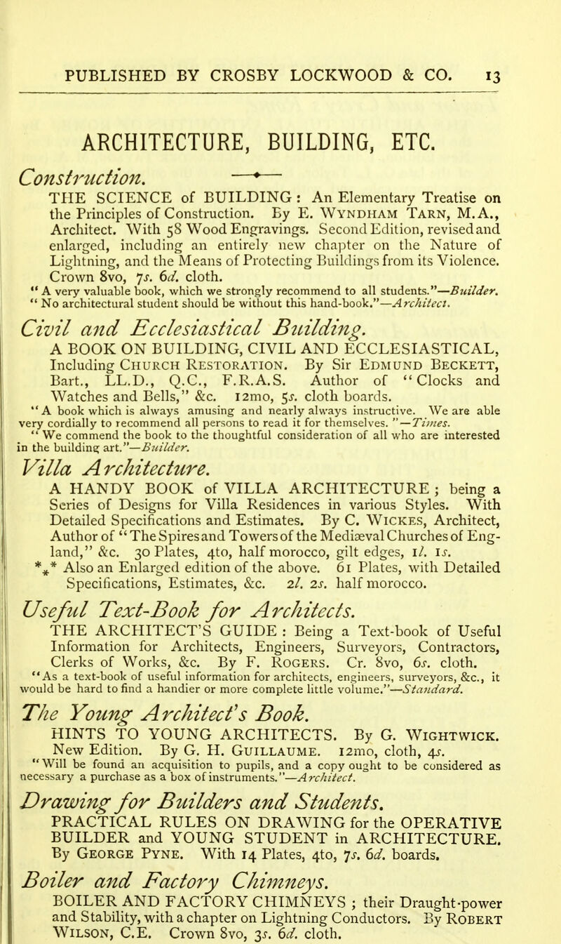 ARCHITECTURE, BUILDING, ETC. ConstrMction. •—*— THE SCIENCE of BUILDING : An Elementary Treatise on the Principles of Construction. By E. Wyndham Tarn, M.A., Architect. With 58 Wood Engravings. Second Edition, revised and enlarged, including an entirely new chapter on the Nature of Lightning, and the Means of Protecting Buildings from its Violence. Crown 8vo, yj. 6d. cloth. A very valuable book, which we strongly recommend to all students.—Builder.  No architectural student should be without this \i2Si^-hQoV—Architect. Civil and Ecclesiastical Btdlding. A BOOK ON BUILDING, CIVIL AND ECCLESIASTICAL, Including Church Restoration. By Sir Edmund Beckett, Bart., LL.D., Q.C., F.R.A.S. Author of Clocks and Watches and Bells, &c. i2mo, 5^. cloth boards. *'A book which is always amusing and nearly always instructive. We are able very cordially to recommend all persons to read it for themselves.  — Ti/nes.  We commend the book to the thoughtful consideration of all who are interested in the building art.—Builder. Villa Architecture. A HANDY BOOK of VILLA ARCHITECTURE ; being a Series of Designs for Villa Residences in various Styles. With Detailed Specifications and Estimates. By C. Wickes, Architect, Author of The Spires and Towers of the Mediaeval Churches of Eng- land, &c. 30 Plates, 4to, half morocco, gilt edges, \l. \s. Also an Enlarged edition of the above. 61 Plates, with Detailed Specifications, Estimates, &c. 2/. 2s. half morocco. Useful Text-Book for Architects. THE ARCHITECT'S GUIDE : Being a Text-book of Useful Information for Architects, Engineers, Surveyors, Contractors, Clerks of Works, &c. By F. Rogers. Cr. 8vo, 6s. cloth. As a text-book of useful information for architects, engineers, surveyors, &c., It would be hard to find a handier or more complete little volume.—Standard. The Young Architect's Book. HINTS TO YOUNG ARCHITECTS. By G. Wightwick. New Edition. By G. H. Guillaume. i2mo, cloth, ^. Will be found an acquisition to pupils, and a copy ought to be considered as necessary a purchase as a box of instruments.—yirtr/iiV<?(:/. Drawing for Builders and Students, PRACTICAL RULES ON DRAWING for the OPERATIVE BUILDER and YOUNG STUDENT in ARCHITECTURE. By George Pyne. With 14 Plates, 4to, 'js. 6d. boards. Boiler and Factory Chimneys. BOILER AND FACTORY CHIMNEYS ; their Draught-power and Stability, with a chapter on Lightning Conductors. By Robert Wilson, C.E. Crown 8vo, 3^. 6d. cloth.