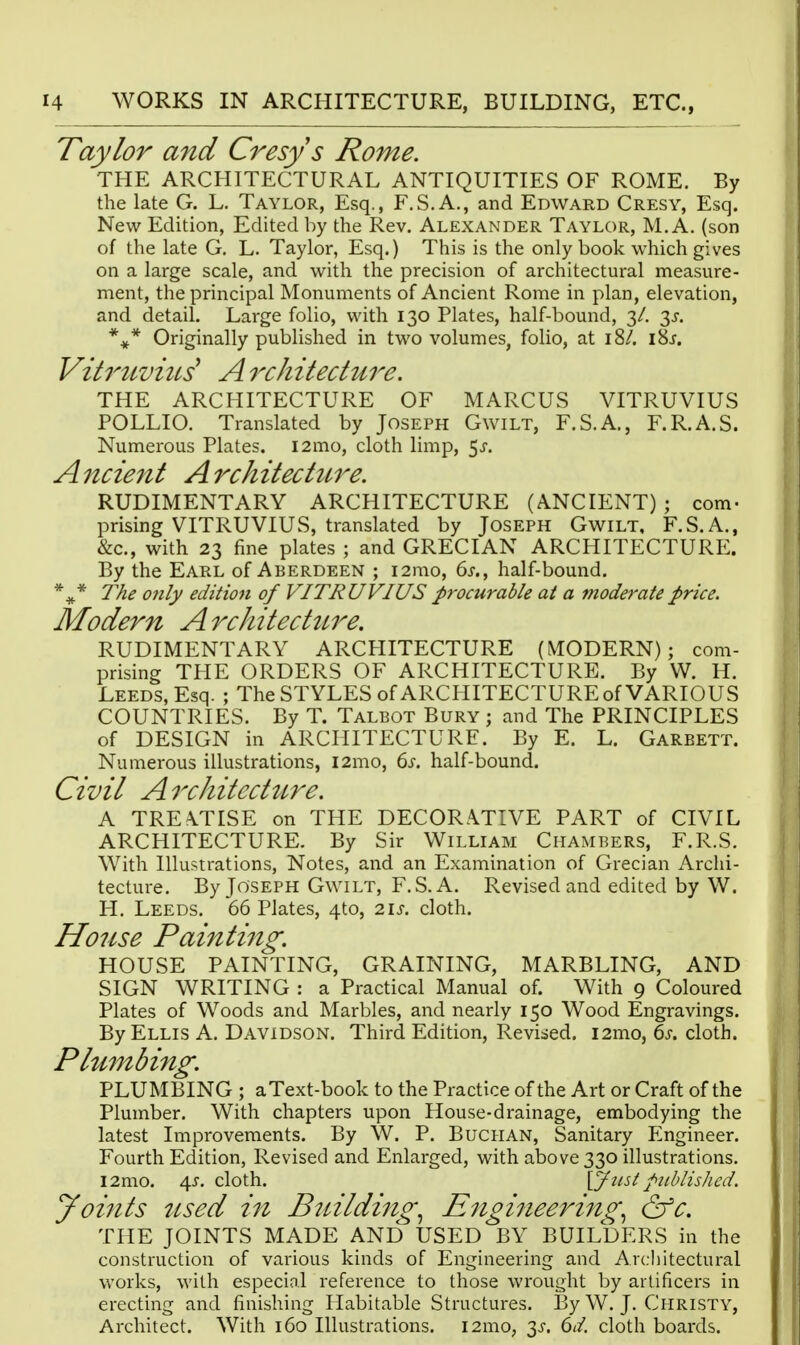 Taylor and Cresys Rome. THE ARCHITECTURAL ANTIQUITIES OF ROME. By the late G. L. Taylor, Esq., F.S.A., and Edward Cresy, Esq. New Edition, Edited by the Rev. Alexander Taylor, M. A. (son of the late G. L. Taylor, Esq.) This is the only book which gives on a large scale, and with the precision of architectural measure- ment, the principal Monuments of Ancient Rome in plan, elevation, and detail. Large folio, with 130 Plates, half-bound, 3/. 3J-. *** Originally published in two volumes, folio, at 18/. i8j. Vih'uvius' A rchitecture. THE ARCHITECTURE OF MARCUS VITRUVIUS POLLIO. Translated by Joseph Gwilt, F.S.A., F.R.A.S. Numerous Plates. i2mo, cloth limp, 5^. A ncient A rchitecture. RUDIMENTARY ARCHITECTURE (ANCIENT); com- prising VITRUVIUS, translated by Joseph Gwilt, F.S.A., &c., with 23 fine plates ; and GRECIAN ARCHITECTURE. By the Earl of Aberdeen ; i2mo, 6j-., half-bound. The only edition of VITRUVIUS procurable at a moderate price. Modern Architectw^e. RUDIMENTARY ARCPIITECTURE (MODERN); com- prising THE ORDERS OF ARCHITECTURE. By W. H. Leeds, Esq. ; The STYLES of ARCPIITECTURE of VARIOUS COUNTRIES. By T. Talbot Bury ; and The PRINCIPLES of DESIGN in ARCHITECTURE. By E. L. Garbett. Numerous illustrations, i2mo, ds. half-bound. Civil ArchitecHire. A TREATISE on THE DECORATIVE PART of CIVIL ARCHITECTURE. By Sir William Chambers, F.R.S. With Illustrations, Notes, and an Examination of Grecian Archi- tecture. By Joseph Gwilt, F.S. A. Revised and edited by W. H. Leeds. 66 Plates, 4to, 2ij-. cloth. House Painting. HOUSE PAINTING, GRAINING, MARBLING, AND SIGN WRITING : a Practical Manual of. With 9 Coloured Plates of Woods and Marbles, and nearly 150 Wood Engravings. By Ellis A. Davidson. Third Edition, Revised. i2mo, ds. cloth. Plumbing. PLUMBING ; aText-book to the Practice of the Art or Craft of the Plumber. With chapters upon House-drainage, embodying the latest Improvements. By W. P. Buchan, Sanitary Engineer. Fourth Edition, Revised and Enlarged, with above 330 illustrations. i2mo. 4^. cloth. lyust published. yoiiits tised in Building.^ Engineering.^ &c. THE JOINTS MADE AND USED BY BUILDERS in the construction of various kinds of Engineering and Arcliitectural works, with especiol reference to those wrought by artificers in erecting and finishing Habitable Structures. By W. J. Christy, Architect. With 160 Illustrations. i2mo, 3^-. 6d. cloth boards.
