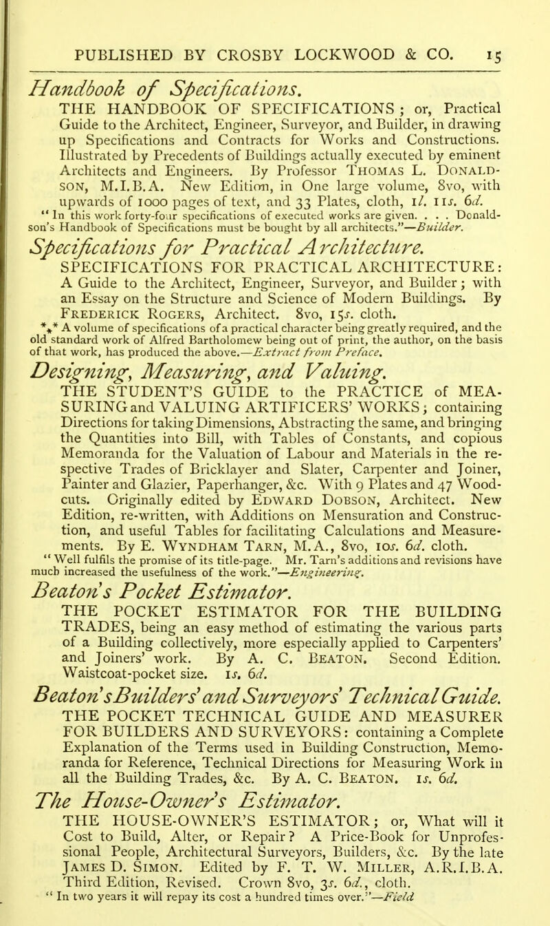 Handbook of Specifications, THE HANDBOOK OF SPECIFICATIONS ; or, Practical Guide to the Arcliitect, Engineer, Surveyor, and Builder, in drawing up Specifications and Contracts for Works and Constructions, Illustrated by Precedents of Buildings actually executed by eminent Architects and Engineers. By Professor Thomas L. Donald- son, M.I.B.A. New Edition, in One large volume, 8vo, with upwards of 1000 pages of text, and 33 Plates, cloth, i/. IIJ-. dd. In this work forty-foiir specifications of executed works are given. . . . Donald- son's Handbook of Specifications must be bought by all architects.—Builder. Specifications for Practical Architecture. SPECIFICATIONS FOR PRACTICAL ARCHITECTURE: A Guide to the Architect, Engineer, Surveyor, and Builder; with an Essay on the Structure and Science of Modern Buildings. By Frederick Rogers, Architect. 8vo, 15^. cloth. %* A volume of specifications of a practical character being greatly required, and the old standard work of Alfred Bartholomew being out of print, the author, on the basis of that work, has produced the above.—Extract from Preface, Desig7ii7ig, Measuring, and Valuing. THE STUDENT'S GUIDE to the PRACTICE of MEA- SURING and VALUING ARTIFICERS' WORKS ; containing Directions for taking Dimensions, Abstracting the same, and bringing the Quantities into Bill, with Tables of Constants, and copious Memoranda for the Valuation of Labour and Materials in the re- spective Trades of Bricklayer and Slater, Carpenter and Joiner, Painter and Glazier, Paperhanger, &c. With 9 Plates and 47 Wood- cuts. Originally edited by Edward Dobson, Architect. New Edition, re-written, with Additions on Mensuration and Construc- tion, and useful Tables for facilitating Calculations and Measure- ments. By E. Wyndham Tarn, M.A., 8vo, \os. 6d. cloth.  Well fulfils the promise of its title-page. Mr. Tarn's additions and revisions have much increased the usefulness of the work.—Eiigiyieeriii^, Beaton s Pocket Estimator. THE POCKET ESTIMATOR FOR THE BUILDING TRADES, being an easy method of estimating the various parts of a Building collectively, more especially applied to Carpenters' and Joiners' work. By A. C. Beaton. Second Edition. Waistcoat-pocket size. \s, 6d. B eat on s Builders' and Szcrveyors Technical Gidde. THE POCKET TECHNICAL GUIDE AND MEASURER FOR BUILDERS AND SURVEYORS: containing a Complete Explanation of the Terms used in Building Construction, Memo- randa for Reference, Technical Directions for Measuring Work in all the Building Trades, &c. By A. C. Beaton. \s. 6d. The House-Ow7iers Estimator. THE HOUSE-OWNER'S ESTIMATOR; or, What will it Cost to Build, Alter, or Repair? A Price-Book for Unprofes- sional People, Architectural Surveyors, Builders, &c. By the late James D. Simon. Edited by F. T. W. Miller, A.R.LB.A. Third Edition, Revised. Crown 8vo, 3J-. 6^/., cloth.  In two years it will repay its cost a hundred times over.''—Field