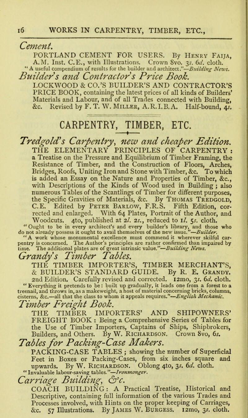 Cement, PORTLAND CEMENT FOR USERS. By Henry Faija, A.M. Inst. C.E., with Illustrations. Crown 8vo. 3^. dd. cloth. *' A useful compendium of results for the builder and architect.—Building News, Builder s and Contractor s Price Book. LOCKWOOD & CO.'S BUILDER'S AND CONTRACTOR'S PRICE BOOK, containing the latest prices of all kinds of Builders' Materials and Labour, and of all Trades connected with Building, &c. Revised by F. T. W. Miller, A. R. I. B. A. Half-bound, 4^. CARPENTRY, TIMBER, ETC. —♦— Tredgold's Carpentry, new and cheaper Edition. THE ELEMENTARY PRINCIPLES OF CARPENTRY : a Treatise on the Pressure and Equilibrium of Timber Framing, the Resistance of Timber, and the Construction of Floors, Arches, Bridges, Roofs, Uniting Iron and Stone with Timber, &c. To which is added an Essay on the Nature and Properties of Timber, &c., with Descriptions of the Kinds of Wood used in Building ; also numerous Tables of the Scantlings of Timber for different purposes, the Specific Gravities of Materials, &:c. By Thomas Tredgold, C.E. Edited by Peter Barlow, F.R.S. Fifth Edition, cor- rected and enlarged. With 64 Plates, Portrait of the Author, and Woodcuts. 4to, pubhshed at 2/. 2J-., reduced to i/. 5^. cloth.  Ought to be in every architect's and every builder's library, and those who do not already possess it ought to avail themselves of the new issue.—Builder. A work whose monumental excellence must commend it wherever skilful car- pentry is concerned. The Author's principles are rather confirmed than impaired by time. The additional plates are of great intrinsic value.—Bjiilding News. Grandys Timber Tables, THE TIMBER IMPORTER'S, TIMBER MERCHANT'S, & BUILDER'S STANDARD GUIDE. By R. E. Grandy. 2nd Edition. Carefully revised and corrected. i2mo, 3^. dd. cloth.  Everything it pretends to be : built up gradually, it leads one froni a forest to a treenail, and throws in, as a makeweight, a host of material concerning bricks, columns, cisterns, &c.—all that the class to whom it appeals requires.—English Mechanic. Timber Freight Book. THE TIMBER IMPORTERS' AND SHIPOWNERS' FREIGHT BOOK : Being a Comprehensive Series of Tables for the Use of Timber Importers, Captains of Ships, Shipbrokers, Builders, and Others. By W. Richardson. Crown 8vo, ds. Tables for Packing-Case Makers. PACKING-CASE TABLES ; showing the number of Superficial Feet in Boxes or Packing-Cases, from six inches square and upwards. By W. Richardson. Oblong 4to, 3^. dd. cloth. Invaluable labour-saving tables.—Ironmonger. Caniage Btdlding, &c. COACH BUILDING: A Practical Treatise, Historical and Descriptive, containing full information of the various Trades and Processes involved, with Hints on the proper keeping of Carriages, &c. 57 Illustrations. By James W. Burgess. i2mo, 3J-. cloth.