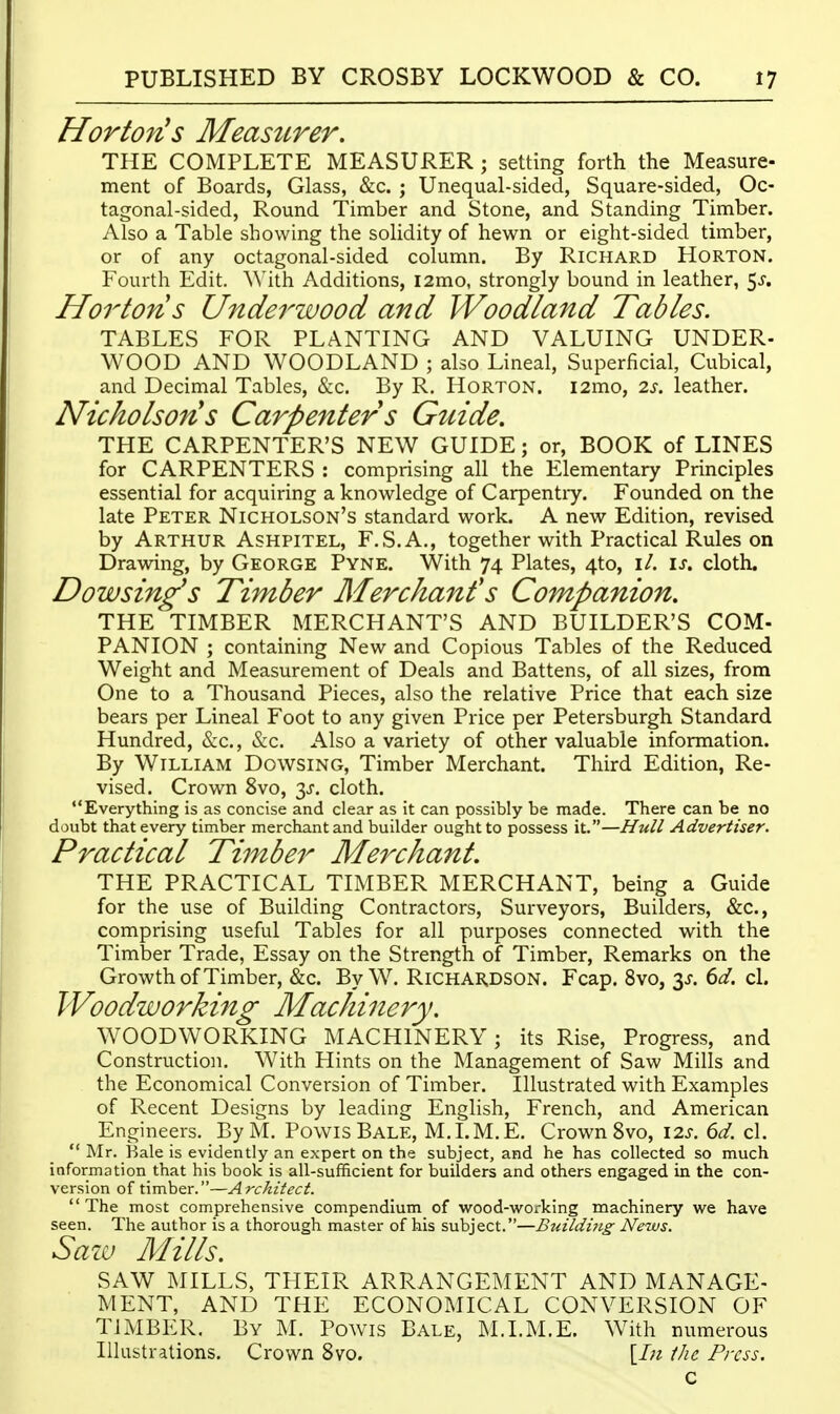 Hor ton's Measurer. THE COMPLETE MEASURER ; setting forth the Measure- ment of Boards, Glass, &c. ; Unequal-sided, Square-sided, Oc- tagonal-sided, Round Timber and Stone, and Standing Timber. Also a Table showing the solidity of hewn or eight-sided timber, or of any octagonal-sided column. By Richard Horton. Fourth Edit. With Additions, i2mo, strongly bound in leather, ^s. Norton s Underwood and Woodland Tables. TABLES FOR PLANTING AND VALUING UNDER- WOOD AND WOODLAND ; also Lineal, Superficial, Cubical, and Decimal Tables, &c. By R. Horton. i2mo, 2s. leather. Nicholsons Carpenters Guide. THE CARPENTER'S NEW GUIDE; or, BOOK of LINES for CARPENTERS : comprising all the Elementary Principles essential for acquiring a knowledge of Carpentiy. Founded on the late Peter Nicholson's standard work. A new Edition, revised by Arthur Ashpitel, F.S.A., together with Practical Rules on Drawing, by George Pyne. With 74 Plates, 4to, i/. \s. cloth. Dowsing's Timber Merchant's Companion. THE TIMBER MERCHANT'S AND BUILDER'S COM- PANION ; containing New and Copious Tables of the Reduced Weight and Measurement of Deals and Battens, of all sizes, from One to a Thousand Pieces, also the relative Price that each size bears per Lineal Foot to any given Price per Petersburgh Standard Hundred, &c., &c. Also a variety of other valuable information. By William Dowsing, Timber Merchant. Third Edition, Re- vised. Crown 8vo, 3^, cloth. Everything is as concise and clear as it can possibly be made. There can be no doubt that every timber merchant and builder ought to possess it.—Hull Advertiser. Practical Timber Merchant. THE PRACTICAL TIMBER MERCHANT, being a Guide for the use of Building Contractors, Surveyors, Builders, &c., comprising useful Tables for all purposes connected with the Timber Trade, Essay on the Strength of Timber, Remarks on the Growth of Timber, &c. By W. R1CHAK.DSON. Fcap. 8vo, 6d. cl. Woodworking Machinery. WOODWORKING MACHINERY; its Rise, Progress, and Construction. With Hints on the Management of Saw Mills and the Economical Conversion of Timber. Illustrated with Examples of Recent Designs by leading English, French, and American Engineers. By M. Powis Bale, M.I.M.E. Crown 8vo, \2s. 6d. cl.  Mr. Bale is evidently an expert on the subject, and he has collected so much information that his book is all-sufficient for builders and others engaged in the con- version of timber.—Architect.  The most comprehensive compendium of wood-working machinery we have seen. The author is a thorough master of his subject.—BtiUdi7i.g News. Saza Mills. SAW MILLS, THEIR ARRANGEMENT AND MANAGE- MENT, AND THE ECONOMICAL CONVERSION OF TIMBER. By M. Powis Bale, ^LI.M.E. With numerous Illustrations. Crown 8vo. \In the Press. c
