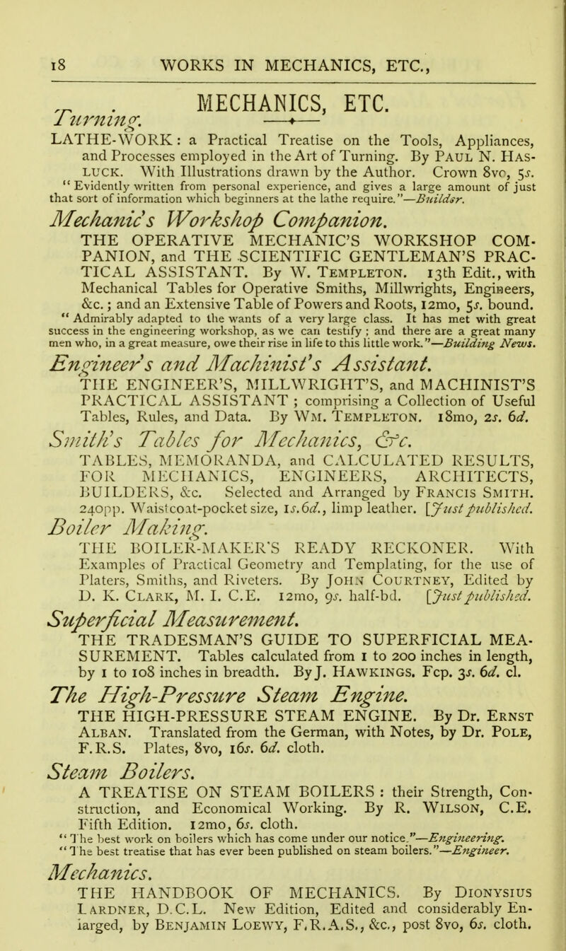 . MECHANICS, ETC. 1 U7^ni7lg. —♦— LATHE-WORK: a Practical Treatise on the Tools, Appliances, and Processes employed in the Art of Turning. By Paul N. Has- LUCK. With Illustrations drawn by the Author, Crown 8vr, 5^-.  Evidently written from personal experience, and gives a large amount of just that sort of information which beginners at the lathe require.—Buildsr. Mechanic s Workshop Companion. THE OPERATIVE MECHANIC'S WORKSHOP COM- PANION, and THE SCIENTIFIC GENTLEMAN'S PRAC- TICAL ASSISTANT. By W. Templeton. 13th Edit., with Mechanical Tables for Operative Smiths, Millwrights, Engineers, &c,; and an Extensive Table of Powers and Roots, l2mo, 5^. bound.  Admirably adapted to the wants of a very large class. It has met with great success in the engineering workshop, as we can testify ; and there are a great many men who, in a great measure, owe their rise in life to this little work.—Building News. En (rimers and Machinist's Assistant, THE ENGINEER'S, MILLWRIGHT'S, and MACHINIST'S PRACTICAL ASSISTANT ; comprising a Collection of Useful Tables, Rules, and Data. By Wm. Templeton. i8mo, 2j. dd. Smith's Tables for Mechanics^ &c. TABLES, MEMORANDA, and CALCULATED RESULTS, FOR MECHANICS, ENGINEERS, ARCHITECTS, BUILDERS, &c. Selected and Arranged by Francis Smith. 240pp. Waistcoat-pocket size, ls.()d., limp leather, \_j2tstpublished. Boiler Makiiig. THE BOILER-MAKER'S READY RECKONER. With Examples of Practical Geometry and Templating, for the use of Platers, Smiths, and Riveters. By John Courtney, Edited by D. K. Clark, M. I. C.E. i2mo, 9.^. half-bd. [Justpublished. Superficial Measurement, THE TRADESMAN'S GUIDE TO SUPERFICIAL MEA- SUREMENT. Tables calculated from i to 200 inches in length, by I to 108 inches in breadth. By J. Hawkings. Fcp. 3J. (>d. cl. The High-Pressure Steam Engine. THE HIGH-PRESSURE STEAM ENGINE. By Dr. Ernst Alban. Translated from the German, with Notes, by Dr. Pole, F.R.S. Plates, 8vo, ids. 6d. cloth. Steam Boilers. A TREATISE ON STEAM BOILERS : their Strength, Con- struction, and Economical Working. By R. WiLSON, C.E. Fifth Edition. i2mo, 6j', cloth.  1 he best work on boilers which has come under our notice.—Engineering. '] he best treatise that has ever been published on steam boilers.—Engineer. Mechanics. THE HANDBOOK OF MECHANICS. By Dionysius LA.RDNER, D.C.L. New Edition, Edited and considerably En- larged, by Benjamin Loewy, F.R.A.S., &c., post 8vo, (>s. cloth.