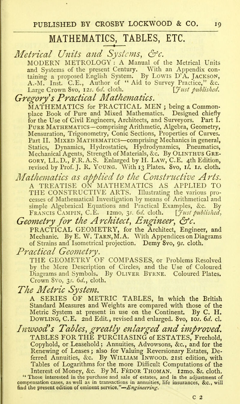 MATHEMATICS, TABLES, ETC. Met7dcal Units and Systems, &c. MODERN METROLOGY : A Manual of the Metrical Units and Systems of the present Century. With an Appendix con- taining a proposed English System. By Lowis D'A. Jackson, A.-]\L Inst. C.E., Author of  Aid to Survey Practice, &c. Large Crown 8vo, \2s. 6d. cloth. {.Jiist published. Gregory s Practical Mathematics. MATHEMATICS for PRACTICAL MEN j being a Common- place Book of Pure and Mixed Mathematics. Designed chiefly for the Use of Civil Engineers, Architects, and Surveyors. Part I. Pure Mathematics—comprising Arithmetic, Algebra, Geometry, Mensuration, Trigonometry, Conic Sections, Properties of Curves. Part II. Mixed Mathematics—comprising Mechanics in general, Statics, Dynamics, Hydrostatics, Hydrodynamics, Pneumatics, Mechanical Agents, Strength of Materials, &c. By Olinthus Gre- gory, LL.D., F.R. A.S. Enlarged by H. Law, C.E. 4th Edition, revised by Prof. J. R. Young. With 13 Plates. 8vo, i/. \s. cloth. Mathematics as applied to the Constritctive Arts. A TREATISE ON MATHEMATICS AS APPLIED TO THE CONSTRUCTIVE ARTS. Illustrating the various pro- cesses of Mathematical Investigation by means of Arithmetical and simple Algebraical Equations and Practical Examples, &c. By Francis Campin, C.E. i2mo, y. Gd. cloth. \jfust published. Geometry for the Architect^ Engineer^ &c. PRACTICAL GEOMETRY, for the Architect, Engineer, and Mechanic. By E. W. Tarn,M. A. With Appendices on Diagrams of Strains and Isometrical projection. Demy 8vo, gs. cloth. Practical Geometry. THE GEOMETRY OF COMPASSES, or Problems Resolved by the Mere Description of Circles, and the Use of Coloured Diagrams and Symbols. By Oliver Byrne. Coloured Plates. Crown 8vo, 3^'. 6(/., cloth. The Metric System, A SERIES OF METRIC TABLES, in which the British Standard Measures and Weights are compared vnth those of the Metric System at present in use on the Continent. By C. H. DOWLING, C.E. 2nd Edit,, revised and enlarged. 8vo, \os. 6d. cl. Inwood^s Tables, greatly enlarged and improved, TABLES FOR THE PURCHASING of ESTATES, Freehold, Copyhold, or Leasehold ; Annuities, Advov/sons, &c., and for the Renewing of Leases; also for Valuing Reversionary Estates, De- ferred Annuities, &c. By William Inwood. 21st edition, with Tables of Logarithms for the more Difficult Computations of the Interest of Money, &c. By M. Fedor Thoman. i2mo. 8j. cloth.  Those interested in the purchase and sale of estates, and in the adjustment of compensation cases, as well as in transactions in annuities, life insurances, &c., will find the present edition of eminent ^Qxvic^.—Engineering. C 2