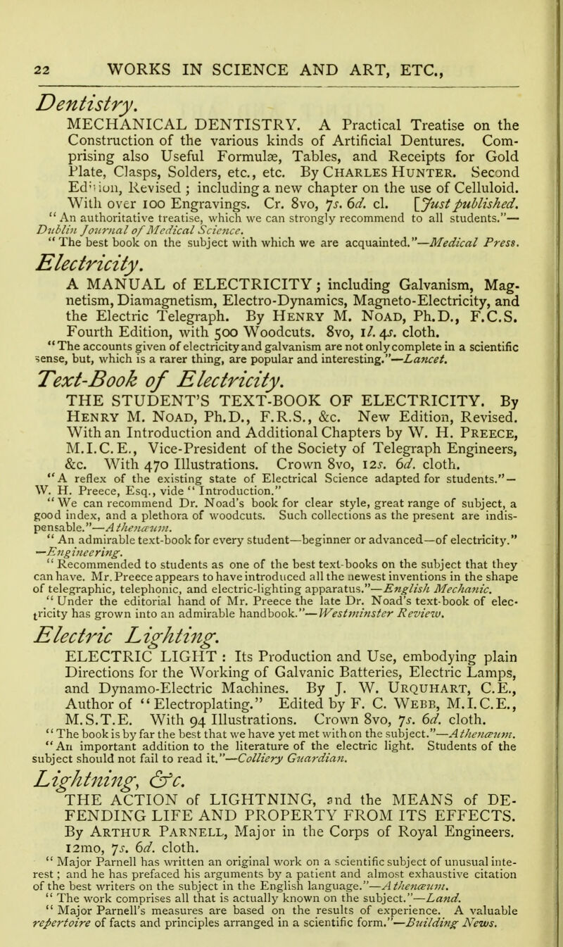 Dentistry, MECHANICAL DENTISTRY. A Practical Treatise on the Construction of the various kinds of Artificial Dentures. Com- prising also Useful Formulae, Tables, and Receipts for Gold Plate, Clasps, Solders, etc., etc. By Charles Hunter. Second Ed' -iun, Revised ; including a new chapter on the use of Celluloid. With over lOO Engravings. Cr. 8vo, ^s. 6d. cl. \jfustpublished.  An authoritative treatise, which we can strongly recommend to all students.— Dublin Journal of LIcdical Science.  The best book on the subject with which we are acquainted,—Medical Press. Electricity. A MANUAL of ELECTRICITY; including Galvanism, Mag- netism, Diamagnetism, Electro-Dynamics, Magneto-Electricity, and the Electric Telegraph. By Henry M. Noad, Ph.D., F.C.S. Fourth Edition, w^ith 500 Woodcuts. 8vo, i/. 4^. cloth. The accounts given of electricity and galvanism are not only complete in a scientific ?ense, but, which is a rarer thing, are popular and interesting.—Lancet. Text-Book of Electricity. THE STUDENT'S TEXT-BOOK OF ELECTRICITY. By Henry M. Noad, Ph.D., F.R.S., &c. New Edition, Revised. With an Introduction and Additional Chapters by W. H. Preece, M.LC.E., Vice-President of the Society of Telegraph Engineers, &c. With 470 Illustrations. Crown 8vo, \2s. 6d. cloth. A reflex of the existing state of Electrical Science adapted for students. — W. H. Preece, Esq., vide  Introduction.  We can recommend Dr. Noad's book for clear style, great range of subject, a good index, and a plethora of woodcuts. Such collections as the present are indis- pensable.—Aiheiicrnvt.  An admirable text-book for every student—beginner or advanced—of electricity. —£n£iueerin£^.  Recommended to students as one of the best text-books on the subject that they can have. Mr. Preece appears to have introduced all the newest inventions in the shape of telegraphic, telephonic, and electric-lighting apparatus.—Englisli Mechanic.  Under the editorial hand of Mr. Preece the late Dr. Noad's text-book of elec- tricity has grown into an admirable handbook.—Westtninstcr Reviezv. Electric Lighting. ELECTRIC LIGHT : Its Production and Use, embodying plain Directions for the Working of Galvanic Batteries, Electric Lamps, and Dynamo-Electric Machines. By J. W. Urquhart, C.E., Author of  Electroplating. Edited by F. C. Webb, M.LC.E., M.S.T.E. With 94 Illustrations. Crown Svo, 7^. 6d. cloth. The book is by far the best that we have yet met with on the subject.—At]ie7icP7i7n. An important addition to the literature of the electric light. Students of the subject should not fail to read it.—Colliery Guardian. Lightning, &c. THE ACTION of LIGHTNING, snd the MEANS of DE- FENDING LIFE AND PROPERTY FROM ITS EFFECTS. By Arthur Parnell, Major in the Corps of Royal Engineers. i2mo, 7J-. (id. cloth.  Major Parnell has written an original work on a scientific subject of unusual inte- rest ; and he has prefaced his arguments by a patient and almost exhaustive citation of the best writers on the subject in the English language.—AtJienceiiin.  The work comprises all that is actually known on the subject.—Land.  Major Parnell's measures are based on the results of experience. A valuable repertoire of facts and principles arranged in a scientific form.—Building News.