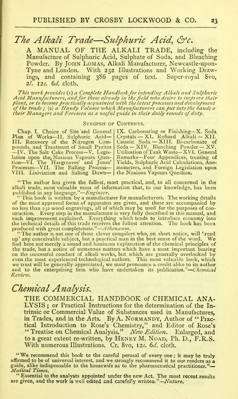 The Alkali Trade—Sulphuric Acid^ &c, A MANUAL OF THE ALKALI TRADE, including the Manufacture of Sulphuric Acid, Sulphate of Soda, and Bleaching Powder. By John Lomas, Alkali Manufacturer, Newcastle-upon- Tyne and London. With 232 Illustrations and Working Draw- ings, and containing 386 pages of text. Super-royal 8vo, 2/. 12J. dd. cloth. This workp7-ovides (i) a Complete Ha)idhook for {utending Alkali and SulpJniric Acid Mamtfactitrers, andfor those already in the field who desire to iitiproz'e their plant, or to become practically acquainted with the latest processes ajid dci'elopinent of the trade ; (2) a Haiidy Volnine which Mamfactiirers can pnt into the hands o their Managers and Foremen as a 7isefnl °;itide i7i their daily rounds of duty. Synopsis of Chap. I. Choice of Site 'and General Plan of Works—II. Sulphuric Acid— III. Recovery of the Nitrogen Com- pounds, and Treatment of Small Pyrites — IV. The Salt Cake Process-V. Legis- lation upon the^ Noxious Vapours Ques- tion—VI. The Hargreaves' and Jones' Processes—VII. The Balling Process— VIII. Lixiviation and Salting Down— Contents. IX. Carbonating or Finishing—X. Soda Crystals —XI. Refined Alkali — XII. Caustic Soda — XIII. Bi-carbonate of Soda —XIV. Bleaching Powder—XV. Utilisation of Tank Waste—XVI. General Remarks—Four Appendices, treating of Yields, Sulphuric Acid Calculations, Ane- mometers, and Foreign Legislation upon the Noxious Vapours Question. The author has given the fullest, most practical, and, to all concerned in the alkali trade, most valuable mass of information that, to our knowledge, has been published in any language.—Eiigiiiccr.  This book is written by a manufacturer for manufacturers. The working details of the most approved forms of apparatus are given, and these are accompanied by no less than 232 wood engravings, all of which may be used for the purposes of con- struction. Every step in the manufacture is very fully described in ihis manual, and each improvement explained. Everything which tends to introduce economy into the technical details of this trade receives the fullest attention. The book has been produced with great completeness.—jithciucuvi. The author is not one of those clever con^pilcrs who, on short notice, will 'read up' any conceivable subject, but a practical man in the best sense of the word. We fmd here not merely a sound and luminous explanation of the chemical principles of the trade, but a notice of numerous matters which have a most important bearing on the successful conduct of alkali works, but which are generally overlooked by even the most experienced technological authors. This most valuable book, which we trust will be generally appreciated, we must pronounce a credit alike to its author and to the enterprising firm who have undertaken its publication,—Chemical Review. Chemical Analysis. THE COMMERCIAL HANDBOOK of CHEMICAL ANA- LYSIS; or Practical Instructions for the determination of the In- trinsic or Commercial Value of Substances used in Manufactures, in Trades, and in the Arts. By A. Normandy, Author of  Prac- tical Introduction to Rose's Chemistry, and Editor of Rose's '* Treatise on Chemical Analysis. New Edition. Enlarged, and to a great extent re-written, by Henry M. Noad, Ph. D., F.R.S. With numerous Illustrations. Cr. Bvo, \2s. 6d. cloth. We recommend this book to the careful perusal of every one ; it may be truly affirmed to be of universal interest, and we strongly recommend it to our readers as a guide, alike indispensable to the housewife as to the pharmaceutical practitioner.— Medical Times.  Essential to the analysts appointed under the new Act. The most recent results are given, and the work is well edited and carefully wriiten. —Nature.