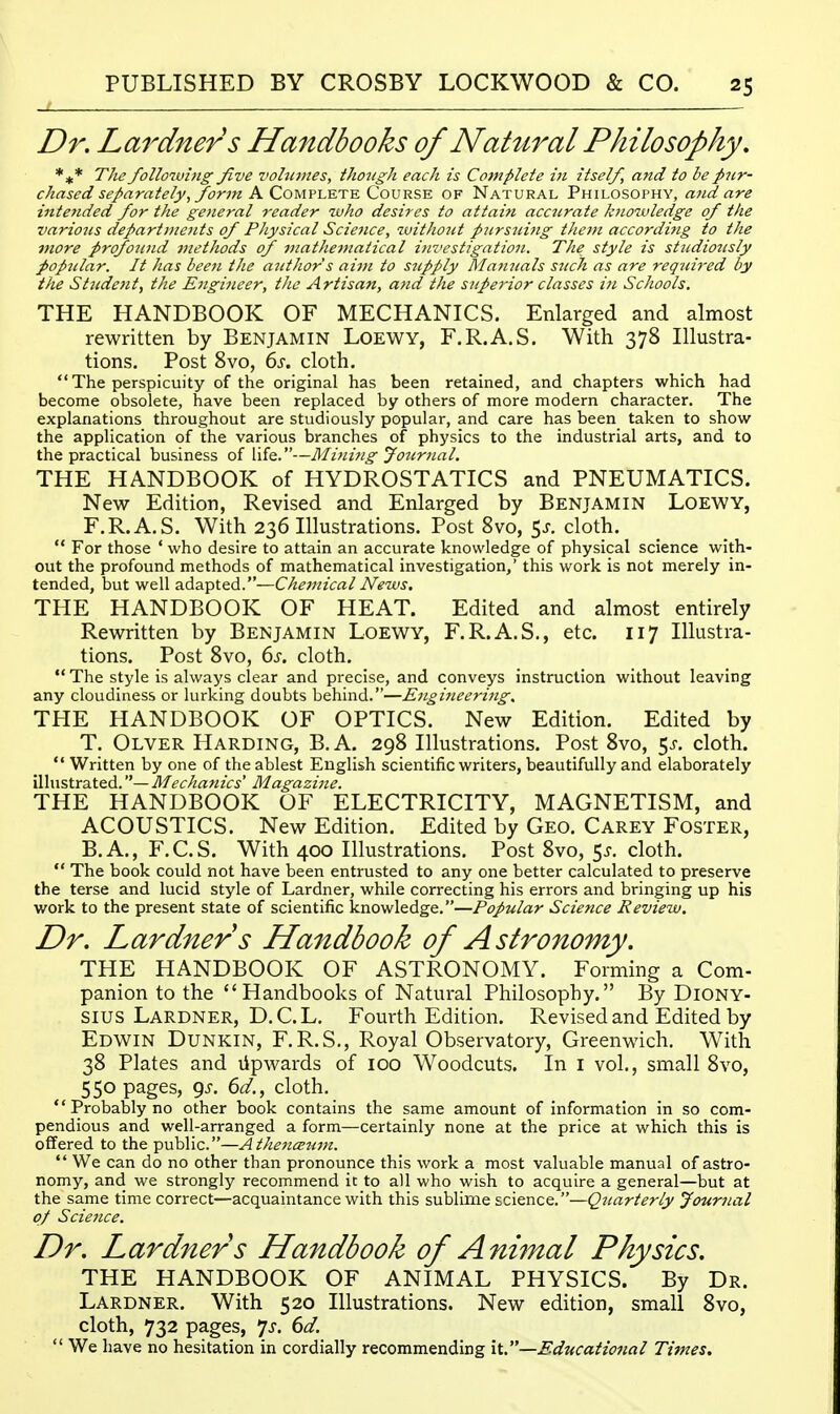 Dr. Lardners Handbooks of Natural Philosophy, The following Jive vohimes, ihongh each is Complete in itself, and to be pur- chased separately, form Pi.Q,0'M.v\.WY-E. (Zov^i^ OF Natural Philosophy, and are intended for the general reader who desires to attaint acciirate knowledge of the various departments of PJiysical Science, without piirsnijig them according to the Dtore profound methods of matJievtatical investigation. The style is studiously popjilar. It has been the author s aitn to supply Alainials SJick as are required by the Strident, the Engineer, tlic Artisan, a?id the superior classes in Schools. THE HANDBOOK OF MECHANICS. Enlarged and almost rewritten by Benjamin Loewy, F.R.A.S. With 378 Illustra- tions, Post 8vo, 6j-. cloth.  The perspicuity of the original has been retained, and chapters which had become obsolete, have been replaced by others of more modern character. The explanations throughout are studiously popular, and care has been taken to show the application of the various branches of physics to the industrial arts, and to the practical business of life.—Mini7ig Journal. THE HANDBOOK of HYDROSTATICS and PNEUMATICS. New Edition, Revised and Enlarged by Benjamin Loewy, F.R. A. S. With 236 Illustrations. Post 8vo, 5J. cloth.  For those * who desire to attain an accurate knowledge of physical science with- out the profound methods of mathematical investigation,' this work is not merely in- tended, but well adapted.—Chetnical News. THE HANDBOOK OF HEAT. Edited and almost entirely Rewritten by Benjamin Loewy, F.R.A.S., etc. 117 Illustra- tions. Post 8vo, 6s. cloth.  The style is always clear and precise, and conveys instruction without leaving any cloudiness or lurking doubts behind.—Engineering. THE HANDBOOK OF OPTICS. New Edition. Edited by T. Olver Harding, B.A. 298 Illustrations. Post 8vo, ^s. cloth.  Written by one of the ablest English scientific writers, beautifully and elaborately illustrated.— Mechanics' Magazine. THE HANDBOOK OF ELECTRICITY, MAGNETISM, and ACOUSTICS. New Edition. Edited by Geo. Carey Foster, B.A., F.C.S. With 400 Illustrations. Post 8vo, 5^. cloth.  The book could not have been entrusted to any one better calculated to preserve the terse and lucid style of Lardner, while correcting his errors and bringing up his work to the present state of scientific knowledge.—Popular Science Review. Dr. Lardner s Handbook of Astronomy. THE HANDBOOK OF ASTRONOMY. Forming a Com- panion to the Handbooks of Natural Philosophy. By Diony- sius Lardner, D.C.L. Fourth Edition. Revised and Edited by Edwin Dunkin, F.R.S., Royal Observatory, Greenwich. With 38 Plates and tipwards of 100 Woodcuts. In i vol., small 8vo, 550 pages, 9J-. 6^/., cloth.  Probably no other book contains the same amount of information in so com- pendious and well-arranged a form—certainly none at the price at which this is offered to the public.—AthencEtim.  We can do no other than pronounce this work a most valuable manual of astro- nomy, and we strongly recommend it to all who wish to acquire a general—but at the same time correct—acquaintance with this sublime science.—Quarterly Journal of Science. Dr. Lardner s Handbook of Animal Physics. THE HANDBOOK OF ANIMAL PHYSICS. By Dr. Lardner. With 520 Illustrations. New edition, small 8vo, cloth, 732 pages, *]s. 6d.  We have no hesitation in cordially recommending it.—Educational Times,