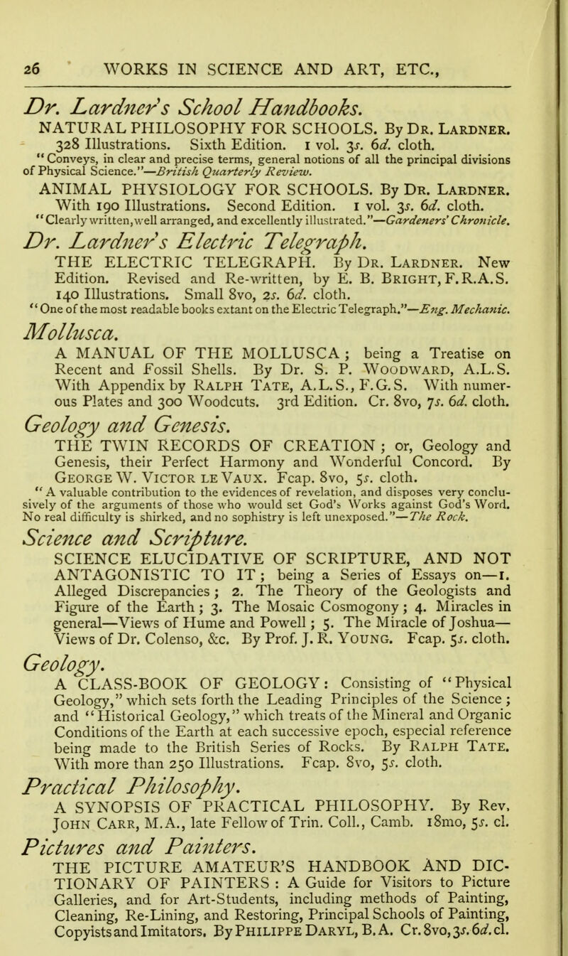 Dr. Lardner's School Handbooks. NATURAL PHILOSOPHY FOR SCHOOLS. By Dr. Lardner. 328 Illustrations. Sixth Edition, i vol. 6d. cloth.  Conveys, in clear and precise terms, general notions of all the principal divisions of Physical Science.—British Qtiarterly Review. ANIMAL PHYSIOLOGY FOR SCHOOLS. By Dr. Lardner. With 190 Illustrations. Second Edition, i vol. 3^. 6d. cloth. Clearly written,well arranged, and excellently illustrated.—Gardeners' Chronicle. Dr. Lardner s Electric Telegraph. THE ELECTRIC TELEGRAPH. By Dr. Lardner. New Edition. Revised and Re-written, by E. B. Bright, F.R.A.S. 140 Illustrations. Small 8vo, 2J. dd. cloth.  One of the most readable books extant on the Electric Telegraph.—Eng. Mechanic. Molhcsca. A MANUAL OF THE MOLLUSCA ; being a Treatise on Recent and Fossil Shells. By Dr. S. P. Woodward, A.L.S. With Appendix by Ralph Tate, A.L.S., F.G.S. With numer- ous Plates and 300 Woodcuts. 3rd Edition. Cr. Svo, 7^. 6d. cloth. Geology and Genesis. THE TWIN RECORDS OF CREATION ; or, Geology and Genesis, their Perfect Harmony and Wonderful Concord. By George W. Victor leVaux. Fcap. Svo, 5^, cloth. A valuable contribution to the evidences of revelation, and disposes very conclu- sively of the arguments of those who would set God's Works against God's Word. No real difficulty is shirked, and no sophistry is left unexposed.—The Rock. Science and Scripture. SCIENCE ELUCIDATIVE OF SCRIPTURE, AND NOT ANTAGONISTIC TO IT ; being a Series of Essays on—i. Alleged Discrepancies; 2. The Theory of the Geologists and Figure of the Earth; 3. The Mosaic Cosmogony; 4. Miracles in general—Viev^^s of Hume and Powell; 5. The Miracle of Joshua— Views of Dr. Colenso, &c. By Prof, J. R. Young. Fcap. 5j. cloth. Geology. A CLASS-BOOK OF GEOLOGY: Consisting of Physical Geology, which sets forth the Leading Principles of the Science ; and Historical Geology, which treats of the Mineral and Organic Conditions of the Earth at each successive epoch, especial reference being made to the British Series of Rocks. By Ralph Tate. With more than 250 Illustrations. Fcap. Svo, 5^-. cloth. Practical Philosophy. A SYNOPSIS OF PRACTICAL PHILOSOPHY. By Rev. John Carr, M.A., late Fellow of Trin. Coll., Camb. iSmo, 5^. cl. Picttcres and Pai7iters. THE PICTURE AMATEUR'S HANDBOOK AND DIG- TIONARY OF PAINTERS : A Guide for Visitors to Picture Galleries, and for Art-Students, including methods of Painting, Cleaning, Re-Lining, and Restoring, Principal Schools of Painting, Copyists and Imitators. By Philippe Daryl, B. A. Cr.8vo,3J.6i3?.cl.