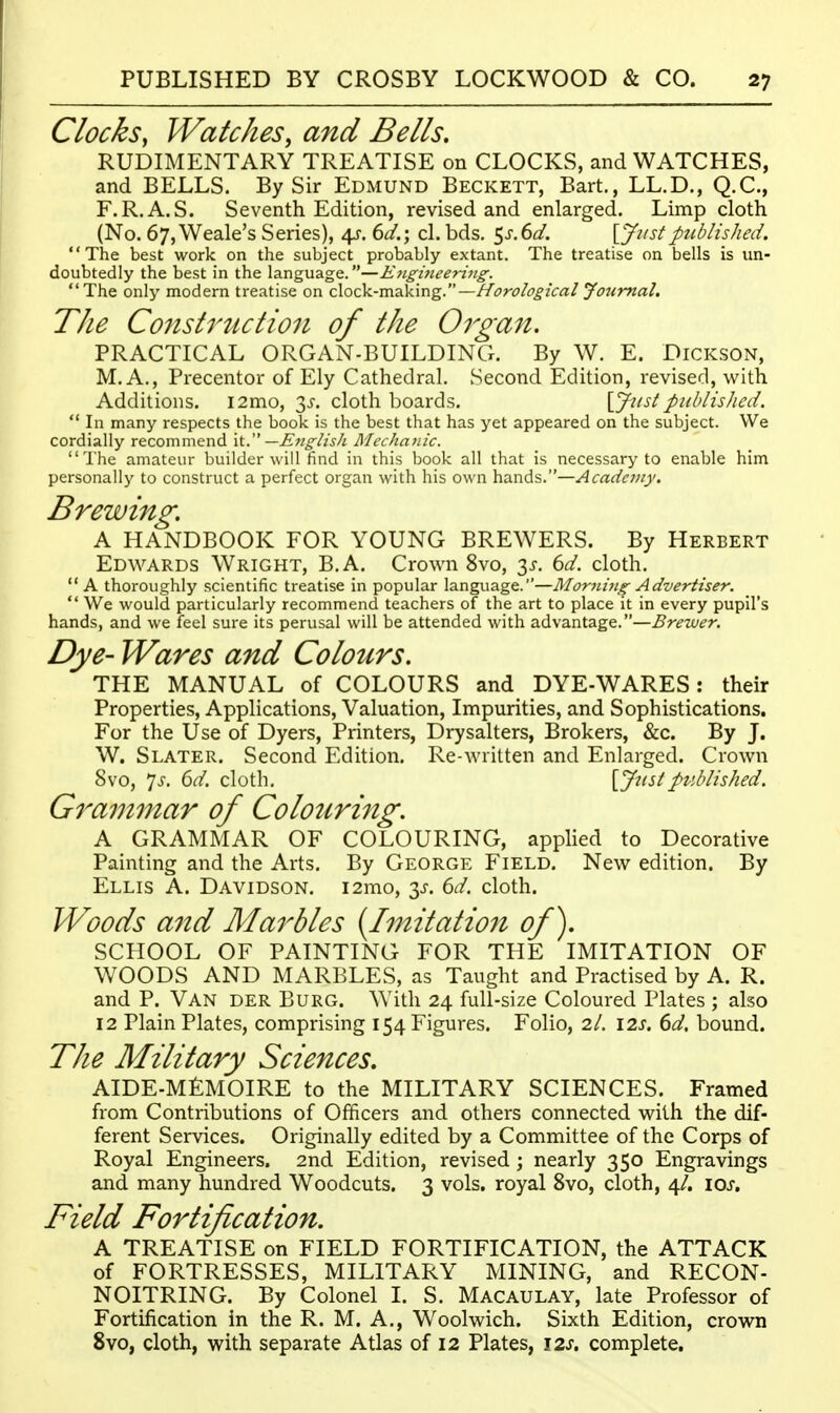 Clocks, Watches, and Bells. RUDIMENTARY TREATISE on CLOCKS, and WATCHES, and BELLS. By Sir Edmund Beckett, Bart., LL.D., Q.C., F.R.A.S. Seventh Edition, revised and enlarged. Limp cloth (No. 67,Weale's Series), 45-. 6^/.; cl. bds. 5^.6^/. \yiistpublished. The best work on the subject probably extant. The treatise on bells is un- doubtedly the best in the language.—E7igineeri7ig. The only modern treatise on clock-making.—Horological Journal, The Co7istrtution of the Organ. PRACTICAL ORGAN-BUILDING. By W. E. Dickson, M. A., Precentor of Ely Cathedral. Second Edition, revised, with Additions. i2mo, 3J-. cloth boards. {Justpublished.  In many respects the book is the best that has yet appeared on the subject. We cordially recommend —E7iglish Mechanic. The amateur builder will find in this book all that is necessary to enable him personally to construct a perfect organ with his own hands.—Academy. Brewing. A HANDBOOK FOR YOUNG BREWERS. By Herbert Edwards Wright, B.A. Crown 8vo, 3^. 6d. cloth. A thoroughly scientific treatise in popular language.—Morjiijig Advertiser.  We would particularly recommend teachers of the art to place it in every pupil's hands, and we feel sure its perusal will be attended with advantage.—Brewer. Dye- Wares and Colours. THE MANUAL of COLOURS and DYE-WARES: their Properties, Applications, Valuation, Impurities, and Sophistications. For the Use of Dyers, Printers, Drysalters, Brokers, &c. By J. W. Slater. Second Edition. Re-written and Enlarged. Crown 8vo, *is. 6d. cloth. [JustpvMished. Grammar of Colouring. A GRAMMAR OF COLOURING, applied to Decorative Painting and the Arts. By George Field. New edition. By Ellis A. Davidson. i2mo, 3J-. 6d. cloth. Woods and Marbles {Imitation of). SCHOOL OF PAINTING FOR THE IMITATION OF WOODS AND MARBLES, as Taught and Practised by A. R. and P. Van der Burg. With 24 full-size Coloured Plates ; also 12 Plain Plates, comprising 154 Figures. Folio, 2/. 12s. 6d, bound. The Military Sciences. AIDE-MfiMOIRE to the MILITARY SCIENCES. Framed from Contributions of Officers and others connected with the dif- ferent Services. Originally edited by a Committee of the Corps of Royal Engineers. 2nd Edition, revised; nearly 350 Engravings and many hundred Woodcuts. 3 vols, royal 8vo, cloth, 4/. \os. Field Fortification. A TREATISE on FIELD FORTIFICATION, the ATTACK of FORTRESSES, MILITARY MINING, and RECON- NOITRING. By Colonel 1. S. Macaulay, late Professor of Fortification in the R. M. A., Woolwich. Sixth Edition, crown 8vo, cloth, with separate Atlas of 12 Plates, 12s. complete.