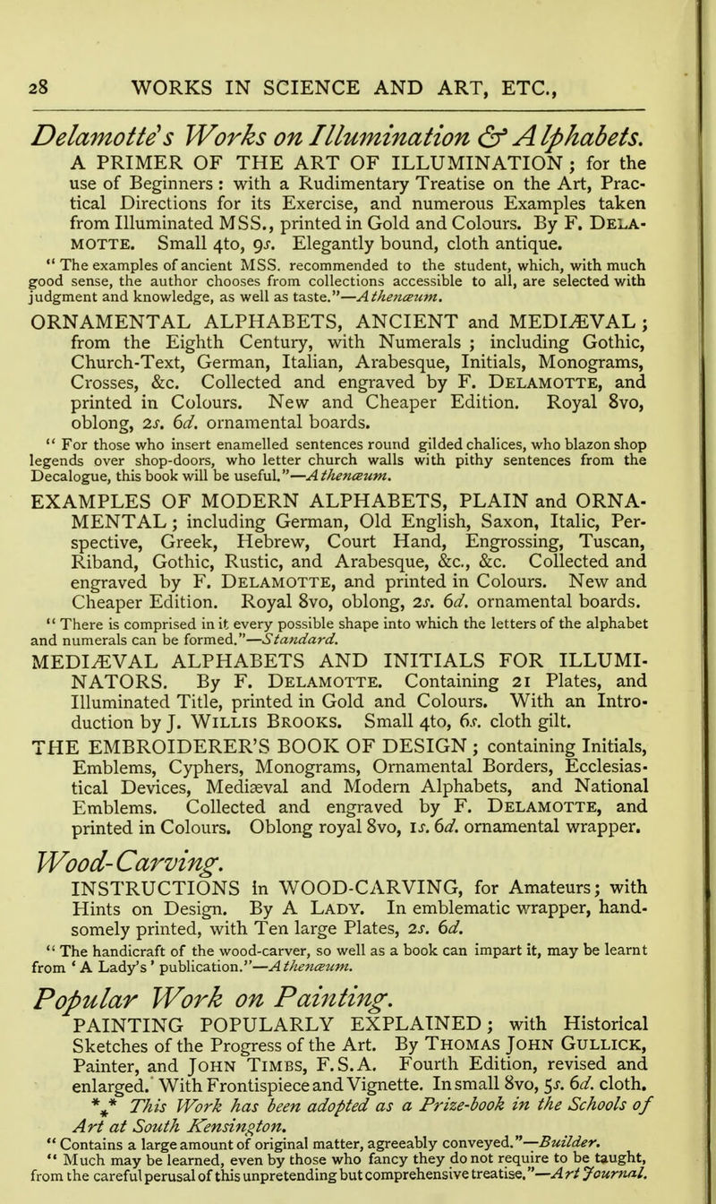 Delamotte's Works on Illumination & Alphabets, A PRIMER OF THE ART OF ILLUMINATION ; for the use of Beginners : with a Rudimentary Treatise on the Art, Prac- tical Directions for its Exercise, and numerous Examples taken from Illuminated MSB., printed in Gold and Colours. By F. Dela- MOTTE. Small 4to, gs. Elegantly bound, cloth antique.  The examples of ancient MSS. recommended to the student, which, with much good sense, the author chooses from collections accessible to all, are selected with judgment and knowledge, as well as taste.—Athenceum. ORNAMENTAL ALPHABETS, ANCIENT and MEDIAEVAL ; from the Eighth Century, with Numerals ; including Gothic, Church-Text, German, Italian, Arabesque, Initials, Monograms, Crosses, &c. Collected and engraved by F. Delamotte, and printed in Colours. New and Cheaper Edition. Royal 8vo, oblong, IS. 6d. ornamental boards.  For those who insert enamelled sentences round gilded chalices, who blazon shop legends over shop-doors, who letter church walls with pithy sentences from the Decalogue, this book will be useful.—Athenceum. EXAMPLES OF MODERN ALPHABETS, PLAIN and ORNA- MENTAL; including German, Old English, Saxon, Italic, Per- spective, Greek, Hebrew, Court Hand, Engrossing, Tuscan, Riband, Gothic, Rustic, and Arabesque, &c., &c. Collected and engraved by F. Delamotte, and printed in Colours. New and Cheaper Edition. Royal 8vo, oblong, 2s. 6d. ornamental boards.  There is comprised in it every possible shape into which the letters of the alphabet and numerals can be formed.—Standard. MEDIEVAL ALPHABETS AND INITIALS FOR ILLUMI- NATORS. By F. Delamotte. Containing 21 Plates, and Illuminated Title, printed in Gold and Colours. With an Intro- duction by J. Willis Brooks. Small 4to, 6s. cloth gilt. THE EMBROIDERER'S BOOK OF DESIGN ; containing Initials, Emblems, Cyphers, Monograms, Ornamental Borders, Ecclesias- tical De\aces, Mediaeval and Modem Alphabets, and National Emblems. Collected and engraved by F. Delamotte, and printed in Colours. Oblong royal 8vo, is. dd. ornamental wrapper. Wood- Carving. INSTRUCTIONS In WOOD-CARVING, for Amateurs; with Hints on Design. By A Lady. In emblematic wrapper, hand- somely printed, with Ten large Plates, is. 6d.  The handicraft of the wood-carver, so well as a book can impart it, may be learnt from ' A Lady's ' publication.—Athenaum. Popular Work on Painting. PAINTING POPULARLY EXPLAINED; with Historical Sketches of the Progress of the Art. By Thomas John Gullick, Painter, and John Times, F.S.A. Fourth Edition, revised and enlarged. With Frontispiece and Vignette. In small 8vo, 5^^. dd. cloth. ** This Work has been adopted as a Prize-book in the Schools of Art at South Kensington.  Contains a large amount of original matter, agreeably conveyBuilder.  Much may be learned, even by those who fancy they do not require to be taught, from the careful perusal of this unpretending but comprehensive treatise. —A rt Journal.