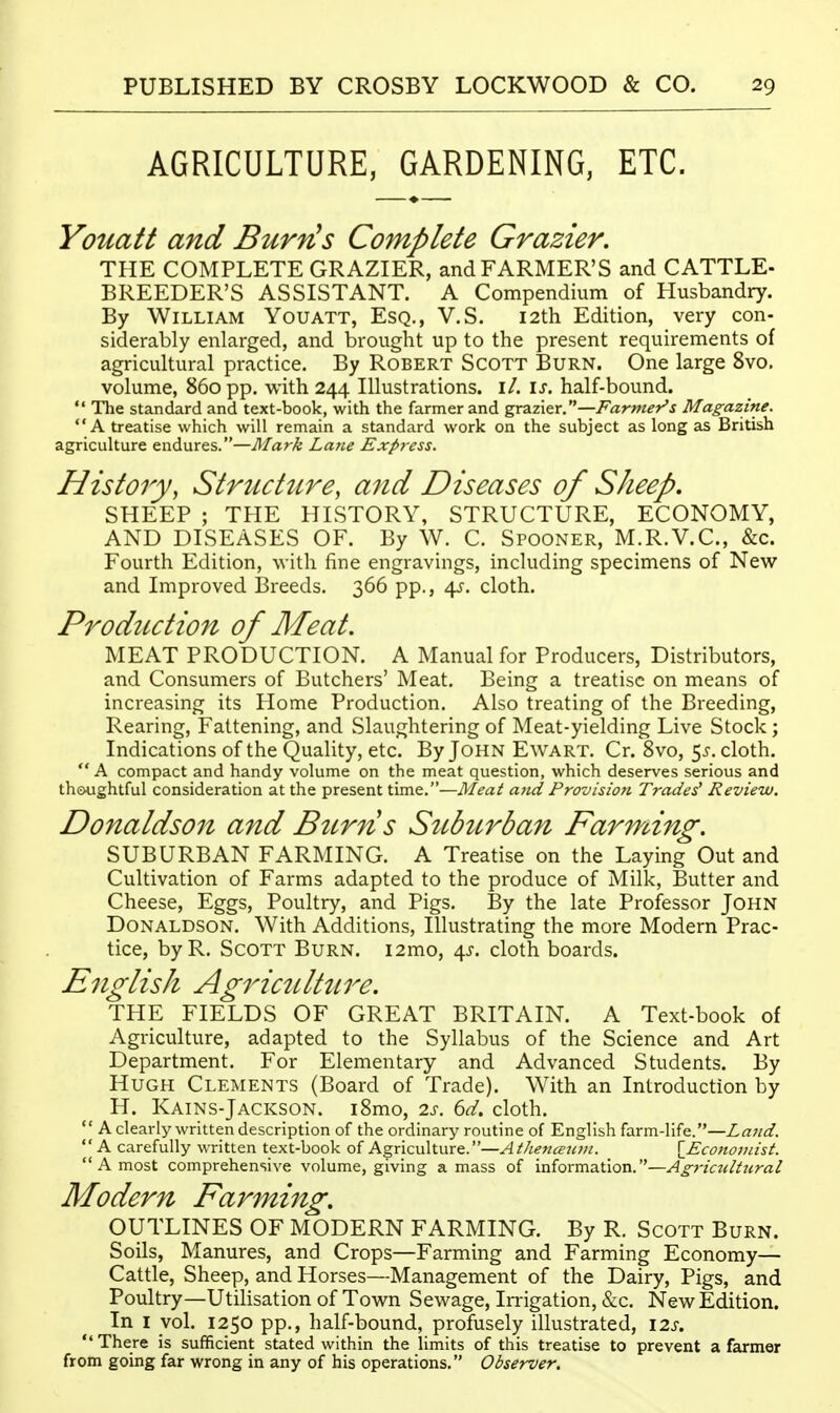 AGRICULTURE, GARDENING, ETC. Youatt and Burfis Complete Grazier. THE COMPLETE GRAZIER, and FARMER'S and CATTLE- BREEDER'S ASSISTANT. A Compendium of Husbandry. By William Youatt, Esq., V.S. 12th Edition, very con- siderably enlarged, and brought up to the present requirements of agricultural practice. By Robert Scott Burn. One large 8vo. volume, 860 pp. with 244 Illustrations, il. \s. half-bound.  The standard and text-book, with the farmer and grazier.—Farmer's Magazine. A treatise which will remain a standard work on the subject as long as British agriculture endures.—Mark Lane Express. History, Structure, and Diseases of Sheep, SHEEP ; THE HISTORY, STRUCTURE, ECONOMY, AND DISEASES OF. By W. C. Spooner, M.R.V.C, &c. Fourth Edition, with fine engravings, including specimens of New and Improved IBreeds. 366 pp., d^s. cloth. Production of Meat. MEAT PRODUCTION. A Manual for Producers, Distributors, and Consumers of Butchers' Meat. Being a treatise on means of increasing its Home Production. Also treating of the Breeding, Rearing, Fattening, and Slaughtering of Meat-yielding Live Stock; Indications of the Quality, etc. By John Ewart. Cr. Svo, 55. cloth.  A compact and handy volume on the meat question, which deserves serious and th&ughtful consideration at the present time.—Meat and Provision Trades' Review. Donaldson and Btirns Sttburban Farming. SUBURBAN FARMING. A Treatise on the Laying Out and Cultivation of Farms adapted to the produce of Milk, Butter and Cheese, Eggs, Poultry, and Pigs. By the late Professor John Donaldson. With Additions, Illustrating the more Modern Prac- tice, byR. Scott Burn. i2mo, 4^. cloth boards. English AgrictUttire. THE FIELDS OF GREAT BRITAIN. A Text-book of Agriculture, adapted to the Syllabus of the Science and Art Department. For Elementary and Advanced Students. By Hugh Clements (Board of Trade). With an Introduction by H. Kains-Jackson. iSmo, 2s. 6d. cloth.  A clearly written description of the ordinary routine of English farm-life.—Land.  A carefully written text-book of Agriculture.—A thetiman. \_EcoJtoi)iist.  A most comprehensive volume, giving amass of information.—Ag7-icultural Modern Farming. OUTLINES OF MODERN FARMING. By R. Scott Burn. Soils, Manures, and Crops—Farming and Farming Economy— Cattle, Sheep, and Horses—Management of the Dairy, Pigs, and Poultry—Utilisation of Town Sewage, Imgation, &c. New Edition. In I vol. 1250 pp., half-bound, profusely illustrated, \2s.  There is sufficient stated within the limits of this treatise to prevent a farmer from going far wrong in any of his operations. Observer.