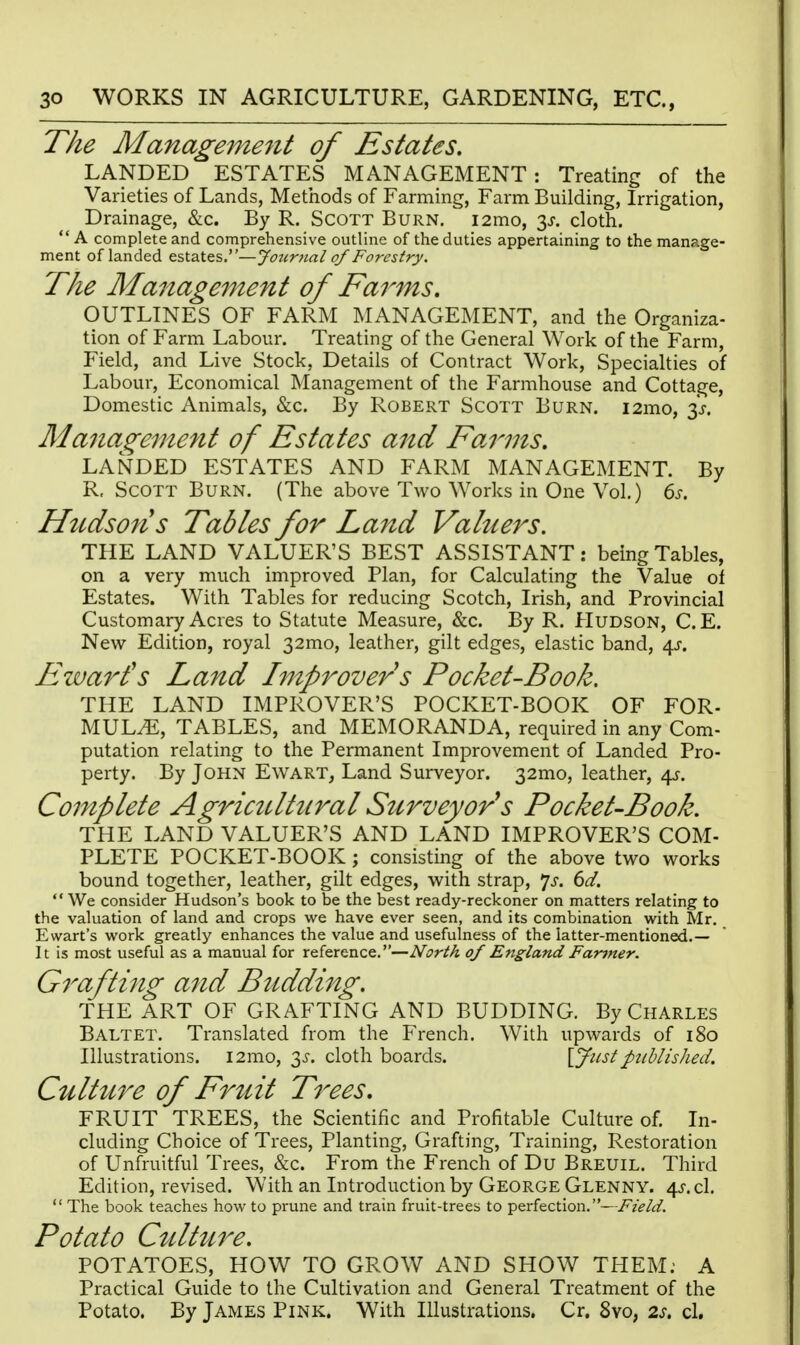 The Management of Estates. LANDED ESTATES MANAGEMENT: Treating of the Varieties of Lands, Methods of Farming, Farm Building, Irrigation, Drainage, &c. By R. Scott Burn. i2mo, y. cloth.  A complete and comprehensive outline of the duties appertaining to the manage- ment of landed estates.—Jotcnial of Forestry. The Management of Farms. OUTLINES OF FARM MANAGEMENT, and the Organiza- tion of Farm Labour. Treating of the General Work of the Farm, Field, and Live Stock, Details of Contract Work, Specialties of Labour, Economical Management of the Farmhouse and Cottage, Domestic Animals, &c. By Robert Scott Burn. i2mo, 3,y. Management of Estates and Farms. LANDED ESTATES AND FARM MANAGEMENT. By R, Scott Burn. (The above Two Works in One Vol.) 6s. Hzidsons Tables for Land Valuers. THE LAND VALUER'S BEST ASSISTANT: being Tables, on a very much improved Plan, for Calculating the Value of Estates. With Tables for reducing Scotch, Irish, and Provincial Customary Acres to Statute Measure, &c. By R. Hudson, C.E. New Edition, royal 32mo, leather, gilt edges, elastic band, 4J-. E war is Land Improver s Pocket-Book, THE LAND IMPROVER'S POCKET-BOOK OF FOR- MULA, TABLES, and MEMORANDA, required in any Com- putation relating to the Permanent Improvement of Landed Pro- perty. By John Ewart, Land Surveyor. 32mo, leather, 4^-. Complete Agricttltiiral Surveyor^s Pocket-Book. THE LAND VALUER'S AND LAND IMPROVER'S COM- PLETE POCKET-BOOK ; consisting of the above two works bound together, leather, gilt edges, with strap, ']s. 6d.  We consider Hudson's book to be the best ready-reckoner on matters relating to the valuation of land and crops v/e have ever seen, and its combination with Sir. Ewart's work greatly enhances the value and usefulness of the latter-mentioned.— It is most useful as a manual for reference.—North of England Fanner. G7'afting and Budding. THE ART OF GRAFTING AND BUDDING. By Charles Baltet. Translated from the French. With upwards of 180 Illustrations. i2mo, 35'. cloth boards. \Jiistpublished. Culture of Fruit Trees. FRUIT TREES, the Scientific and Profitable Culture of. In- cluding Choice of Trees, Planting, Grafting, Training, Restoration of Unfruitful Trees, &c. From the French of Du Breuil. Third Edition, revised. With an Introduction by George Glenny. 4j-.c1.  The book teaches how to prune and train fruit-trees to perfection.—Field. Potato Culture. POTATOES, HOW TO GROW AND SHOW THEM: A Practical Guide to the Cultivation and General Treatment of the Potato. By James Pink. With Illustrations. Cr. 8vo, 2s. cl.