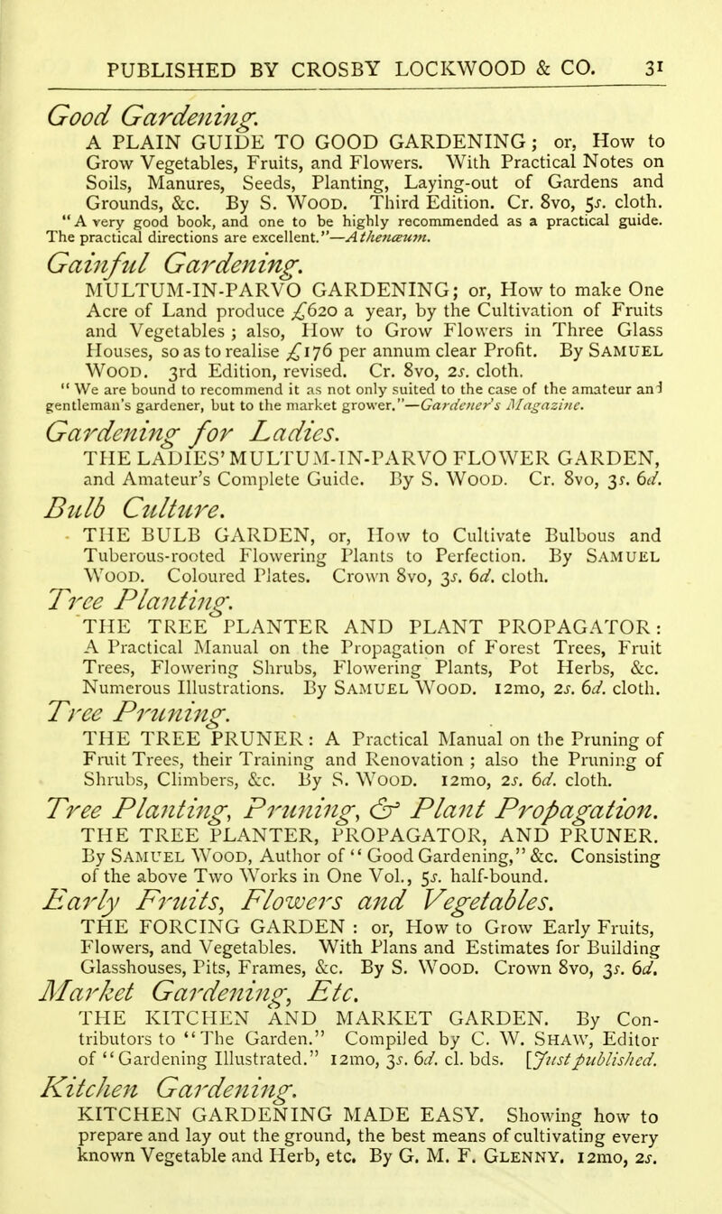 Good Gardening, A PLAIN GUIDE TO GOOD GARDENING ; or, How to Grow Vegetables, Fruits, and Flowers. With Practical Notes on Soils, Manures, Seeds, Planting, Laying-out of Gardens and Grounds, &c. By S. Wood. Third Edition. Cr. 8vo, cloth.  A very good book, and one to be highly recommended as a practical guide. The practical directions are excellent.—AthencEum. Gainful Gardening, MULTUM-IN-PARVO GARDENING; or, How to make One Acre of Land produce £(iio a year, by the Cultivation of Fruits and Vegetables ; also. How to Grow Flowers in Three Glass Houses, so as to realise £\'](> per annum clear Profit. By Samuel Wood. 3rd Edition, revised. Cr. 8vo, 2s. cloth.  We are bound to recommend it as not only suited to the case of the amateur an^ gentleman's gardener, but to the market grower.—Gardcticr's Magaz'uic. Ga7^dening for Ladies. THE LADIES'MULTUM-IN-PARVO FLOWER GARDEN, and Amateur's Complete Guide. By S. Wood. Cr. 8vo, 35'. 6^/. Bulb Culture, THE BULB GARDEN, or, How to Cultivate Bulbous and Tuberous-rooted Flowering Plants to Perfection. By Samuel Wood. Coloured Plates. Crown 8vo, 3^-. td, cloth. Tree Planting. THE TREE PLANTER AND PLANT PROPAGATOR: A Practical Manual on the Propagation of Poorest Trees, Fruit Trees, Flowering Shrubs, Flowering Plants, Pot Herbs, &c. Numerous Illustrations. By Samuel Wood. i2mo, 2s. 6d. cloth. Tree Prtcning. THE TREE PRUNER : A Practical Manual on the Pruning of Fruit Trees, their Training and Renovation ; also the Pruning of Shrubs, Climbers, &c. By S. Wood. i2mo, 2s. 6d. cloth. Tree Planting, Priming, & Plant P^^opagation. THE TREE PLANTER, PROPAGATOR, AND PRUNER. By Samuel Wood, Author of  Good Gardening, &c. Consisting of the above Two Works in One Vol., 5j-. half-bound. Pearly Fruits, Flowers and Vegetables, THE FORCING GARDEN : or. How to Grow Early Fruits, Flowers, and Vegetables. With Plans and Estimates for Building Glasshouses, Pits, Frames, &c. By S. Wood. Crown 8vo, 35-. 6t/. Market Gardening, Etc. THE KITCHEN AND MARKET GARDEN. By Con- tributors to The Garden, Compiled by C. W. ShAW, Editor of Gardening Illustrated. i2mo, 3^. 6d. cl. bds. \Jiistpublished. Kitchen Ga rden ing. KITCHEN GARDENING MADE EASY. Showing how to prepare and lay out the ground, the best means of cultivating every known Vegetable and Herb, etc, By G. M. F. Glenny. i2rao, is.