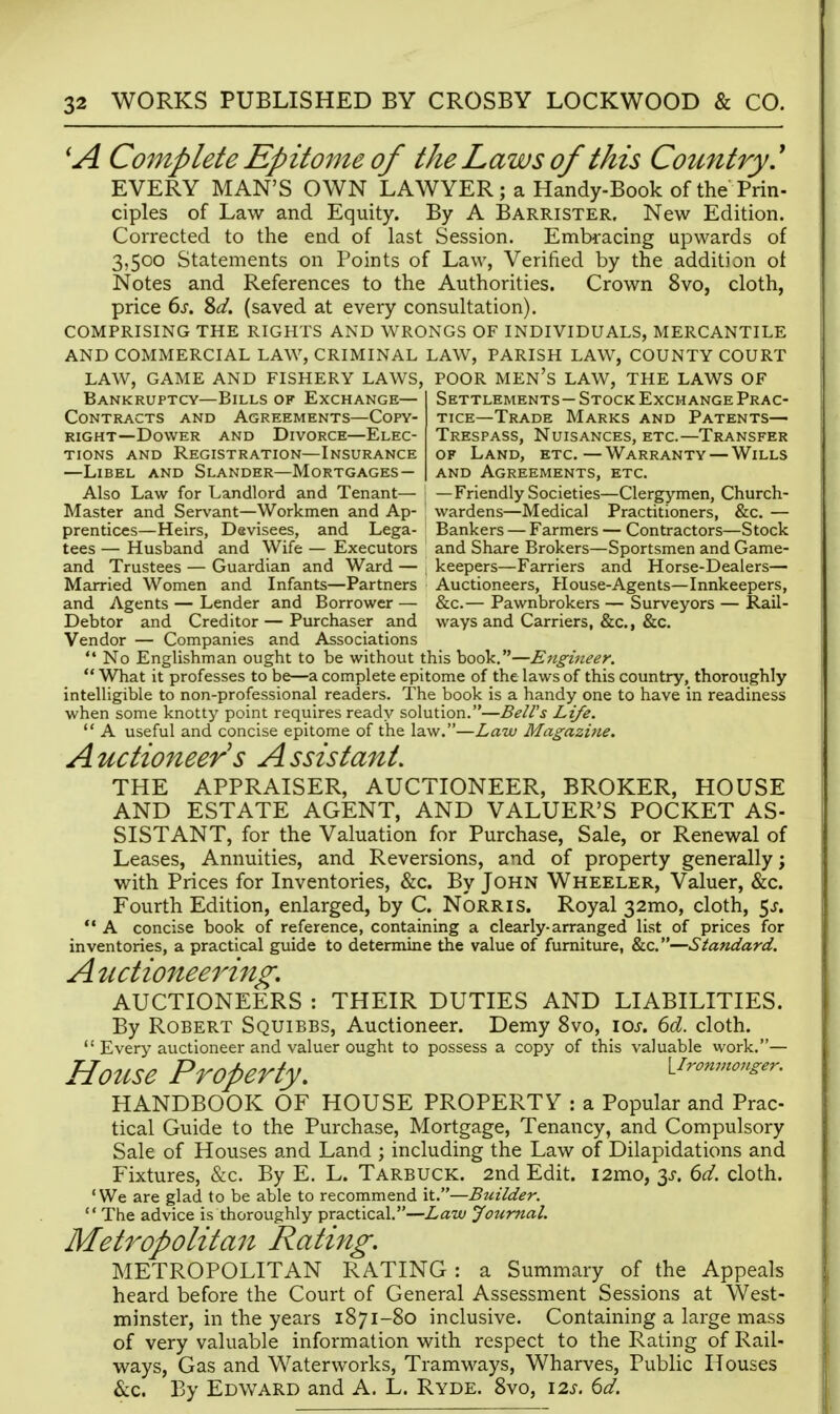 Complete Epitome of the Laws of this Country' EVERY MAN'S OWN LAWYER; a Handy-Book of the Prin- ciples of Law and Equity. By A Barrister. New Edition. Corrected to the end of last Session. Embracing upwards of 3,500 Statements on Points of Law, Verified by the addition ot Notes and References to the Authorities. Crown 8vo, cloth, price 6j. %d. (saved at every consultation). COMPRISING THE RIGHTS AND WRONGS OF INDIVIDUALS, MERCANTILE AND COMMERCIAL LAW, CRIMINAL LAW, PARISH LAW, COUNTY COURT LAW, GAME AND FISHERY LAWS, POOR MEn's LAW, THE LAWS OF Bankruptcy—Bills of Exchange- Contracts AND Agreements—Copy- right—Dower and Divorce—Elec- tions AND Registration—Insurance —Libel and Slander—Mortgages- Settlements— Stock Exchange Prac- tice—Trade Marks and Patents— Trespass, Nuisances, etc.—Transfer of Land, etc.—Warranty — Wills and Agreements, etc. Also Law for Landlord and Tenant— ' —Friendly Societies—Clergymen, Church- Master and Servant—Workmen and Ap- wardens—Medical Practitioners, &c. — prentices—Heirs, Devisees, and Lega- Bankers — Farmers — Contractors—Stock tees — Husband and Wife — Executors and Share Brokers—Sportsmen and Game- and Trustees — Guardian and Ward — ; keepers—Farriers and Horse-Dealers— Married Women and Infants—Partners Auctioneers, House-Agents—Innkeepers, and Agents — Lender and Borrower — &c.— Pawnbrokers — Surveyors — Rail- Debtor and Creditor — Purchaser and ways and Carriers, &c., &c. Vendor — Companies and Associations  No Englishman ought to be without this book.—Engitieer.  What it professes to be—a complete epitome of the laws of this country, thoroughly intelligible to non-professional readers. The book is a handy one to have in readiness when some knotty point requires ready solution.—BelVs Life.  A useful and concise epitome of the law.—Law Magazi)ie, Auctio7zeer s Assistant. THE APPRAISER, AUCTIONEER, BROKER, HOUSE AND ESTATE AGENT, AND VALUER'S POCKET AS- SISTANT, for the Valuation for Purchase, Sale, or Renewal of Leases, Annuities, and Reversions, and of property generally; with Prices for Inventories, &c. By John Wheeler, Valuer, &c. Fourth Edition, enlarged, by C. NoRRis. Royal 32mo, cloth, 5^.  A concise book of reference, containing a clearly-arranged list of prices for inventories, a practical guide to determine the value of furniture, &c.—Standard. Auctionee7'ing. AUCTIONEERS : THEIR DUTIES AND LIABILITIES. By Robert Squibbs, Auctioneer. Demy 8vo, \os. 6d. cloth.  Every auctioneer and valuer ought to possess a copy of this valuable work.— House Property. VIronmonger. HANDBOOK OF HOUSE PROPERTY : a Popular and Prac- tical Guide to the Purchase, Mortgage, Tenancy, and Compulsory Sale of Houses and Land ; including the Law of Dilapidations and Fixtures, &c. By E. L. Tarbuck. 2nd Edit. i2mo, 3^. ^d. cloth. 'We are glad to be able to recommend it.—Builder.  The advice is thoroughly practical.—Law journal. Metropolitan Rating. METROPOLITAN RATING : a Summary of the Appeals heard before the Court of General Assessment Sessions at West- minster, in the years 1871-80 inclusive. Containing a large mass of very valuable information with respect to the Rating of Rail- ways, Gas and Waterworks, Tramways, Wharves, Public Houses &c. By Edward and A. L. Ryde. 8vo, 12^. ^d.