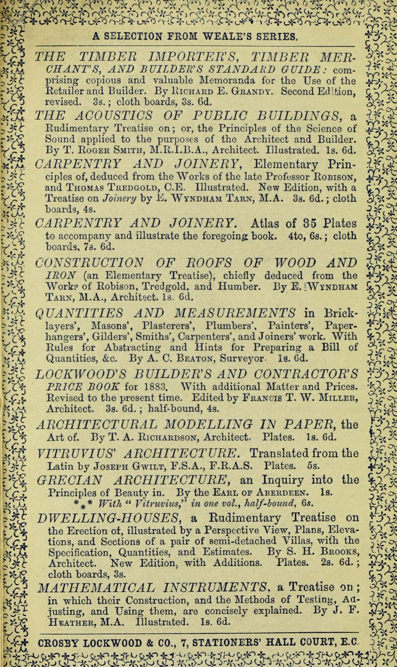 A SELECTION FROM WEALE'S SERIES. J. THE TIMBER IMPORTERS, TIMBER MER- CHANT'S, AND BUILDER'S STANDARD GUIDE: com- prising copious and valuable Memoranda for the Use of the Retailer and Builder. By Kichard E. Grandy. Second Edition, revised. 3s.; cloth boards, 3s. 6d. THE ACOUSTICS OF PUBLIC BUILDINGS, a Rudimentary Treatise on; or, the Principles of the Science of Sound applied to the purposes of the Architect and Builder. By T. Roger Smitk, M.R.I.B.A., Architect. Illustrated. Is. 6d. CARPENTRY AND JOINERY, Elementary Prin- ciples of, deduced from the Works of the late Professor Robison, and Thomas Tuedgold, C.E. Illustrated. New Edition, with a Treatise on Joinery by E. Wyndham Tarn, M.A. 33. 6d.; cloth boards, 4s. CARPENTRY AND JOINERY. Atlas of 35 Plates to accompany and illustrate the foregoing book. 4to, 6s.; cloth boards, 7s. 6'd. CONSTRUCTION OF ROOFS OF WOOD AND IRON (an Elementary Treatise), chiefly deduced from the Work? of Robison, Tredgold, and Humber. By E. [Wyndham Tarn, M.A., Architect. Is. 6d. QUANTITIES AND MEASUREMENTS in Brick layers', Masons', Plasterers', Plumbers', Painters', Paper- f^)' hangers'. Gilders', Smiths', Carpenters', and Joiners' work. With Rules for Abstracting and Hints for Preparing a Bill of Quantities, &c. By A. C. Beaton, Survej'-or- la. 6d. LOCKWOOD'S BUILDERS AND CONTRACTORS PRICE BOOK for 1883. With additional Matter and Prices. Revised to the present time. Edited by Francis T. W. Miller, Architect. 3s. 6d. ; half-bound, 4s. ARCHITECTURAL MODELLING IN PAPER, the Art of. By T. A. Richardson, Architect, Plates. Is. 6d. VITRUVIUS' ARCHITECTURE. Translated from the Latin by Joseph Gwilt, F.S.A., F.R.A.S. Plates. 5s. GRECIAN ARCHITECTURE, an Inquiry into the Principles of Beauty in. By the Earl of Aberdeen. Is. *^* With  Vitruvius, in one vol., half-bound, 65. DWELLING-HOUSES, a Rudimentary Treatise on the Erection of, illustrated by a Perspective View, Plans, Eleva- tions, and Sections of a pair of semi-detached Villas, with the Specification, Quantities, and Estimates. By S. H. Brooks, Architect. New Editionj with Additions. Plates. 2s. 6d. ; cloth boards, 3s. MATHEMATICAL INSTRUMENTS, a Treatise on; in which their Construction, and the Methods of Testing, Ad- o^^^ .lasting, and Using them, are concisely explained. By J. F. r^i^ Heather, M.A. Illustrated. Is. 6d.