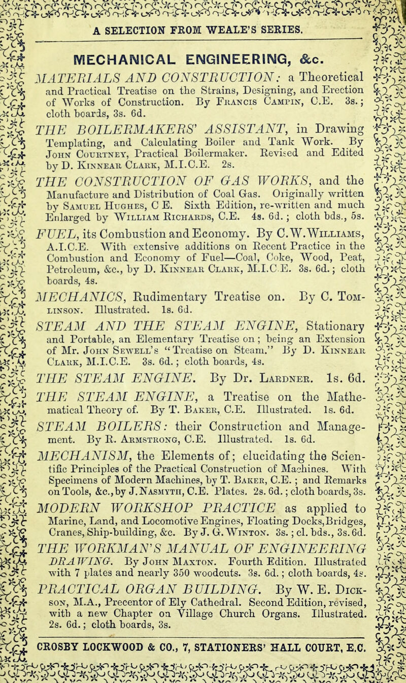 IVIECHAIMICAL ENGINEERING, &c. MATEBIALS AND CONSTRUCTION: a Theoretical and Practical Treatise on the Strains, Designing, and Erection of Works of Construction. By Fhancis CAMriN, C.E. 3s.; cloth hoards, 3s. 6d. THE BOILERMAKERS' ASSISTANT, in Drawing Templating, and Calculating Boiler and Tank Work. By John Courtney, Practical Boilermaker. Eevised and Edited hy D. KiNNEAii Clauk, M.I.C.E. 2s. THE CONSTRUCTION OF GAS WORKS, and the Manufacture and Distribution of Coal Gas. Originally written hy Samuel Hughes, C E. Sixth Edition, re-written and much Enlarged by William Eichards, C.E. 4s. 6d.; cloth bds., 5s. FUEL, its Combustion and Economy. By C.W.Williams, A.I.C.E. With extensive additions on Recent Practice in the Combustion and Economy of Fuel—Coal, Coke, Wood, Peat, Petroleum, &c., by D. Kinnear Clark, M.I.C E. 3s. 6d.; cloth boards, 4s. MECHANICS, Rudimentary Treatise on. By C. Tom- LiNSON. Illustrated. Is. 6d. STEAM AND THE STEAM ENGINE, Stationary and Portable, an Elementary Treatise on ; being an Extension of Mr. John Sewell's Treatise on Steam. By D. Kinnear ^-^'^^ Clark, M.I.CE. 3s, 6d.; cloth boards, 4s. THE STEAM ENGINE. By Dr. Lardner. Is. 6d. THE STEAM ENGINE, a Treatise on the Mathe- matical Theory of. By T. Baker, C.E. Illustrated. Is. 6d. STEAM BOILERS: their Construction and Manage- ment. By R. Armstrong, C.E. Illustrated. Is. 6d. MECHANISM, the Elements of; elucidating the Scien- tific Principles of the Practical Construction of Machines. With Specimens of Modern Machines, by T. Baker, C.E. ; and Remarks on Tools, &c., by J. Nasmytii, C.E. Plates. 2s. 6d.; cloth boards, 3s. MODERN WORKSHOP PRACTICE as applied to Marine, Land, and Locomotive Engines, Floating Docks,Bridges, ^Qj Cranes, Ship-building, &c. By J. G. Winton. 3s.; cl. bds., 3s. 6d. THE WORKMAN'S MANUAL OF ENGINEERING DBA WING. By John Maxton. Fourth Edition. Illustrated with 7 plates and nearly 350 woodcuts. 3s. 6d.; cloth boards, 4&'. PRACTICAL ORGAN BUILDING. By W. E. Dick- SON, M.A., Precentor of Ely Cathedral. Second Edition, revised, P^- with a new Chapter on Village Church Organs. Illustrated. 2s. 6d.; cloth boards, 3s.