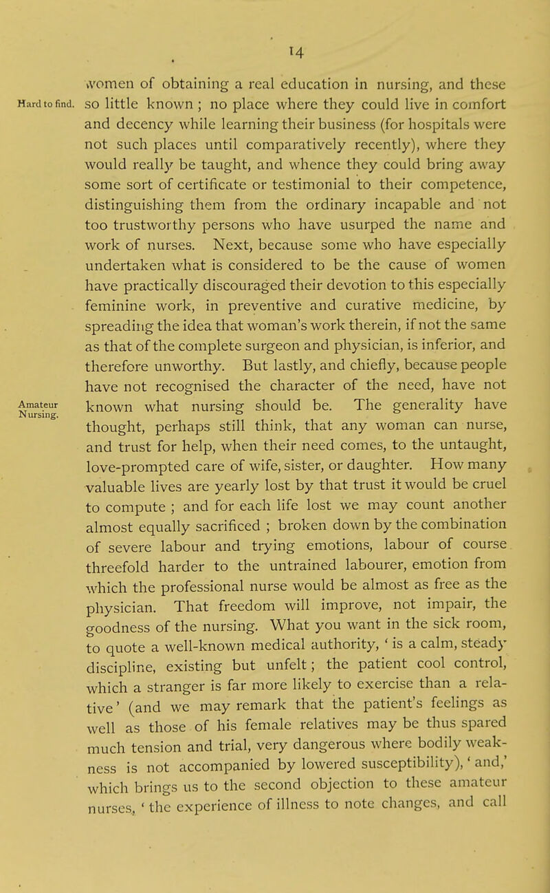 9 women of obtaining a real education in nursing, and these Hard to find. SO little known ; no place where they could live in comfort and decency while learning their business (for hospitals were not such places until comparatively recently), where they would really be taught, and whence they could bring away some sort of certificate or testimonial to their competence, distinguishing them from the ordinary incapable and not too trustworthy persons who have usurped the name and work of nurses. Next, because some who have especially undertaken what is considered to be the cause of women have practically discouraged their devotion to this especially feminine work, in preventive and curative medicine, by spreading the idea that woman's work therein, if not the same as that of the complete surgeon and physician, is inferior, and therefore unworthy. But lastly, and chiefly, because people have not recognised the character of the need, have not Amateur kuown wliat nursiug should be. The generality have thought, perhaps still think, that any woman can nurse, and trust for help, when their need comes, to the untaught, love-prompted care of wife, sister, or daughter. How many valuable lives are yearly lost by that trust it would be cruel to compute ; and for each life lost we may count another almost equally sacrificed ; broken down by the combination of severe labour and trying emotions, labour of course threefold harder to the untrained labourer, emotion from which the professional nurse would be almost as free as the physician. That freedom will improve, not impair, the goodness of the nursing. What you want in the sick room, to quote a well-known medical authority, ' is a calm, steady discipline, existing but unfelt; the patient cool control, which a stranger is far more likely to exercise than a rela- tive ' (and we may remark that the patient's feelings as well as those of his female relatives may be thus spared much tension and trial, very dangerous where bodily weak- ness is not accompanied by lowered susceptibility),' and,' which brings us to the second objection to these amateur nurses, ' the experience of illness to note changes, and call