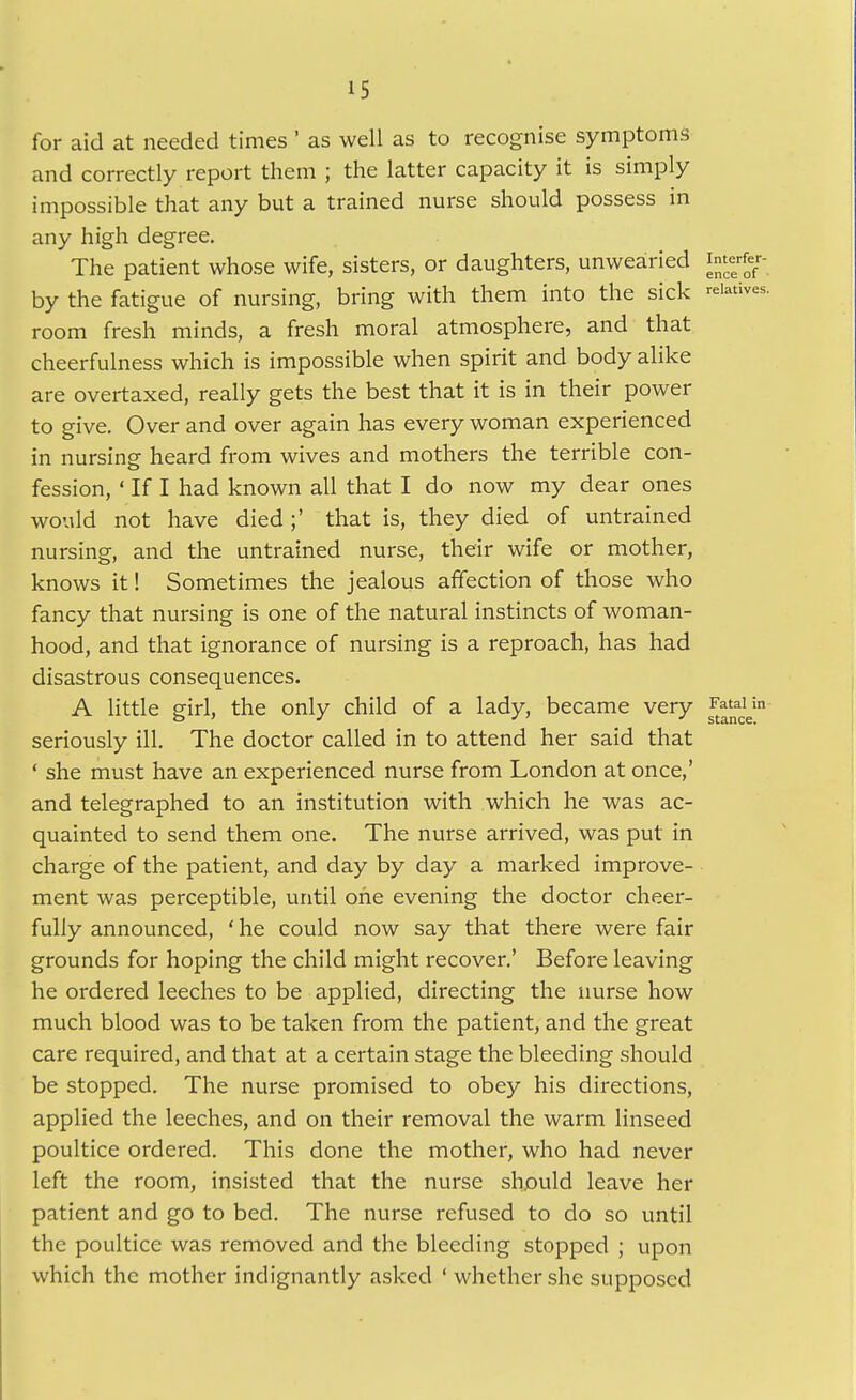 for aid at needed times' as well as to recognise symptoms and correctly report them ; the latter capacity it is simply impossible that any but a trained nurse should possess in any high degree. The patient whose wife, sisters, or daughters, unwearied interfer- by the fatigue of nursing, bring with them into the sick ■■eiatives. room fresh minds, a fresh moral atmosphere, and that cheerfulness which is impossible when spirit and body alike are overtaxed, really gets the best that it is in their power to give. Over and over again has every woman experienced in nursing heard from wives and mothers the terrible con- fession, ' If I had known all that I do now my dear ones would not have died ;' that is, they died of untrained nursing, and the untrained nurse, their wife or mother, knows it! Sometimes the jealous affection of those who fancy that nursing is one of the natural instincts of woman- hood, and that ignorance of nursing is a reproach, has had disastrous consequences. A little girl, the only child of a lady, became very ^^J^^^y seriously ill. The doctor called in to attend her said that ' she must have an experienced nurse from London at once,' and telegraphed to an institution with which he was ac- quainted to send them one. The nurse arrived, was put in charge of the patient, and day by day a marked improve- ment was perceptible, until one evening the doctor cheer- fully announced, 'he could now say that there were fair grounds for hoping the child might recover.' Before leaving he ordered leeches to be applied, directing the nurse how much blood was to be taken from the patient, and the great care required, and that at a certain stage the bleeding should be stopped. The nurse promised to obey his directions, applied the leeches, and on their removal the warm linseed poultice ordered. This done the mother, who had never left the room, insisted that the nurse should leave her patient and go to bed. The nurse refused to do so until the poultice was removed and the bleeding stopped ; upon which the mother indignantly asked ' whether she supposed