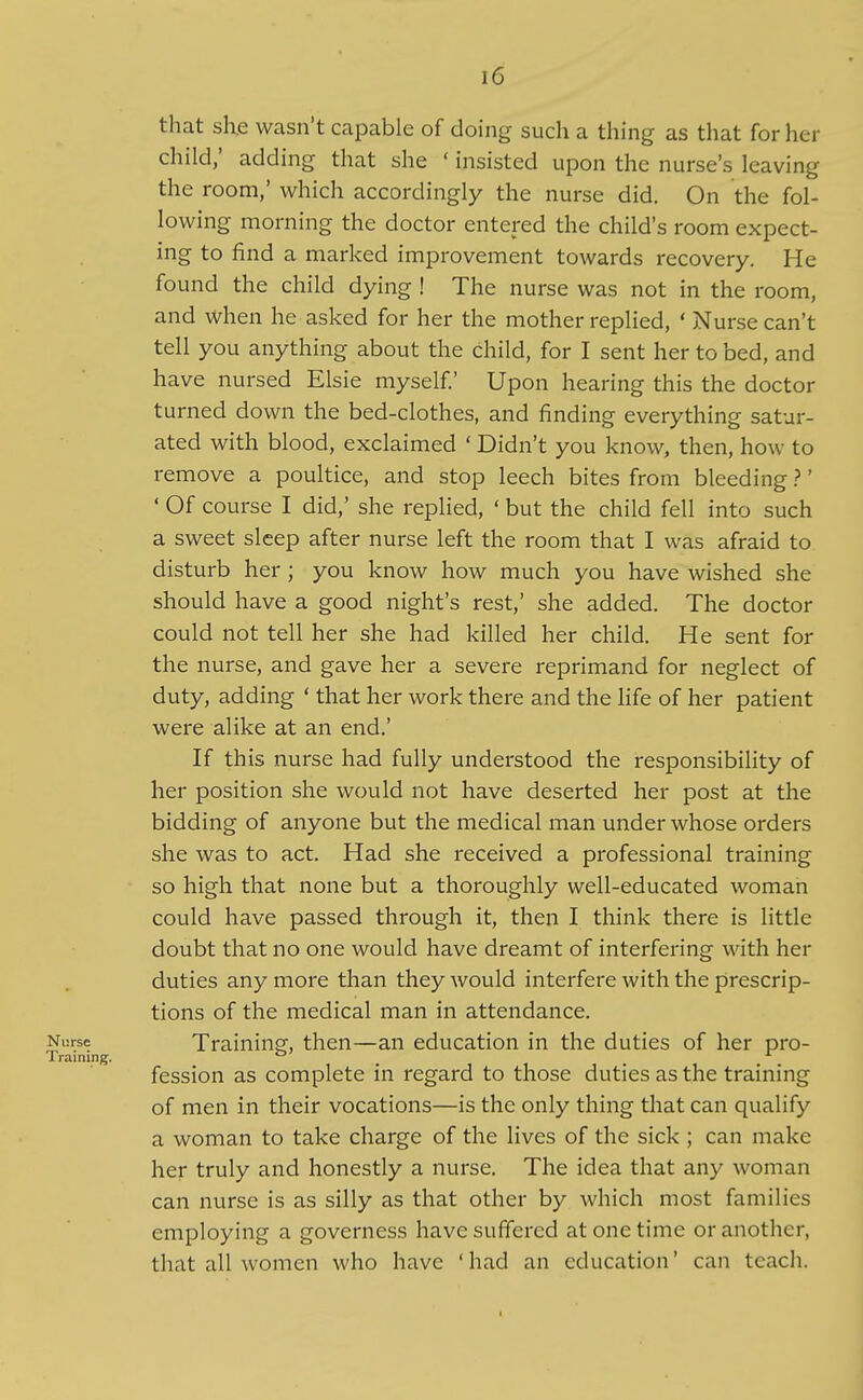 that sh.e wasn't capable of doing such a thing as that for her child; adding that she ' insisted upon the nurse's leaving the room,' which accordingly the nurse did. On the fol- lowing morning the doctor entered the child's room expect- ing to find a marked improvement towards recovery. He found the child dying ! The nurse was not in the room, and when he asked for her the mother replied, ' Nurse can't tell you anything about the child, for I sent her to bed, and have nursed Elsie myself.' Upon hearing this the doctor turned down the bed-clothes, and finding everything satur- ated with blood, exclaimed ' Didn't you know, then, how to remove a poultice, and stop leech bites from bleeding ?' ' Of course I did,' she replied, ' but the child fell into such a sweet sleep after nurse left the room that I was afraid to disturb her ; you know how much you have wished she should have a good night's rest,' she added. The doctor could not tell her she had killed her child. He sent for the nurse, and gave her a severe reprimand for neglect of duty, adding ' that her work there and the life of her patient were alike at an end.' If this nurse had fully understood the responsibility of her position she would not have deserted her post at the bidding of anyone but the medical man under whose orders she was to act. Had she received a professional training so high that none but a thoroughly well-educated woman could have passed through it, then I think there is little doubt that no one would have dreamt of interfering with her duties any more than they would interfere with the prescrip- tions of the medical man in attendance. Nurse Training then—an education in the duties of her pro- Training. . fession as complete in regard to those duties as the training of men in their vocations—is the only thing that can qualify a woman to take charge of the lives of the sick ; can make her truly and honestly a nurse. The idea that any woman can nurse is as silly as that other by which most families employing a governess have suffered at one time or another, that all women who have ' had an education' can teach.