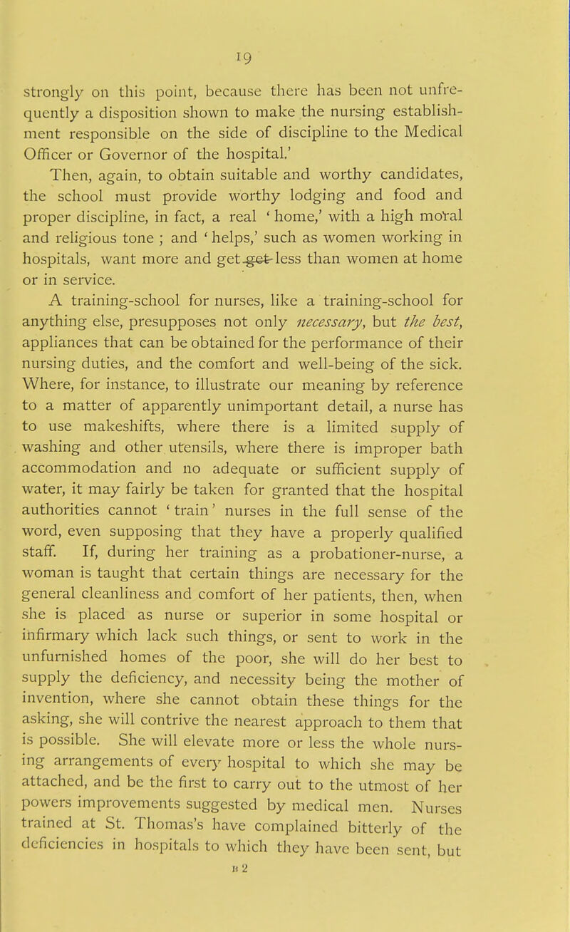 strongly on this point, because there has been not unfre- quently a disposition shown to make the nursing establish- ment responsible on the side of discipline to the Medical Officer or Governor of the hospital,' Then, again, to obtain suitable and worthy candidates, the school must provide worthy lodging and food and proper discipline, in fact, a real ' home,' with a high moral and religious tone ; and ' helps,' such as women working in hospitals, want more and get-get-less than women at home or in service. A training-school for nurses, like a training-school for anything else, presupposes not only necessary, but the best, appliances that can be obtained for the performance of their nursing duties, and the comfort and well-being of the sick. Where, for instance, to illustrate our meaning by reference to a matter of apparently unimportant detail, a nurse has to use makeshifts, where there is a limited supply of washing and other utensils, where there is improper bath accommodation and no adequate or sufficient supply of water, it may fairly be taken for granted that the hospital authorities cannot ' train' nurses in the full sense of the word, even supposing that they have a properly qualified staff. If, during her training as a probationer-nurse, a woman is taught that certain things are necessary for the general cleanliness and comfort of her patients, then, when she is placed as nurse or superior in some hospital or infirmary which lack such things, or sent to work in the unfurnished homes of the poor, she will do her best to supply the deficiency, and necessity being the mother of invention, where she cannot obtain these things for the asking, she will contrive the nearest approach to them that is possible. She will elevate more or less the whole nurs- ing arrangements of eveiy hospital to which she may be attached, and be the first to carry out to the utmost of her powers improvements suggested by medical men. Nurses trained at St. Thomas's have complained bitterly of the deficiencies in ho.spitals to which they have been sent, but « 2