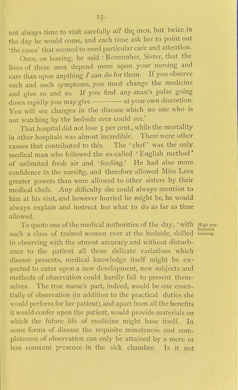 not ahvcays time to visit carefully all the men, but twice in the day he would come, and each time ask her to point out 'the cases' that seemed to need particular care and attention. Once, on leaving, he said ' Remember, Sister, that the lives of these men depend more upon your nursing and care than upon anything / can do for them. If you observe such and such symptoms, you must change the medicine and give so and so. If you find any .man's pulse going down rapidly you may give at your own discretion. You will see changes in the disease which no one who is not watching by the bedside ever could see.' That hospital did not lose 3 per cent., while the mortality in other hospitals was almost incredible. There were other causes that contributed to this. The ' chef' was the only medical man who followed the so-called ' English method' of unlimited fresh air and 'feeding.' He had also more confidence in the nursing, and therefore allowed Miss Lees greater powers than were allowed to other sisters by their medical chefs. Any difficulty she could always mention to him at his visit, and however hurried he might be, he would always explain and instruct her what to do as far as time allowed. To quote one of the medical authorities of the day, 'with Highpro- such a class of trained women ever at the bedside, skilled training, in observing with the utmost accuracy and without disturb- ance to the patient all those delicate variations which disease presents, medical knowledge itself might be ex- pected to enter upon a new development, new subjects and methods of observation could hardly fail to present them- selves. The true nurse's part, indeed, would be one essen- tially of observation (in addition to the practical duties she would perform for her patient), and apart from all the benefits it would confer upon the patient, would provide materials on which the future life of medicine might base itself. In some forms of disease the requisite minuteness and com- pleteness of observation can only be attained by a more or less constant p'-esence in the sick chamber. Is it not