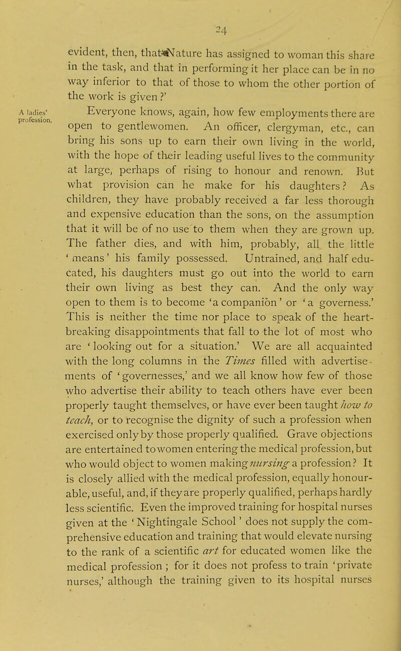 evident, then, that^ature has assigned to woman this share in the task, and that in performing it her place can be in no way inferior to that of those to whom the other portion of the work is given ?' A ladies' Everyone knows, again, how few employments there are profession. , . open to gentlewomen. An officer, clergyman, etc., can bring his sons up to earn their own living in the v/orld, with the hope of their leading useful lives to the community at large, perhaps of rising to honour and renown. But what provision can he make for his daughters.? As children, they have probably received a far less thorough and expensive education than the sons, on the assumption that it will be of no use to them when they are grown up. The father dies, and with him, probably, all the little ' means ' his family possessed. Untrained, and half edu- cated, his daughters must go out into the world to earn their own living as best they can. And the only way open to them is to become 'acompanion' or 'a governess.' This is neither the time nor place to speak of the heart- breaking disappointments that fall to the lot of most who are ' looking out for a situation.' We are all acquainted with the long columns in the Times filled with advertise ■ ments of ' governesses,' and we all know how few of those who advertise their ability to teach others have ever been properly taught themselves, or have ever been taught how to teach, or to recognise the dignity of such a profession when exercised only by those properly qualified. Grave objections are entertained to women entering the medical profession, but who would object to women makingimrsing a professionIt is closely allied with the medical profession, equally honour- able, useful, and, if they are properly qualified, perhaps hardly less scientific. Even the improved training for hospital nurses given at the ' Nightingale School' does not supply the com- prehensive education and training that would elevate nursing to the rank of a scientific art for educated women like the medical profession ; for it does not profess to train 'private nurses,' although the training given to its hospital nurses