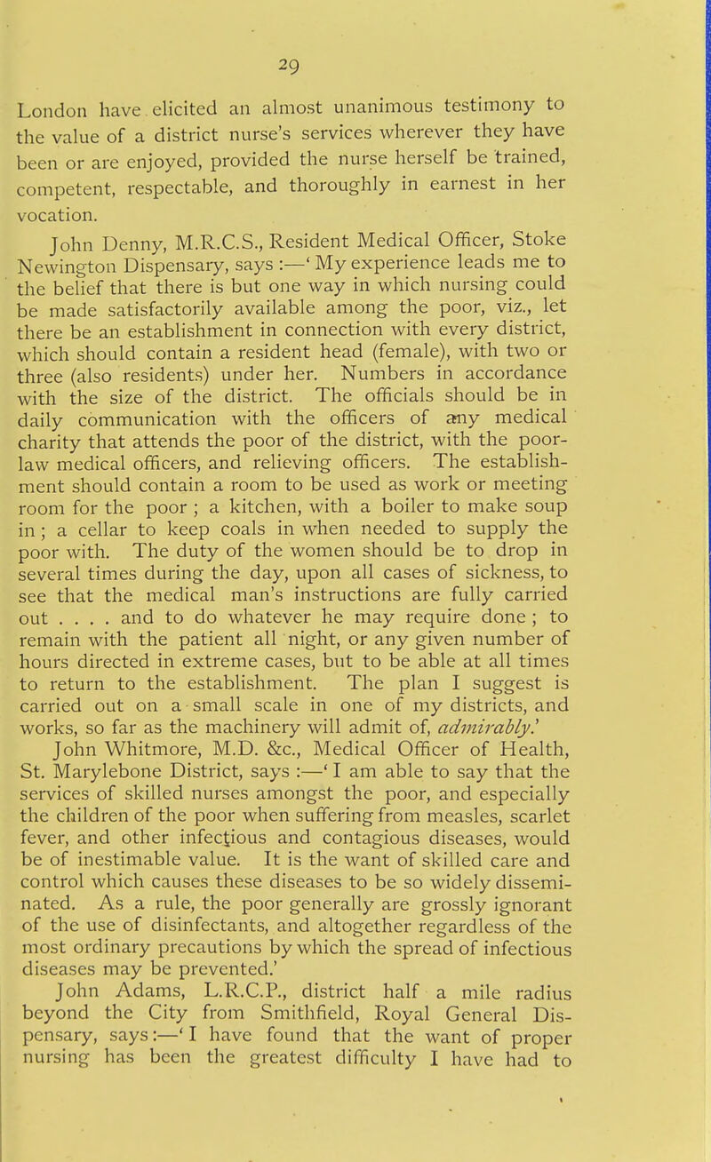 London have elicited an almost unanimous testimony to the value of a district nurse's services wherever they have been or are enjoyed, provided the nurse herself be trained, competent, respectable, and thoroughly in earnest in her vocation. John Denny, M.R.C.S., Resident Medical Officer, Stoke Newington Dispensary, says :—' My experience leads me to the belief that there is but one way in which nursing could be made satisfactorily available among the poor, viz., let there be an establishment in connection with every district, which should contain a resident head (female), with two or three (also residents) under her. Numbers in accordance with the size of the district. The officials should be in daily communication with the officers of aniy medical charity that attends the poor of the district, with the poor- law medical officers, and relieving officers. The establish- ment should contain a room to be used as work or meeting room for the poor ; a kitchen, with a boiler to make soup in ; a cellar to keep coals in when needed to supply the poor with. The duty of the women should be to drop in several times during the day, upon all cases of sickness, to see that the medical man's instructions are fully carried out .... and to do whatever he may require done ; to remain with the patient all night, or any given number of hours directed in extreme cases, but to be able at all times to return to the establishment. The plan I suggest is carried out on a small scale in one of my districts, and works, so far as the machinery will admit of, admirably! John Whitmore, M.D. &c.. Medical Officer of Health, St. Marylebone District, says :—' I am able to say that the services of skilled nurses amongst the poor, and especially the children of the poor when suffering from measles, scarlet fever, and other infectious and contagious diseases, would be of inestimable value. It is the want of skilled care and control which causes these diseases to be so widely dissemi- nated. As a rule, the poor generally are grossly ignorant of the use of disinfectants, and altogether regardless of the most ordinary precautions by which the spread of infectious diseases may be prevented.' John Adams, L.R.C.P., district half a mile radius beyond the City from Smithfield, Royal General Dis- pensary, says:—' I have found that the want of proper nursing has been the greatest difficulty I have had to