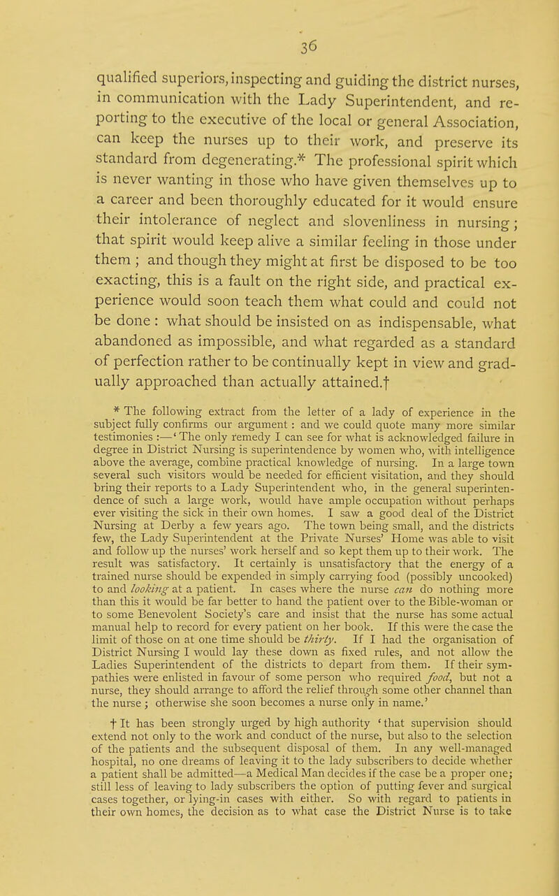 qualified superiors, inspecting and guiding the district nurses, in communication with the Lady Superintendent, and re- porting to the executive of the local or general Association, can keep the nurses up to their work, and preserve its standard from degenerating.* The professional spirit which is never wanting in those who have given themselves up to a career and been thoroughly educated for it would ensure their intolerance of neglect and slovenliness in nursing; that spirit would keep alive a similar feeling in those under them ; and though they might at first be disposed to be too exacting, this is a fault on the right side, and practical ex- perience would soon teach them what could and could not be done : what should be insisted on as indispensable, what abandoned as impossible, and what regarded as a standard of perfection rather to be continually kept in view and grad- ually approached than actually attained.! * The following extract from the letter of a lady of experience in the subject fully confinns our argument : and we could quote many more similar testimonies :—'The only remedy I can see for what is acknowledged failure in degi-ee in District Nursing is superintendence by women who, with intelligence above the average, combine practical knowledge of nursing. In a large towoi several such visitors would be needed for efficient visitation, and they should bring their reports to a Lady Superintendent who, in the general superinten- dence of such a large work, would have ample occupation without perhaps ever visiting the sick in their own homes. I saw a good deal of the District Nursing at Derby a few years ago. The town being small, and the districts few, the Lady Superintendent at the Private Nurses' Home was able to visit and follow up the nurses' work herself and so kept them up to their work. The result was satisfactory. It certainly is unsatisfactory that the energy of a trained nurse should be expended in simply carrying food (possibly uncooked) to and looking at a patient. In cases where the nurse can do nothing more than this it would be far better to hand the patient over to the Bible-M'oman or to some Benevolent Society's care and insist that the nurse has some actual manual help to record for every patient on her book. If this were the case the limit of those on at one time should be thirty. If I had the organisation of District Nursing I would lay these down as fixed rales, and not allow the Ladies Superintendent of the districts to depart from them. If their sym- pathies were enlisted in favoiu' of some person who required food, but not a nurse, they should an-ange to afford the relief through some other channel than the nurse ; otherwise she soon becomes a nurse only in name.' t It has been strongly urged by high authority ' that supervision should extend not only to the work and conduct of the nurse, but also to the selection of the patients and the subsequent disposal of them. In any well-managed hospital, no one dreams of leaving it to the lady subscribers to decide whether a patient shall be admitted—a Medical Man decides if the case be a proper one; still less of leaving to lady subscribers the option of putting fever and surgical cases together, or lying-in cases with either. So with regard to patients in their own homes, the decision as to what case the District Nurse is to take