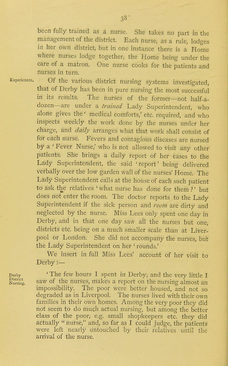 3S' besil fully trained as a nurse. She takes no part in the management of the district. Each nurse, as a rule, lodges in her own district, but in one instance there is a Home where nurses lodge together, the Home being under the care of a matron. One nurse cooks for the patients and nurses in turn. Experiences. Qf the various district nursing systems investigated, that of Derby has been in pure nursing the most successful in its results. The nurses of the former—not half-a- dozen—are under a trained Lady Superintendent, who alone gives the' medical comforts,' etc. required, and who inspects weekly the work done by the nurses under her charge, and daily arranges what that work shall consist of for esLch riiirse. Fevers and contagious diseases are nursed hf a ' Fever Nurse,' who is not allowed to V\s\t any other patients. She brings a daily report of her cases to the Lady Superintendent, the said 'report' being delivered verbally over the low garden wall of the nurses' Home. The Lady Superintendent calls at the house of each such patient to ask the relatives ' what nurse has done for them }' but does not enter the room. The doctor reports to the Lady Superintendent if the sick person and room are dirty and neglected by the nurse. Miss Lees only spent one day in Detby, and in that one day saw all the nurses but one, districts etc. being on a much smaller scale than at Liver- pool or London. She did not accompany the nurses, but the Lady Superintendent on her ' rounds.' We insert in full Miss Lees' account of her visit to Derby:— Derby ' The fcw houfs I spcut in Derby, and the very little I Nulsing. saw of the nurses, niakes a report on the nursing almost an impossibility. The poor were better housed, and not so degraded as in Liverpool. The nurses lived with their own families in their own homes. Among the very poor they did not seem to do much actual nursing, but among the better class of the poor, e.g. small shopkeepers etc. they did actually  nurse, and, so far as I could judge, the patients were left nearly untouched by their relatives until the arrival of the nurse.