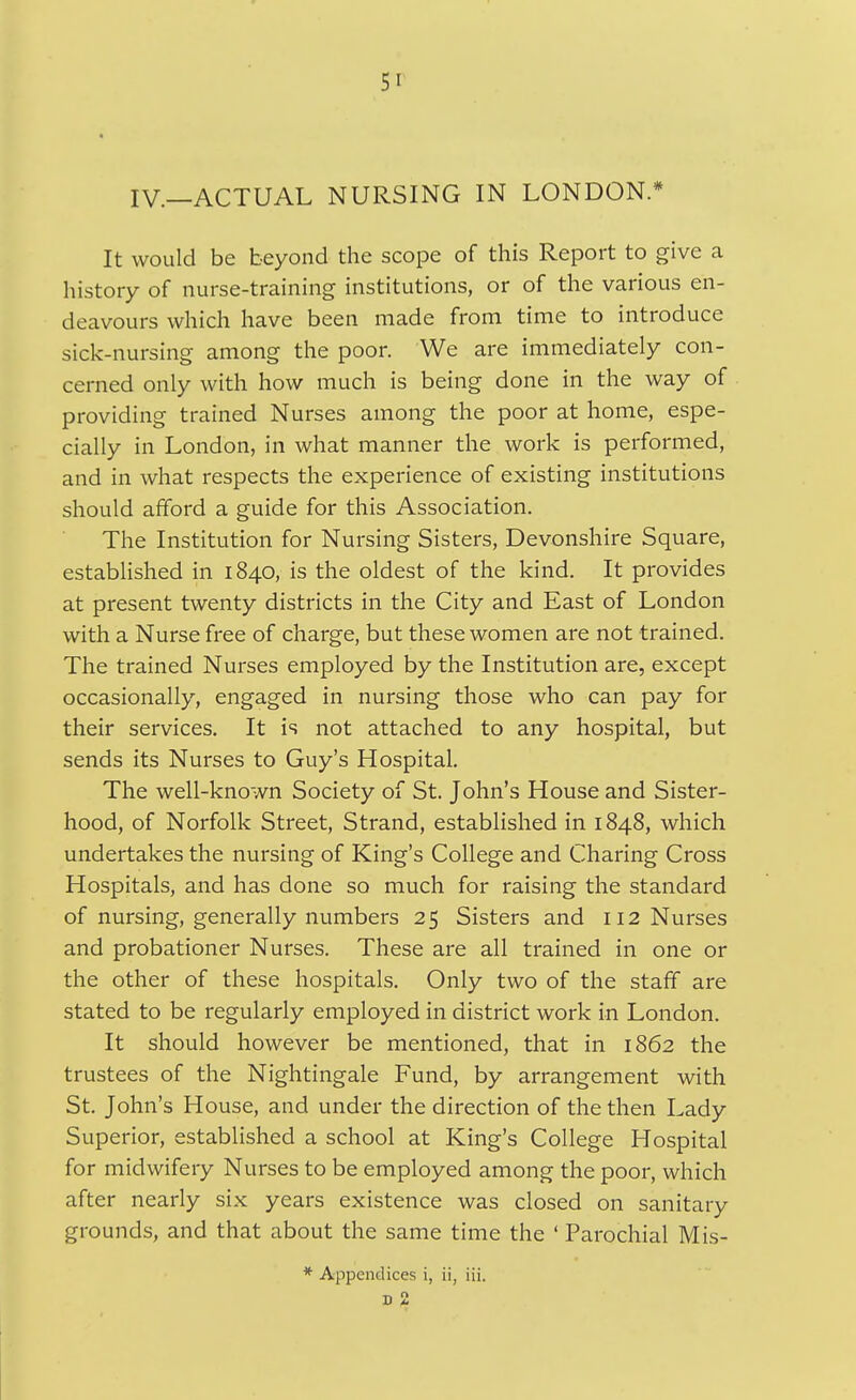 51^ IV.—ACTUAL NURSING IN LONDON.* It would be beyond the scope of this Report to give a history of nurse-training institutions, or of the various en- deavours which have been made from time to introduce sick-nursing among the poor. We are immediately con- cerned only with how much is being done in the way of providing trained Nurses among the poor at home, espe- cially in London, in what manner the work is performed, and in what respects the experience of existing institutions should afford a guide for this Association. The Institution for Nursing Sisters, Devonshire Square, established in 1840, is the oldest of the kind. It provides at present twenty districts in the City and East of London with a Nurse free of charge, but these women are not trained. The trained Nurses employed by the Institution are, except occasionally, engaged in nursing those who can pay for their services. It is not attached to any hospital, but sends its Nurses to Guy's Hospital, The well-known Society of St. John's House and Sister- hood, of Norfolk Street, Strand, established in 1848, which undertakes the nursing of King's College and Charing Cross Hospitals, and has done so much for raising the standard of nursing, generally numbers 25 Sisters and 112 Nurses and probationer Nurses. These are all trained in one or the other of these hospitals. Only two of the staff are stated to be regularly employed in district work in London. It should however be mentioned, that in 1862 the trustees of the Nightingale Fund, by arrangement with St. John's House, and under the direction of the then Lady Superior, established a school at King's College Hospital for midwifery Nurses to be employed among the poor, which after nearly six years existence was closed on sanitary grounds, and that about the same time the ' Parochial Mis- * Appendices i, ii, iii. ■n 