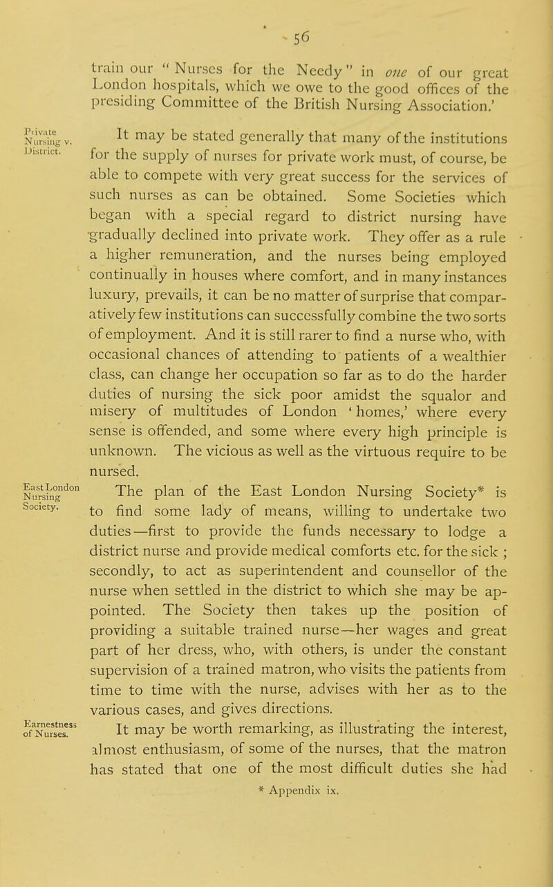 train our  Nurses for the Needy in one of our great London hospitals, which we owe to the good offices of the presiding Committee of the British Nursing Association.' It may be stated generally that many of the institutions for the supply of nurses for private work must, of course, be able to compete with very great success for the services of such nurses as can be obtained. Some Societies which began with a special regard to district nursing have •gradually declined into private work. They offer as a rule a higher remuneration, and the nurses being employed continually in houses where comfort, and in many instances luxury, prevails, it can be no matter of surprise that compar- atively few institutions can successfully combine the two sorts of employment. And it is still rarer to find a nurse who, with occasional chances of attending to patients of a wealthier class, can change her occupation so far as to do the harder duties of nursing the sick poor amidst the squalor and misery of multitudes of London ' homes,' where every sense is offended, and some where every high principle is unknown. The vicious as well as the virtuous require to be nursed. The plan of the East London Nursing Society* is to find some lady of means, willing to undertake two duties—first to provide the funds necessary to lodge a district nurse and provide medical comforts etc. for the sick ; secondly, to act as superintendent and counsellor of the nurse when settled in the district to which she may be ap- pointed. The Society then takes up the position of providing a suitable trained nurse—her wages and great part of her dress, who, with others, is under the constant supervision of a trained matron, who visits the patients from time to time with the nurse, advises with her as to the various cases, and gives directions. It may be worth remarking, as illustrating the interest, almost enthusiasm, of some of the nurses, that the matron has stated that one of the most difficult duties she had