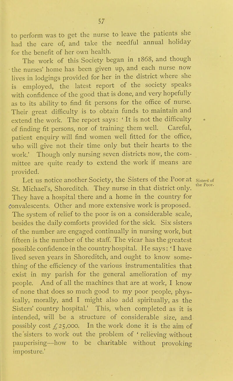to perform was to get the nurse to leave the patients she had the care of, and take the needful annual holiday for the benefit of her own health. The work of this Society began in 1868, and though the nurses' home has been given up, and each nurse now lives in lodgings provided for her in the district where she is employed, the latest report of the society speaks with confidence of the good that is done, and very hopefully as to its ability to find fit persons for the office of nurse. Their great difficulty is to obtain funds to maintain and extend the work. The report saysIt is not the difficulty of finding fit persons, nor of training them well. Careful, patient enquiry will find women well fitted for the office, who will give not their time only but their hearts to the work.' Though only nursing seven districts now, the com- mittee are quite ready to extend the work if means are provided. Let us notice another Society, the Sisters of the Poor at Sisters of the f^oor St. Michael's, Shoreditch. They nurse in that district only. They have a hospital there and a home in the country for convalescents. Other and more extensive work is proposed. The system of relief to the poor is on a considerable scale, besides the daily comforts provided fof the sick. Six sisters of the number are engaged continually in nursing work, but fifteen is the number of the staff. The vicar has the greatest possible confidence in the country hospital. He says: ' I have lived seven years in Shoreditch, and ought to know some- thing of the efficiency of the various instrumentalities that exist in my parish for the general amelioration of my people. And of all the machines that arc at work, I know of none that does so much good to my poor people, phys- ically, morally, and I might also add spiritually, as the Sisters' country hospital' This, when completed as it is intended, will be a structure of considerable size, and possibly cost ^25,000. In the work done it is the aim of the 'sisters to work out the problem of * relieving without pauperising—how to be charitable without provoking imposture.'