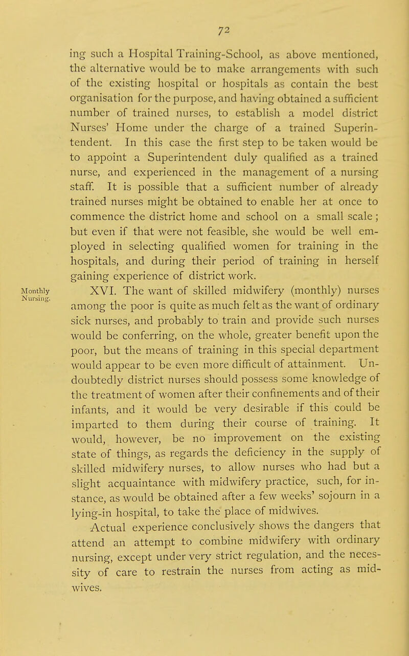 ing such a Hospital Training-SchooI, as above mentioned, the alternative would be to make arrangements with such of the existing hospital or hospitals as contain the best organisation for the purpose, and having obtained a sufficient number of trained nurses, to establish a model district Nurses' Home under the charge of a trained Superin- tendent. In this case the first step to be taken would be to appoint a Superintendent duly qualified as a trained nurse, and experienced in the management of a nursing staff. It is possible that a sufficient number of already- trained nurses might be obtained to enable her at once to commence the district home and school on a small scale; but even if that were not feasible, she would be well em- ployed in selecting qualified women for training in the hospitals, and during their period of training in herself gaining experience of district work. Monthly XVI. The want of skilled midwifery (monthly) nurses among the poor is quite as much felt as the want of ordinary sick nurses, and probably to train and provide such nurses would be conferring, on the whole, greater benefit upon the poor, but the means of training in this special department would appear to be even more difficult of attainment. Un- doubtedly district nurses should possess some knowledge of the treatment of women after their confinements and of their infants, and it would be very desirable if this could be imparted to them during their course of training. It would, however, be no improvement on the existing state of things, as regards the deficiency in the supply of skilled midwifery nurses, to allow nurses who had but a slight acquaintance with midwifery practice, such, for in- stance, as would be obtained after a few weeks' sojourn in a lying-in hospital, to take the place of midwives. Actual experience conclusively shows the dangers that attend an attempt to combine midwifery with ordinary nursing, except under very strict regulation, and the neces- sity of care to restrain the nurses from acting as mid- wives.